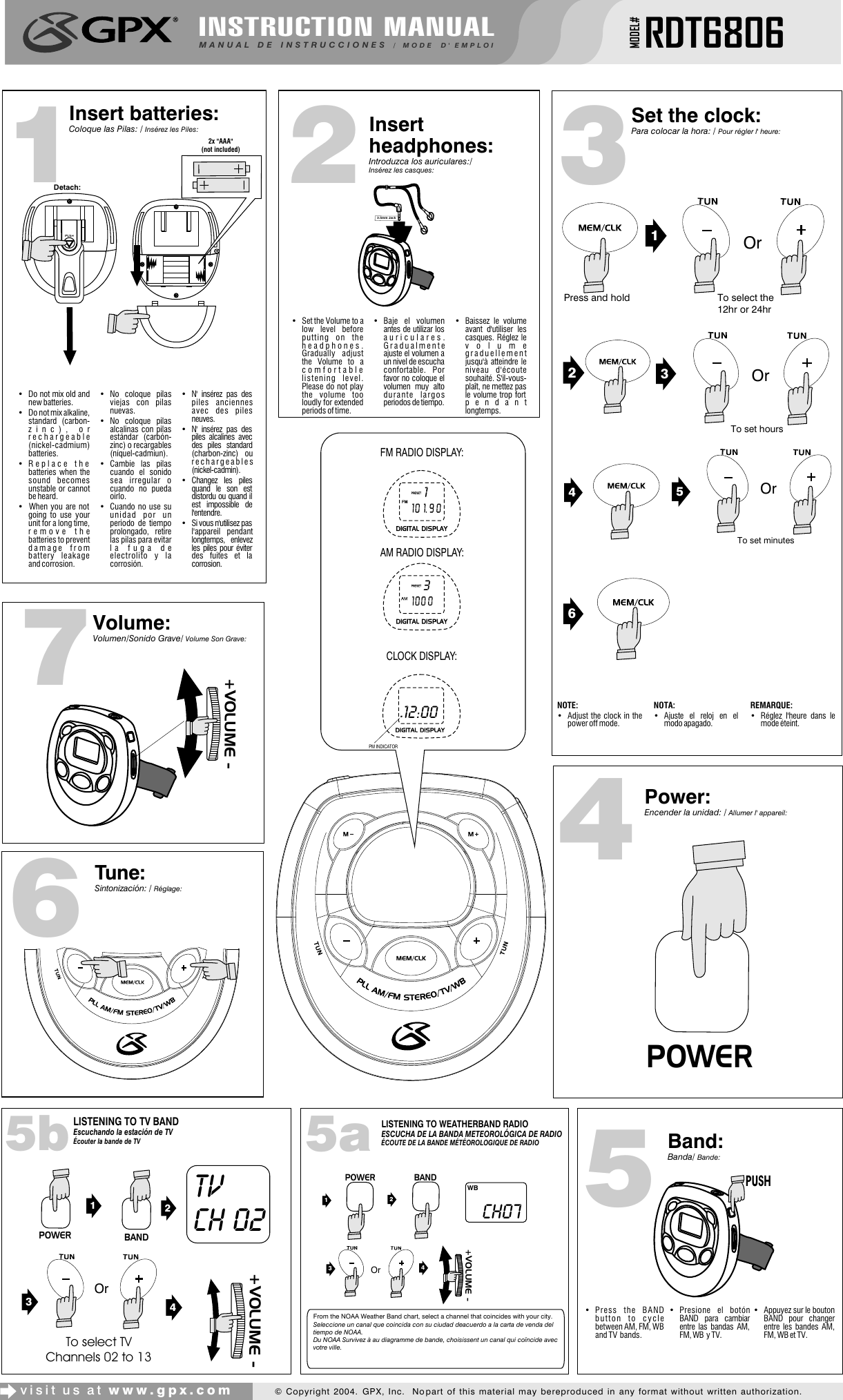 INSTRUCTION MANUALMANUAL DE INSTRUCCIONES / MODE D&apos; EMPLOIMODEL#RDT68063Insert headphones:Introduzca los auriculares:/ Insérez les casques:4Power:Encender la unidad: / Allumer l&apos; appareil:1Insert batteries:Coloque las Pilas: / Insérez les Piles:visit us at www.gpx.com© Copyright 2004.  GPX, Inc.  No part of this material may be reproduced in any format without written authorization.•  Do not mix old and new batteries.•  Do not mix alkaline, standard (carbon-zinc), or rechargeable (nickel-cadmium) batteries.• Replace the batteries when the sound becomes unstable or cannot be heard.•  When you are not going to use your unit for a long time, remove the batteries to prevent damage from battery leakage and corrosion.• No coloque pilas viejas con pilas nuevas.• No coloque pilas alcalinas con pilas estándar (carbón-zinc) o recargables (níquel-cadmiun).• Cambie las pilas cuando el sonido sea irregular o cuando no pueda oirlo.• Cuando no use su unidad por un periodo de tiempo prolongado, retire las pilas para evitar la fuga de electrolito y la corrosión.• N&apos; insérez pas des piles anciennes avec des piles neuves.• N&apos; insérez pas des piles alcalines avec des piles standard (charbon-zinc) ou rechargeables (nickel-cadmin).• Changez les piles quand le son est distordu ou quand il est impossible de l&apos;entendre.• Si vous n&apos;utilisez pas l&apos;appareil pendant longtemps, enlevez les piles pour éviter des fuites et la corrosion.• Set the Volume to a low level before putting on the headphones.  Gradually adjust the Volume to a comfortable listening level.  Please do not play the volume too loudly for extended periods of time.• Baje el volumen antes de utilizar los auriculares. Gradualmente ajuste el volumen a un nivel de escucha confortable. Por favor no coloque el volumen muy alto durante largos periodos de tiempo.• Baissez le volume avant d&apos;utiliser les casques. Réglez le volume graduellement jusqu&apos;à atteindre le niveau d&apos;écoute souhaité. S&apos;il-vous-plaît, ne mettez pas le volume trop fort pendant longtemps.5Volume:Volumen/Sonido Grave/ Volume Son Grave:2Set the clock:Para colocar la hora: / Pour régler l&apos; heure:7Tune:Sintonización: / Réglage:6Band:Banda/ Bande:2x &quot;AAA&quot;(not included)• Press the BAND button to cycle between AM, FM, WB and TV  bands.• Presione el botón BAND para cambiar entre las bandas AM, FM, WB  y TV.• Appuyez sur le bouton BAND pour changer entre les bandes AM, FM, WB et TV.NOTE:• Adjust the clock in the power off mode.NOTA:• Ajuste el reloj en el modo apagado.REMARQUE:• Réglez l&apos;heure dans le mode éteint.POWER3.5mm Jack +VOLUME -PUSHPM INDICATORTo select the 12hr or 24hr216453OrOrOrTo set hoursTo set minutesDetach:AM RADIO DISPLAY:CLOCK DISPLAY:FM RADIO DISPLAY:12:00.Press and holdPM INDICATOR13LISTENING TO WEATHERBAND RADIOESCUCHA DE LA BANDA METEOROLÓGICA DE RADIOÉCOUTE DE LA BANDE MÉTÉOROLOGIQUE DE RADIO5a21POWER BANDWBCh0734 +VOLUME -OrFrom the NOAA Weather Band chart, select a channel that coincides with your city.Seleccione un canal que coincida con su ciudad deacuerdo a la carta de venda del tiempo de NOAA.Du NOAA Survivez à au diagramme de bande, choisissent un canal qui coïncide avec votre ville.LISTENING TO TV BANDEscuchando la estación de TVÉcouter la bande de TV5bPOWER BAND12TV CH 024 +VOLUME -3OrTo select TV Channels 02 to 13 
