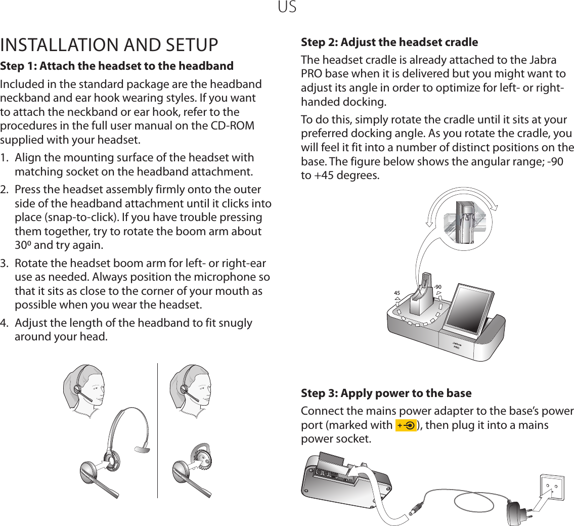 USINSTALLATION AND SETUPStep 1: Attach the headset to the headbandIncluded in the standard package are the headband neckband and ear hook wearing styles. If you want to attach the neckband or ear hook, refer to the procedures in the full user manual on the CD-ROM supplied with your headset.1.  Align the mounting surface of the headset with matching socket on the headband attachment. 2.  Press the headset assembly firmly onto the outer side of the headband attachment until it clicks into place (snap-to-click). If you have trouble pressing them together, try to rotate the boom arm about 30 and try again. 3.  Rotate the headset boom arm for left- or right-ear use as needed. Always position the microphone so that it sits as close to the corner of your mouth as possible when you wear the headset.4.  Adjust the length of the headband to fit snugly around your head.Step 2: Adjust the headset cradleThe headset cradle is already attached to the Jabra PRO base when it is delivered but you might want to adjust its angle in order to optimize for left- or right-handed docking. To do this, simply rotate the cradle until it sits at your preferred docking angle. As you rotate the cradle, you will feel it fit into a number of distinct positions on the base. The figure below shows the angular range; -90 to +45 degrees.-9045Step 3: Apply power to the baseConnect the mains power adapter to the base’s power port (marked with  ), then plug it into a mains power socket. 