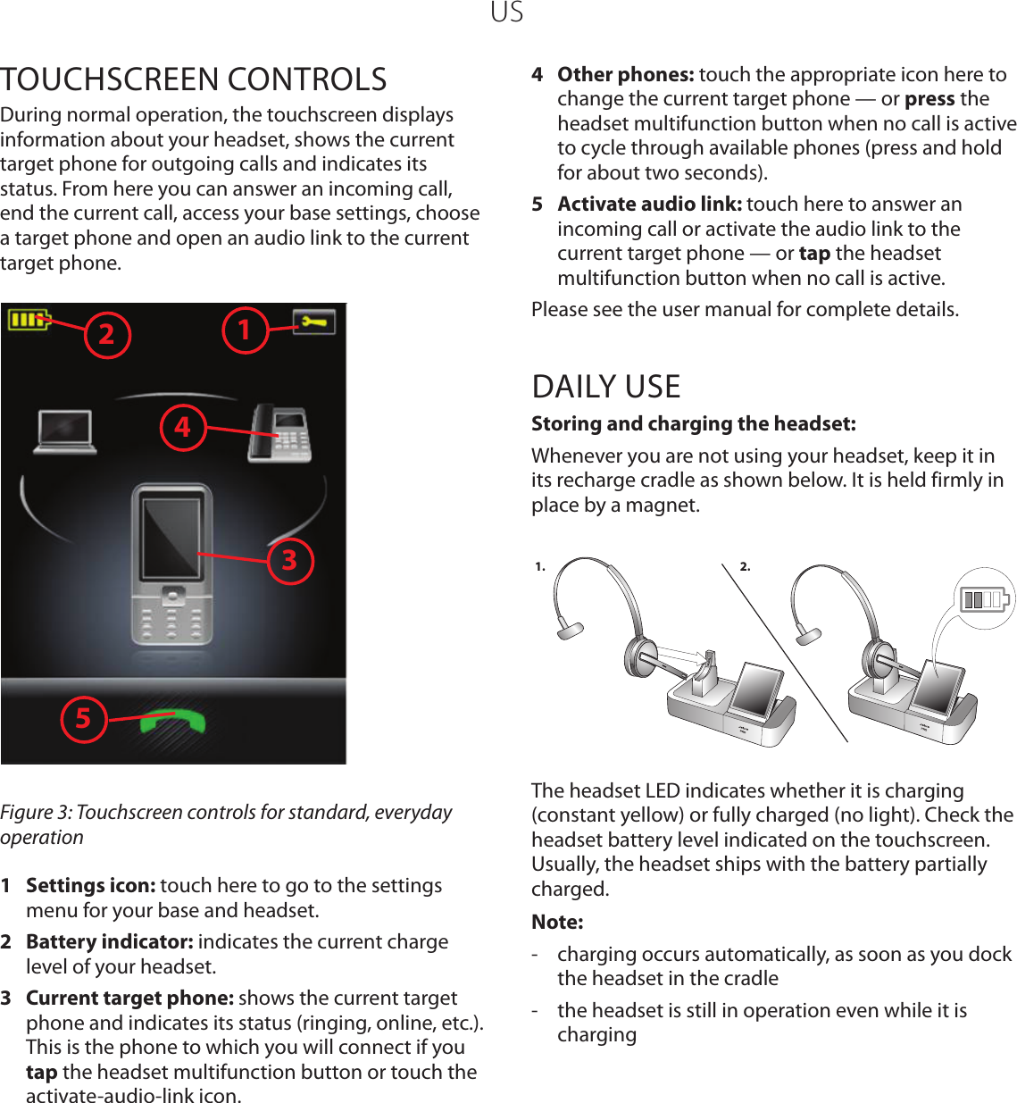 USTOUCHSCREEN CONTROLSDuring normal operation, the touchscreen displays information about your headset, shows the current target phone for outgoing calls and indicates its status. From here you can answer an incoming call, end the current call, access your base settings, choose a target phone and open an audio link to the current target phone. 13245Figure 3: Touchscreen controls for standard, everyday operation1  Settings icon: touch here to go to the settings menu for your base and headset.2  Battery indicator: indicates the current charge level of your headset.3  Current target phone: shows the current target phone and indicates its status (ringing, online, etc.). This is the phone to which you will connect if you tap the headset multifunction button or touch the activate-audio-link icon. 4  Other phones: touch the appropriate icon here to change the current target phone — or press the headset multifunction button when no call is active to cycle through available phones (press and hold for about two seconds).5  Activate audio link: touch here to answer an incoming call or activate the audio link to the current target phone — or tap the headset multifunction button when no call is active.Please see the user manual for complete details.DAILY USEStoring and charging the headset:Whenever you are not using your headset, keep it in its recharge cradle as shown below. It is held firmly in place by a magnet. 1. 2.The headset LED indicates whether it is charging (constant yellow) or fully charged (no light). Check the headset battery level indicated on the touchscreen. Usually, the headset ships with the battery partially charged.Note:-  charging occurs automatically, as soon as you dock the headset in the cradle-  the headset is still in operation even while it is charging