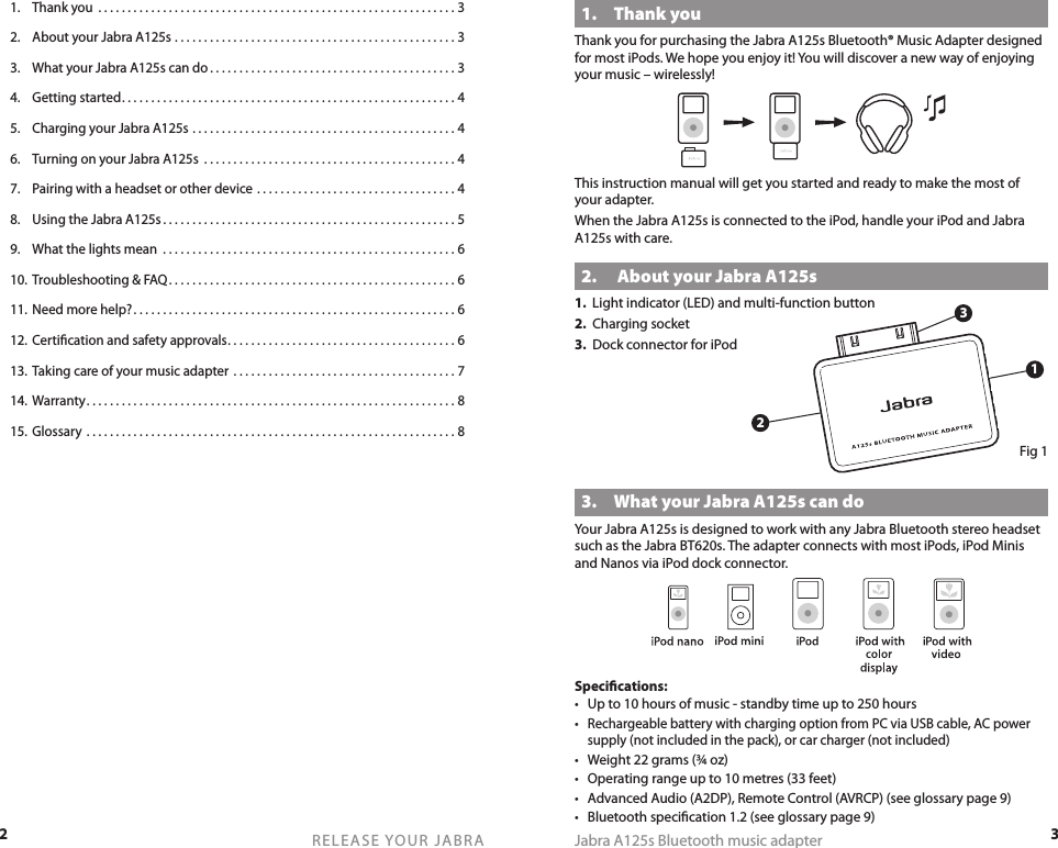 2RELEASE YOUR JABRA3Jabra A125s Bluetooth music adapter1.  Thank youThank you for purchasing the Jabra A125s Bluetooth® Music Adapter designed for most iPods. We hope you enjoy it! You will discover a new way of enjoying your music – wirelessly!This instruction manual will get you started and ready to make the most of your adapter.When the Jabra A125s is connected to the iPod, handle your iPod and Jabra A125s with care.2.   About your Jabra A125s1.  Light indicator (LED) and multi-function button2.  Charging socket3.  Dock connector for iPodFig 13.  What your Jabra A125s can doYour Jabra A125s is designed to work with any Jabra Bluetooth stereo headset such as the Jabra BT620s. The adapter connects with most iPods, iPod Minis and Nanos via iPod dock connector.Speciﬁcations:•  Up to 10 hours of music - standby time up to 250 hours• Rechargeable battery with charging option from PC via USB cable, AC power supply (not included in the pack), or car charger (not included)•  Weight 22 grams (¾ oz)•  Operating range up to 10 metres (33 feet)•  Advanced Audio (A2DP), Remote Control (AVRCP) (see glossary page 9) •  Bluetooth speciﬁcation 1.2 (see glossary page 9)1.  Thank you  . . . . . . . . . . . . . . . . . . . . . . . . . . . . . . . . . . . . . . . . . . . . . . . . . . . . . . . . . . . . . 32.  About your Jabra A125s  . . . . . . . . . . . . . . . . . . . . . . . . . . . . . . . . . . . . . . . . . . . . . . . . 33.  What your Jabra A125s can do . . . . . . . . . . . . . . . . . . . . . . . . . . . . . . . . . . . . . . . . . . 34.  Getting started . . . . . . . . . . . . . . . . . . . . . . . . . . . . . . . . . . . . . . . . . . . . . . . . . . . . . . . . . 45.  Charging your Jabra A125s . . . . . . . . . . . . . . . . . . . . . . . . . . . . . . . . . . . . . . . . . . . . . 46.  Turning on your Jabra A125s  . . . . . . . . . . . . . . . . . . . . . . . . . . . . . . . . . . . . . . . . . . . 47.  Pairing with a headset or other device . . . . . . . . . . . . . . . . . . . . . . . . . . . . . . . . . . 48.  Using the Jabra A125s . . . . . . . . . . . . . . . . . . . . . . . . . . . . . . . . . . . . . . . . . . . . . . . . . . 59.  What the lights mean  . . . . . . . . . . . . . . . . . . . . . . . . . . . . . . . . . . . . . . . . . . . . . . . . . . 610.  Troubleshooting &amp; FAQ . . . . . . . . . . . . . . . . . . . . . . . . . . . . . . . . . . . . . . . . . . . . . . . . . 611.  Need more help? . . . . . . . . . . . . . . . . . . . . . . . . . . . . . . . . . . . . . . . . . . . . . . . . . . . . . . . 612.  Certiﬁcation and safety approvals . . . . . . . . . . . . . . . . . . . . . . . . . . . . . . . . . . . . . . . 613.  Taking care of your music adapter  . . . . . . . . . . . . . . . . . . . . . . . . . . . . . . . . . . . . . . 714.  Warranty . . . . . . . . . . . . . . . . . . . . . . . . . . . . . . . . . . . . . . . . . . . . . . . . . . . . . . . . . . . . . . . 815.  Glossary  . . . . . . . . . . . . . . . . . . . . . . . . . . . . . . . . . . . . . . . . . . . . . . . . . . . . . . . . . . . . . . . 8132