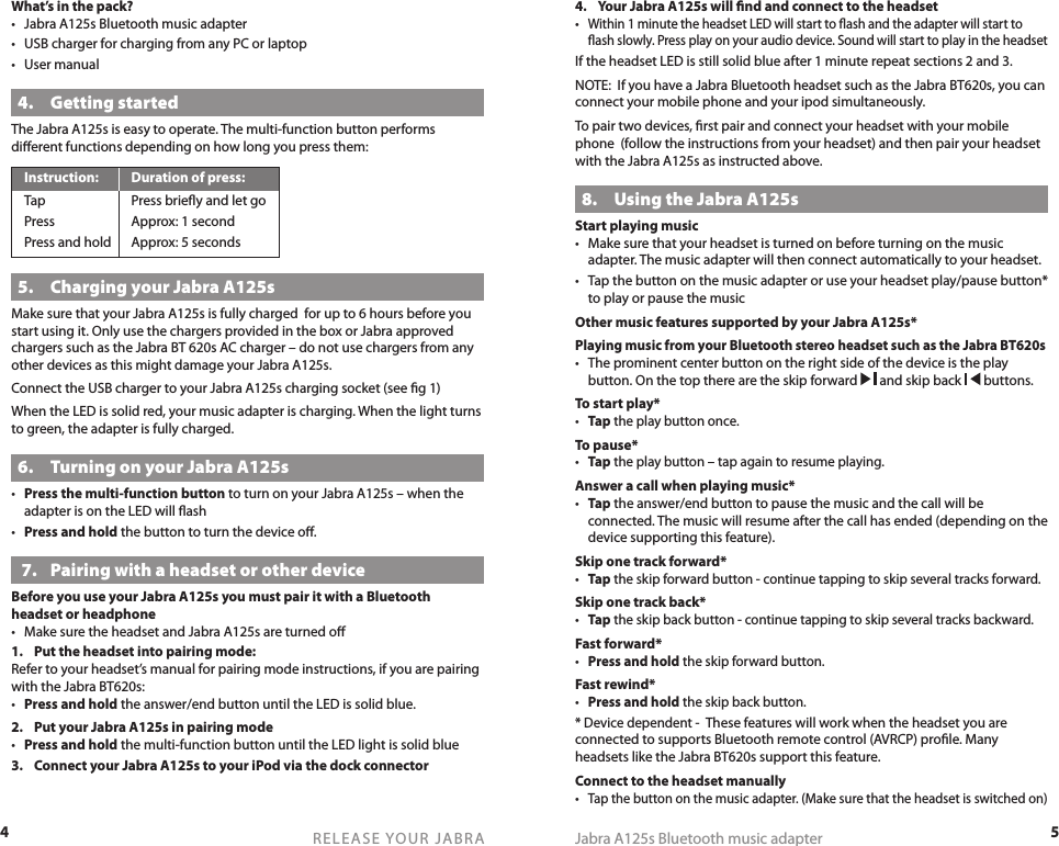 4RELEASE YOUR JABRA5Jabra A125s Bluetooth music adapter4.  Your Jabra A125s will ﬁnd and connect to the headset• Within 1 minute the headset LED will start to ﬂash and the adapter will start to ﬂash slowly. Press play on your audio device. Sound will start to play in the headset If the headset LED is still solid blue after 1 minute repeat sections 2 and 3.NOTE:  If you have a Jabra Bluetooth headset such as the Jabra BT620s, you can connect your mobile phone and your ipod simultaneously.To pair two devices, ﬁrst pair and connect your headset with your mobile phone  (follow the instructions from your headset) and then pair your headset with the Jabra A125s as instructed above.8.  Using the Jabra A125sStart playing music•  Make sure that your headset is turned on before turning on the music adapter. The music adapter will then connect automatically to your headset.•  Tap the button on the music adapter or use your headset play/pause button* to play or pause the musicOther music features supported by your Jabra A125s*Playing music from your Bluetooth stereo headset such as the Jabra BT620s •  The prominent center button on the right side of the device is the play button. On the top there are the skip forward   and skip back   buttons.To start play*• Tap the play button once.To pause*• Tap the play button – tap again to resume playing.Answer a call when playing music*• Tap the answer/end button to pause the music and the call will be connected. The music will resume after the call has ended (depending on the device supporting this feature).Skip one track forward*• Tap the skip forward button - continue tapping to skip several tracks forward.Skip one track back*• Tap the skip back button - continue tapping to skip several tracks backward.Fast forward*• Press and hold the skip forward button.Fast rewind*• Press and hold the skip back button.* Device dependent -  These features will work when the headset you are connected to supports Bluetooth remote control (AVRCP) proﬁle. Many headsets like the Jabra BT620s support this feature.Connect to the headset manually• Tap the button on the music adapter. (Make sure that the headset is switched on)What’s in the pack?•  Jabra A125s Bluetooth music adapter•  USB charger for charging from any PC or laptop•  User manual4.  Getting startedThe Jabra A125s is easy to operate. The multi-function button performs diﬀerent functions depending on how long you press them:Instruction:  Duration of press:Tap  Press brieﬂy and let goPress  Approx: 1 secondPress and hold  Approx: 5 seconds5.  Charging your Jabra A125sMake sure that your Jabra A125s is fully charged  for up to 6 hours before you start using it. Only use the chargers provided in the box or Jabra approved chargers such as the Jabra BT 620s AC charger – do not use chargers from any other devices as this might damage your Jabra A125s. Connect the USB charger to your Jabra A125s charging socket (see ﬁg 1)When the LED is solid red, your music adapter is charging. When the light turns to green, the adapter is fully charged.6.  Turning on your Jabra A125s•  Press the multi-function button to turn on your Jabra A125s – when the adapter is on the LED will ﬂash•  Press and hold the button to turn the device oﬀ. 7.  Pairing with a headset or other deviceBefore you use your Jabra A125s you must pair it with a Bluetooth headset or headphone•  Make sure the headset and Jabra A125s are turned oﬀ1.  Put the headset into pairing mode:Refer to your headset’s manual for pairing mode instructions, if you are pairing with the Jabra BT620s:•  Press and hold the answer/end button until the LED is solid blue.2.  Put your Jabra A125s in pairing mode•  Press and hold the multi-function button until the LED light is solid blue3.  Connect your Jabra A125s to your iPod via the dock connector
