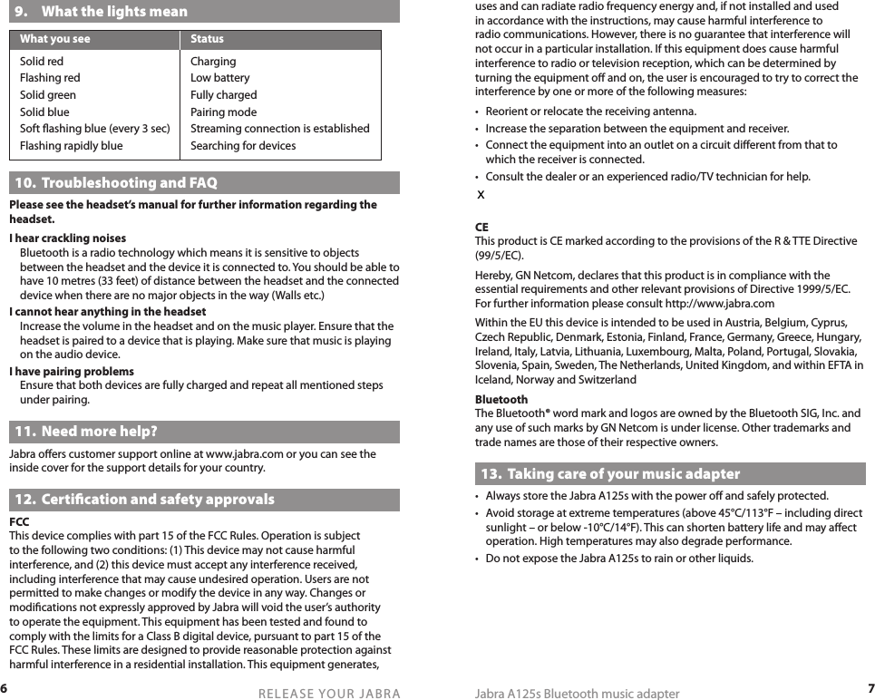 6RELEASE YOUR JABRA7Jabra A125s Bluetooth music adapteruses and can radiate radio frequency energy and, if not installed and used in accordance with the instructions, may cause harmful interference to radio communications. However, there is no guarantee that interference will not occur in a particular installation. If this equipment does cause harmful interference to radio or television reception, which can be determined by turning the equipment oﬀ and on, the user is encouraged to try to correct the interference by one or more of the following measures:•  Reorient or relocate the receiving antenna.•  Increase the separation between the equipment and receiver.•  Connect the equipment into an outlet on a circuit diﬀerent from that to which the receiver is connected.•  Consult the dealer or an experienced radio/TV technician for help.The user must place the base 8” (20cm) or more from any personnel in order to comply with FCC RF exposure requirements.CEThis product is CE marked according to the provisions of the R &amp; TTE Directive (99/5/EC).Hereby, GN Netcom, declares that this product is in compliance with the essential requirements and other relevant provisions of Directive 1999/5/EC. For further information please consult http://www.jabra.comWithin the EU this device is intended to be used in Austria, Belgium, Cyprus, Czech Republic, Denmark, Estonia, Finland, France, Germany, Greece, Hungary, Ireland, Italy, Latvia, Lithuania, Luxembourg, Malta, Poland, Portugal, Slovakia, Slovenia, Spain, Sweden, The Netherlands, United Kingdom, and within EFTA in Iceland, Norway and SwitzerlandBluetoothThe Bluetooth® word mark and logos are owned by the Bluetooth SIG, Inc. and any use of such marks by GN Netcom is under license. Other trademarks and trade names are those of their respective owners.13.  Taking care of your music adapter•  Always store the Jabra A125s with the power oﬀ and safely protected.•  Avoid storage at extreme temperatures (above 45°C/113°F – including direct sunlight – or below -10°C/14°F). This can shorten battery life and may aﬀect operation. High temperatures may also degrade performance.•  Do not expose the Jabra A125s to rain or other liquids.9.  What the lights meanWhat you see  StatusSolid red  ChargingFlashing red  Low batterySolid green  Fully chargedSolid blue  Pairing modeSoft ﬂashing blue (every 3 sec)  Streaming connection is establishedFlashing rapidly blue  Searching for devices10.  Troubleshooting and FAQPlease see the headset’s manual for further information regarding the headset.I hear crackling noises  Bluetooth is a radio technology which means it is sensitive to objects between the headset and the device it is connected to. You should be able to have 10 metres (33 feet) of distance between the headset and the connected device when there are no major objects in the way (Walls etc.)I cannot hear anything in the headset  Increase the volume in the headset and on the music player. Ensure that the headset is paired to a device that is playing. Make sure that music is playing on the audio device.I have pairing problems  Ensure that both devices are fully charged and repeat all mentioned steps under pairing.11.  Need more help?Jabra oﬀers customer support online at www.jabra.com or you can see the inside cover for the support details for your country.12.  Certiﬁcation and safety approvalsFCCThis device complies with part 15 of the FCC Rules. Operation is subject to the following two conditions: (1) This device may not cause harmful interference, and (2) this device must accept any interference received, including interference that may cause undesired operation. Users are not permitted to make changes or modify the device in any way. Changes or modiﬁcations not expressly approved by Jabra will void the user’s authority to operate the equipment. This equipment has been tested and found to comply with the limits for a Class B digital device, pursuant to part 15 of the FCC Rules. These limits are designed to provide reasonable protection against harmful interference in a residential installation. This equipment generates, x