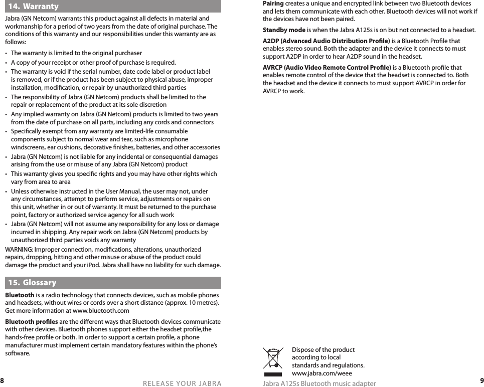 8RELEASE YOUR JABRA9Jabra A125s Bluetooth music adapter14.  WarrantyJabra (GN Netcom) warrants this product against all defects in material and workmanship for a period of two years from the date of original purchase. The conditions of this warranty and our responsibilities under this warranty are as follows:•  The warranty is limited to the original purchaser•  A copy of your receipt or other proof of purchase is required.•  The warranty is void if the serial number, date code label or product label is removed, or if the product has been subject to physical abuse, improper installation, modiﬁcation, or repair by unauthorized third parties•  The responsibility of Jabra (GN Netcom) products shall be limited to the repair or replacement of the product at its sole discretion•  Any implied warranty on Jabra (GN Netcom) products is limited to two years from the date of purchase on all parts, including any cords and connectors• Speciﬁcally exempt from any warranty are limited-life consumable components subject to normal wear and tear, such as microphone windscreens, ear cushions, decorative ﬁnishes, batteries, and other accessories•  Jabra (GN Netcom) is not liable for any incidental or consequential damages arising from the use or misuse of any Jabra (GN Netcom) product•  This warranty gives you speciﬁc rights and you may have other rights which vary from area to area•  Unless otherwise instructed in the User Manual, the user may not, under any circumstances, attempt to perform service, adjustments or repairs on this unit, whether in or out of warranty. It must be returned to the purchase point, factory or authorized service agency for all such work•  Jabra (GN Netcom) will not assume any responsibility for any loss or damage incurred in shipping. Any repair work on Jabra (GN Netcom) products by unauthorized third parties voids any warrantyWARNING: Improper connection, modiﬁcations, alterations, unauthorized repairs, dropping, hitting and other misuse or abuse of the product could damage the product and your iPod. Jabra shall have no liability for such damage.15.  GlossaryBluetooth is a radio technology that connects devices, such as mobile phones and headsets, without wires or cords over a short distance (approx. 10 metres). Get more information at www.bluetooth.comBluetooth proﬁles are the diﬀerent ways that Bluetooth devices communicate with other devices. Bluetooth phones support either the headset proﬁle,the hands-free proﬁle or both. In order to support a certain proﬁle, a phone manufacturer must implement certain mandatory features within the phone’s software. Dispose of the product according to local standards and regulations. www.jabra.com/weeePairing creates a unique and encrypted link between two Bluetooth devices and lets them communicate with each other. Bluetooth devices will not work if the devices have not been paired.Standby mode is when the Jabra A125s is on but not connected to a headset. A2DP (Advanced Audio Distribution Proﬁle) is a Bluetooth Proﬁle that enables stereo sound. Both the adapter and the device it connects to must support A2DP in order to hear A2DP sound in the headset.AVRCP (Audio Video Remote Control Proﬁle) is a Bluetooth proﬁle that enables remote control of the device that the headset is connected to. Both the headset and the device it connects to must support AVRCP in order for AVRCP to work.