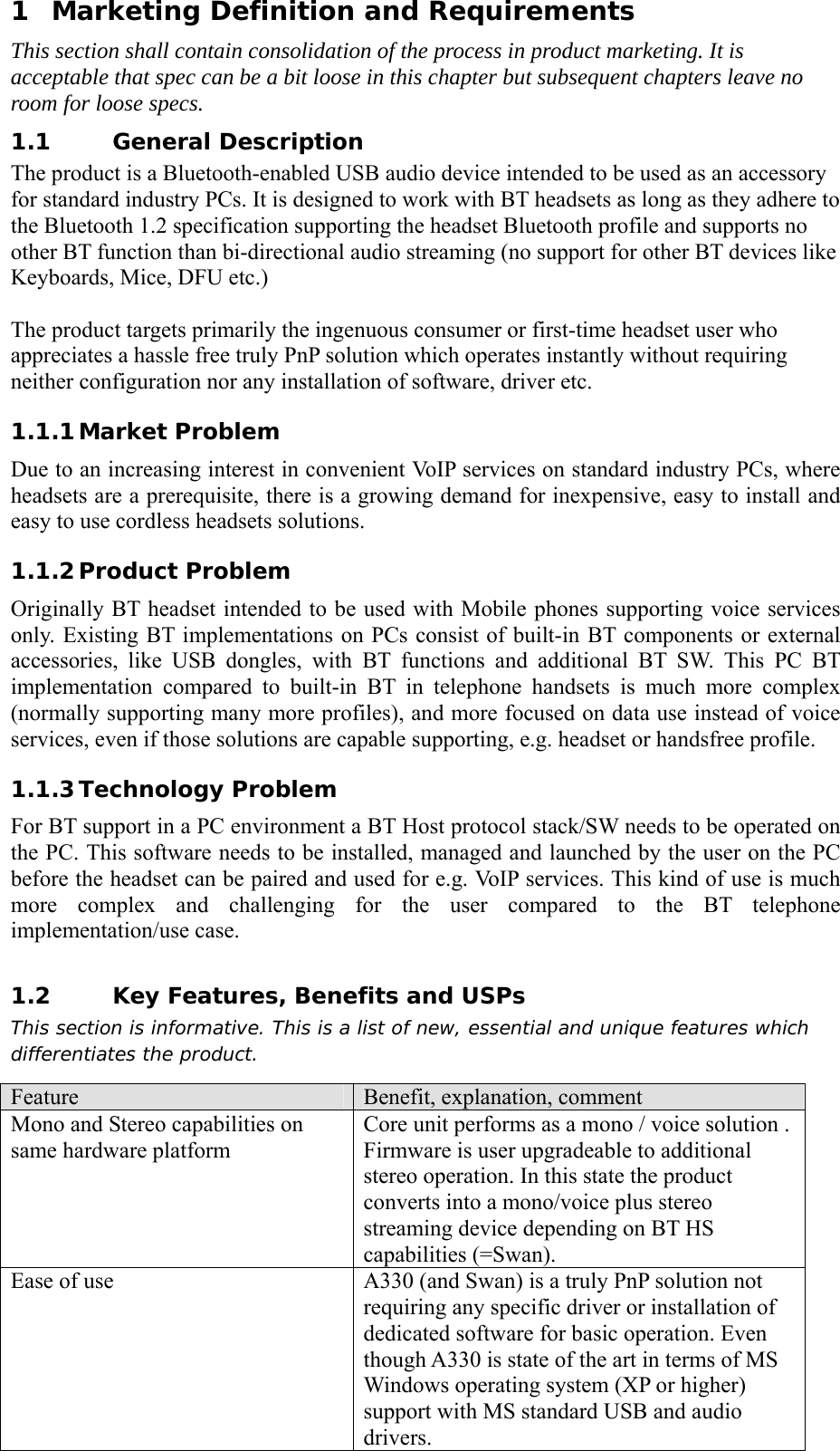 1 Marketing Definition and Requirements This section shall contain consolidation of the process in product marketing. It is acceptable that spec can be a bit loose in this chapter but subsequent chapters leave no room for loose specs. 1.1 General Description The product is a Bluetooth-enabled USB audio device intended to be used as an accessory for standard industry PCs. It is designed to work with BT headsets as long as they adhere to the Bluetooth 1.2 specification supporting the headset Bluetooth profile and supports no other BT function than bi-directional audio streaming (no support for other BT devices like Keyboards, Mice, DFU etc.)  The product targets primarily the ingenuous consumer or first-time headset user who appreciates a hassle free truly PnP solution which operates instantly without requiring neither configuration nor any installation of software, driver etc.   1.1.1 Market Problem Due to an increasing interest in convenient VoIP services on standard industry PCs, where headsets are a prerequisite, there is a growing demand for inexpensive, easy to install and easy to use cordless headsets solutions. 1.1.2 Product Problem Originally BT headset intended to be used with Mobile phones supporting voice services only. Existing BT implementations on PCs consist of built-in BT components or external accessories, like USB dongles, with BT functions and additional BT SW. This PC BT implementation compared to built-in BT in telephone handsets is much more complex (normally supporting many more profiles), and more focused on data use instead of voice services, even if those solutions are capable supporting, e.g. headset or handsfree profile. 1.1.3 Technology Problem For BT support in a PC environment a BT Host protocol stack/SW needs to be operated on the PC. This software needs to be installed, managed and launched by the user on the PC before the headset can be paired and used for e.g. VoIP services. This kind of use is much more complex and challenging for the user compared to the BT telephone implementation/use case.  1.2 Key Features, Benefits and USPs This section is informative. This is a list of new, essential and unique features which differentiates the product. Feature  Benefit, explanation, comment Mono and Stereo capabilities on same hardware platform Core unit performs as a mono / voice solution .   Firmware is user upgradeable to additional stereo operation. In this state the product converts into a mono/voice plus stereo streaming device depending on BT HS capabilities (=Swan). Ease of use  A330 (and Swan) is a truly PnP solution not requiring any specific driver or installation of dedicated software for basic operation. Even though A330 is state of the art in terms of MS Windows operating system (XP or higher) support with MS standard USB and audio drivers. 