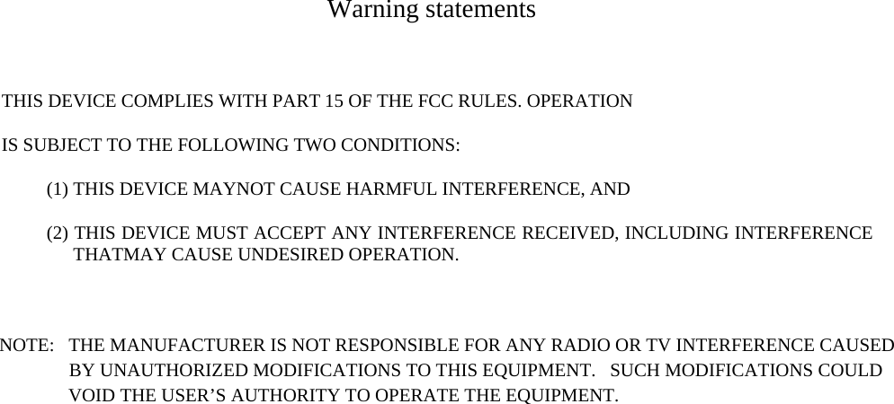    Warning statements  THIS DEVICE COMPLIES WITH PART 15 OF THE FCC RULES. OPERATION IS SUBJECT TO THE FOLLOWING TWO CONDITIONS:   (1) THIS DEVICE MAYNOT CAUSE HARMFUL INTERFERENCE, AND   (2) THIS DEVICE MUST ACCEPT ANY INTERFERENCE RECEIVED, INCLUDING INTERFERENCE THATMAY CAUSE UNDESIRED OPERATION.  NOTE:   THE MANUFACTURER IS NOT RESPONSIBLE FOR ANY RADIO OR TV INTERFERENCE CAUSED                               BY UNAUTHORIZED MODIFICATIONS TO THIS EQUIPMENT.   SUCH MODIFICATIONS COULD                                              VOID THE USER’S AUTHORITY TO OPERATE THE EQUIPMENT.  
