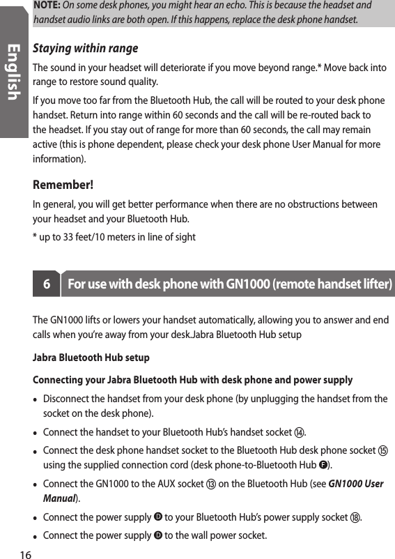 NOTE: On some desk phones, you might hear an echo. This is because the headset and handset audio links are both open. If this happens, replace the desk phone handset.Staying within rangeThe sound in your headset will deteriorate if you move beyond range.* Move back into range to restore sound quality. If you move too far from the Bluetooth Hub, the call will be routed to your desk phone handset. Return into range within 60 seconds and the call will be re-routed back to the headset. If you stay out of range for more than 60 seconds, the call may remain active (this is phone dependent, please check your desk phone User Manual for more information).Remember!In general, you will get better performance when there are no obstructions between your headset and your Bluetooth Hub.* up to 33 feet/10 meters in line of sight6  For use with desk phone with GN1000 (remote handset lifter)The GN1000 lifts or lowers your handset automatically, allowing you to answer and end calls when you’re away from your desk.Jabra Bluetooth Hub setupJabra Bluetooth Hub setupConnecting your Jabra Bluetooth Hub with desk phone and power supply•  Disconnect the handset from your desk phone (by unplugging the handset from the socket on the desk phone).•  Connect the handset to your Bluetooth Hub’s handset socket .•  Connect the desk phone handset socket to the Bluetooth Hub desk phone socket  using the supplied connection cord (desk phone-to-Bluetooth Hub  ). •  Connect the GN1000 to the AUX socket  on the Bluetooth Hub (see GN1000 User Manual).•  Connect the power supply   to your Bluetooth Hub’s power supply socket .•  Connect the power supply   to the wall power socket.16English