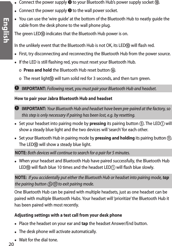 •  Connect the power supply   to your Bluetooth Hub’s power supply socket .•  Connect the power supply   to the wall power socket.•  You can use the ‘wire guide’ at the bottom of the Bluetooth Hub to neatly guide the cable from the desk phone to the wall phone plug.The green LED indicates that the Bluetooth Hub power is on.In the unlikely event that the Bluetooth Hub is not OK, its LED will flash red. •  First, try disconnecting and reconnecting the Bluetooth Hub from the power source. •  If the LED is still flashing red, you must reset your Bluetooth Hub.   o  Press and hold the Bluetooth Hub reset button .  o  The reset light will turn solid red for 3 seconds, and then turn green.  IMPORTANT: Following reset, you must pair your Bluetooth Hub and headset. How to pair your Jabra Bluetooth Hub and headset  IMPORTANT: Your Bluetooth Hub and headset have been pre-paired at the factory, so this step is only necessary if pairing has been lost, e.g. by resetting. •  Set your headset into pairing mode by pressing its pairing button . The LED will show a steady blue light and the two devices will ‘search’ for each other.•  Set your Bluetooth Hub in pairing mode by pressing and holding its pairing button . The LED will show a steady blue light.NOTE: Both devices will continue to search for a pair for 5 minutes.•  When your headset and Bluetooth Hub have paired successfully, the Bluetooth Hub LED will flash blue 10 times and the headset LED will flash blue slowly.NOTE:  If you accidentally put either the Bluetooth Hub or headset into pairing mode, tap the pairing button / to exit pairing mode.One Bluetooth Hub can be paired with multiple headsets, just as one headset can be paired with multiple Bluetooth Hubs. Your headset will ‘prioritize’ the Bluetooth Hub it has been paired with most recently.Adjusting settings with a test call from your desk phone•  Place the headset on your ear and tap the headset Answer/End button. •  The desk phone will activate automatically.•  Wait for the dial tone.20English