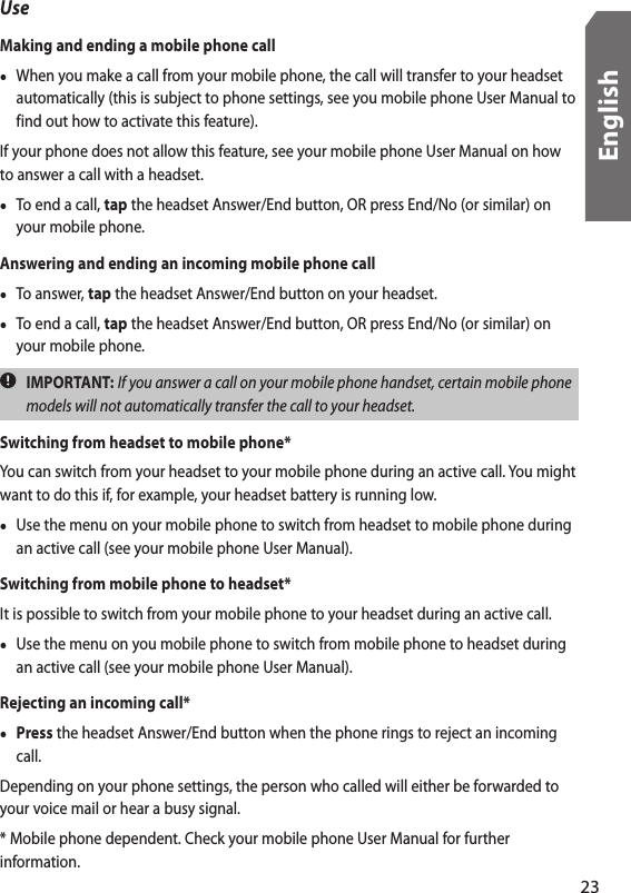 UseMaking and ending a mobile phone call•  When you make a call from your mobile phone, the call will transfer to your headset automatically (this is subject to phone settings, see you mobile phone User Manual to find out how to activate this feature).If your phone does not allow this feature, see your mobile phone User Manual on how to answer a call with a headset. •  To end a call, tap the headset Answer/End button, OR press End/No (or similar) on your mobile phone.Answering and ending an incoming mobile phone call•  To answer, tap the headset Answer/End button on your headset.•  To end a call, tap the headset Answer/End button, OR press End/No (or similar) on your mobile phone.  IMPORTANT: If you answer a call on your mobile phone handset, certain mobile phone models will not automatically transfer the call to your headset.Switching from headset to mobile phone*You can switch from your headset to your mobile phone during an active call. You might want to do this if, for example, your headset battery is running low.•  Use the menu on your mobile phone to switch from headset to mobile phone during an active call (see your mobile phone User Manual).Switching from mobile phone to headset*It is possible to switch from your mobile phone to your headset during an active call.•  Use the menu on you mobile phone to switch from mobile phone to headset during an active call (see your mobile phone User Manual).Rejecting an incoming call*• Press the headset Answer/End button when the phone rings to reject an incoming call. Depending on your phone settings, the person who called will either be forwarded to your voice mail or hear a busy signal.* Mobile phone dependent. Check your mobile phone User Manual for further information.23English