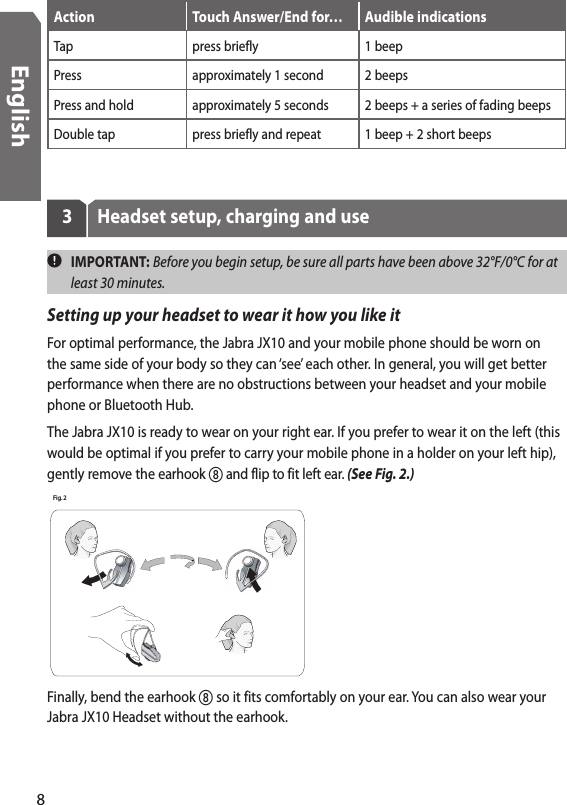Action Touch Answer/End for… Audible indicationsTap press briefly 1 beepPress approximately 1 second 2 beepsPress and hold approximately 5 seconds 2 beeps + a series of fading beepsDouble tap press briefly and repeat 1 beep + 2 short beeps3  Headset setup, charging and use  IMPORTANT: Before you begin setup, be sure all parts have been above 32°F/0°C for at least 30 minutes.Setting up your headset to wear it how you like itFor optimal performance, the Jabra JX10 and your mobile phone should be worn on the same side of your body so they can ‘see’ each other. In general, you will get better performance when there are no obstructions between your headset and your mobile phone or Bluetooth Hub. The Jabra JX10 is ready to wear on your right ear. If you prefer to wear it on the left (this would be optimal if you prefer to carry your mobile phone in a holder on your left hip), gently remove the earhook  and flip to fit left ear. (See Fig. 2.)   Fig. 2 Finally, bend the earhook  so it fits comfortably on your ear. You can also wear your Jabra JX10 Headset without the earhook.8English