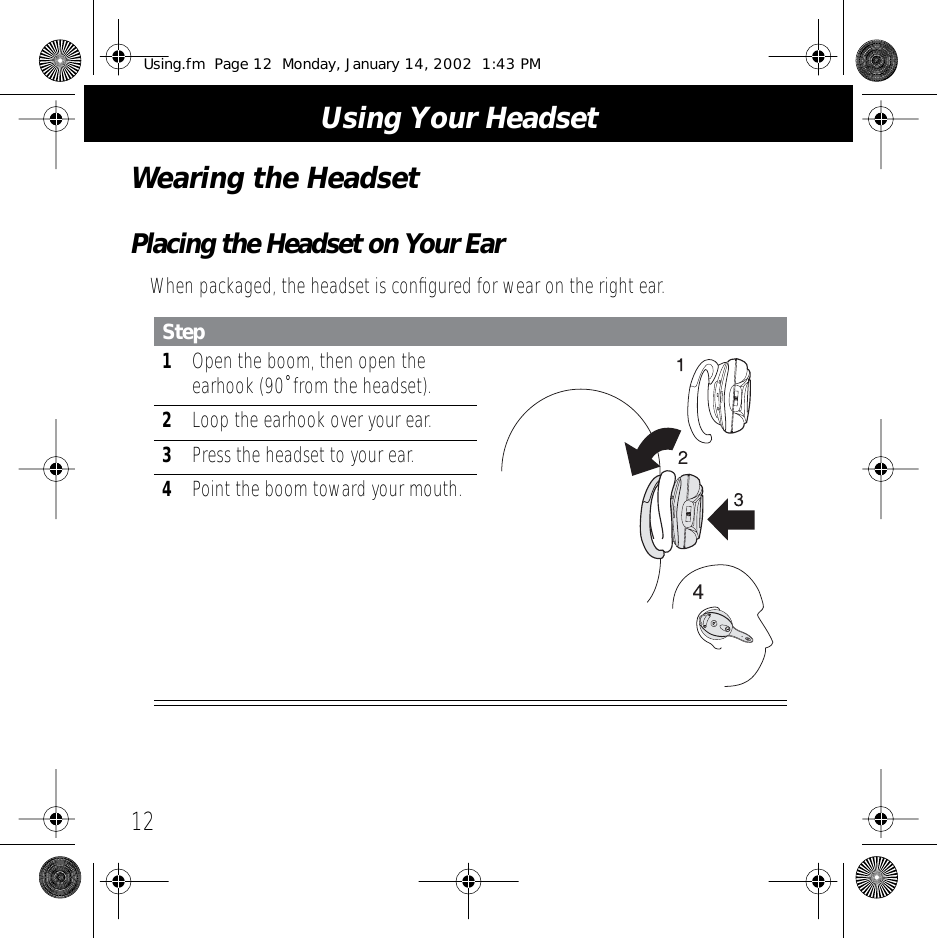  Using Your Headset 12 Wearing the Headset Placing the Headset on Your Ear When packaged, the headset is conﬁgured for wear on the right ear. Step 1 Open the boom, then open the earhook (90˚ from the headset). 2 Loop the earhook over your ear. 3 Press the headset to your ear. 4 Point the boom toward your mouth. Using.fm  Page 12  Monday, January 14, 2002  1:43 PM