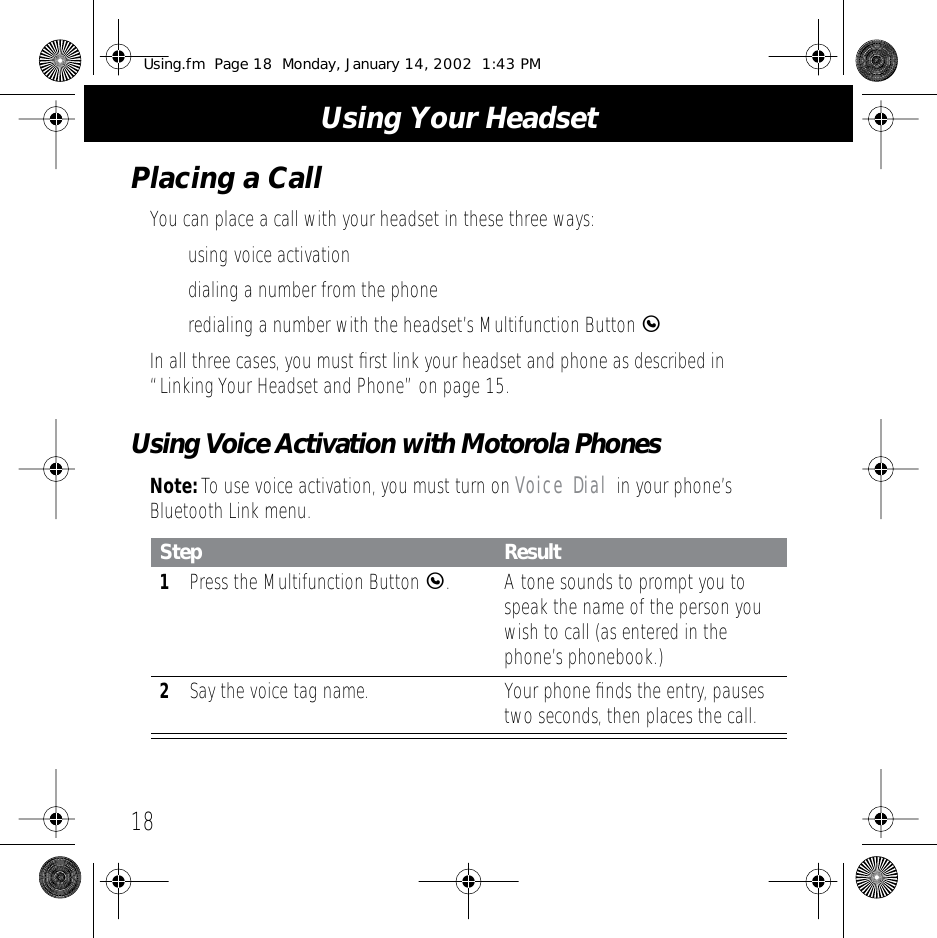  Using Your Headset 18 Placing a Call You can place a call with your headset in these three ways:• using voice activation• dialing a number from the phone• redialing a number with the headset’s Multifunction Button  E In all three cases, you must ﬁrst link your headset and phone as described in “Linking Your Headset and Phone” on page 15. Using Voice Activation with Motorola Phones Note:  To use voice activation, you must turn on  Voice Dial  in your phone’s Bluetooth Link menu. Step Result 1 Press the Multifunction Button  E .A tone sounds to prompt you to speak the name of the person you wish to call (as entered in the phone’s phonebook.) 2 Say the voice tag name. Your phone ﬁnds the entry, pauses two seconds, then places the call. Using.fm  Page 18  Monday, January 14, 2002  1:43 PM