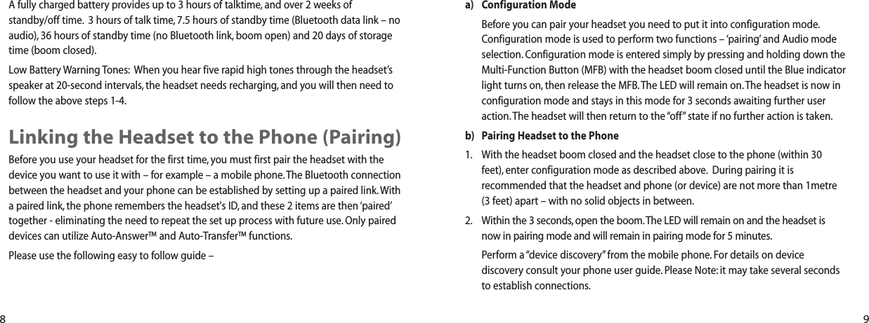 a) Configuration ModeBefore you can pair your headset you need to put it into configuration mode.Configuration mode is used to perform two functions – ‘pairing’ and Audio modeselection. Configuration mode is entered simply by pressing and holding down theMulti-Function Button (MFB) with the headset boom closed until the Blue indicatorlight turns on, then release the MFB.The LED will remain on. The headset is now inconfiguration mode and stays in this mode for 3 seconds awaiting further useraction. The headset will then return to the “off” state if no further action is taken.b) Pairing Headset to the Phone1. With the headset boom closed and the headset close to the phone (within 30feet), enter configuration mode as described above. During pairing it isrecommended that the headset and phone (or device) are not more than 1metre(3 feet) apart – with no solid objects in between.2. Within the 3 seconds, open the boom.The LED will remain on and the headset isnow in pairing mode and will remain in pairing mode for 5 minutes.Perform a “device discovery” from the mobile phone. For details on devicediscovery consult your phone user guide. Please Note: it may take several secondsto establish connections.A fully charged battery provides up to 3 hours of talktime, and over 2 weeks of standby/off time. 3 hours of talk time, 7.5 hours of standby time (Bluetooth data link – noaudio), 36 hours of standby time (no Bluetooth link, boom open) and 20 days of storagetime (boom closed).Low Battery Warning Tones: When you hear five rapid high tones through the headset’sspeaker at 20-second intervals, the headset needs recharging, and you will then need tofollow the above steps 1-4.Linking the Headset to the Phone (Pairing)Before you use your headset for the first time, you must first pair the headset with thedevice you want to use it with – for example – a mobile phone.The Bluetooth connectionbetween the headset and your phone can be established by setting up a paired link. Witha paired link, the phone remembers the headset&apos;s ID, and these 2 items are then ‘paired’together - eliminating the need to repeat the set up process with future use. Only paireddevices can utilize Auto-Answer™ and Auto-Transfer™ functions.Please use the following easy to follow guide –8 9