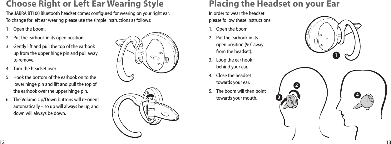 Placing the Headset on your Ear In order to wear the headsetplease follow these instructions:1. Open the boom.2. Put the earhook in its open position (90° awayfrom the headset).3. Loop the ear hook behind your ear.4. Close the headset towards your ear.5. The boom will then pointtowards your mouth.2341Choose Right or Left Ear Wearing Style The JABRA BT100 Bluetooth headset comes configured for wearing on your right ear.To change for left ear wearing please use the simple instructions as follows:1. Open the boom.2. Put the earhook in its open position.3. Gently lift and pull the top of the earhookup from the upper hinge pin and pull awayto remove.4. Turn the headset over.5. Hook the bottom of the earhook on to thelower hinge pin and lift and pull the top ofthe earhook over the upper hinge pin.6. The Volume Up/Down buttons will re-orientautomatically – so up will always be up, anddown will always be down.12 13