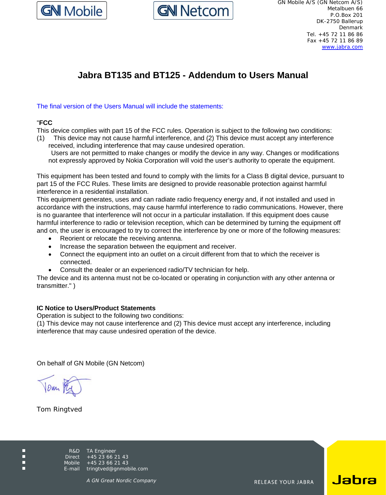   GN Mobile A/S (GN Netcom A/S) Metalbuen 66 P.O.Box 201 DK-2750 Ballerup Denmark  Tel. +45 72 11 86 86 Fax +45 72 11 86 89 www.jabra.com  R&amp;D TA Engineer  Direct  +45 23 66 21 43  Mobile  +45 23 66 21 43  E-mail tringtved@gnmobile.com      A GN Great Nordic Company    Jabra BT135 and BT125 - Addendum to Users Manual    The final version of the Users Manual will include the statements:   &quot;FCC  This device complies with part 15 of the FCC rules. Operation is subject to the following two conditions: (1)     This device may not cause harmful interference, and (2) This device must accept any interference received, including interference that may cause undesired operation.         Users are not permitted to make changes or modify the device in any way. Changes or modifications not expressly approved by Nokia Corporation will void the user’s authority to operate the equipment.  This equipment has been tested and found to comply with the limits for a Class B digital device, pursuant to part 15 of the FCC Rules. These limits are designed to provide reasonable protection against harmful interference in a residential installation. This equipment generates, uses and can radiate radio frequency energy and, if not installed and used in accordance with the instructions, may cause harmful interference to radio communications. However, there is no guarantee that interference will not occur in a particular installation. If this equipment does cause harmful interference to radio or television reception, which can be determined by turning the equipment off and on, the user is encouraged to try to correct the interference by one or more of the following measures: •  Reorient or relocate the receiving antenna.  •  Increase the separation between the equipment and receiver.  •  Connect the equipment into an outlet on a circuit different from that to which the receiver is connected.  •  Consult the dealer or an experienced radio/TV technician for help.  The device and its antenna must not be co-located or operating in conjunction with any other antenna or transmitter.&quot; )     IC Notice to Users/Product Statements Operation is subject to the following two conditions: (1) This device may not cause interference and (2) This device must accept any interference, including interference that may cause undesired operation of the device.    On behalf of GN Mobile (GN Netcom)    Tom Ringtved 