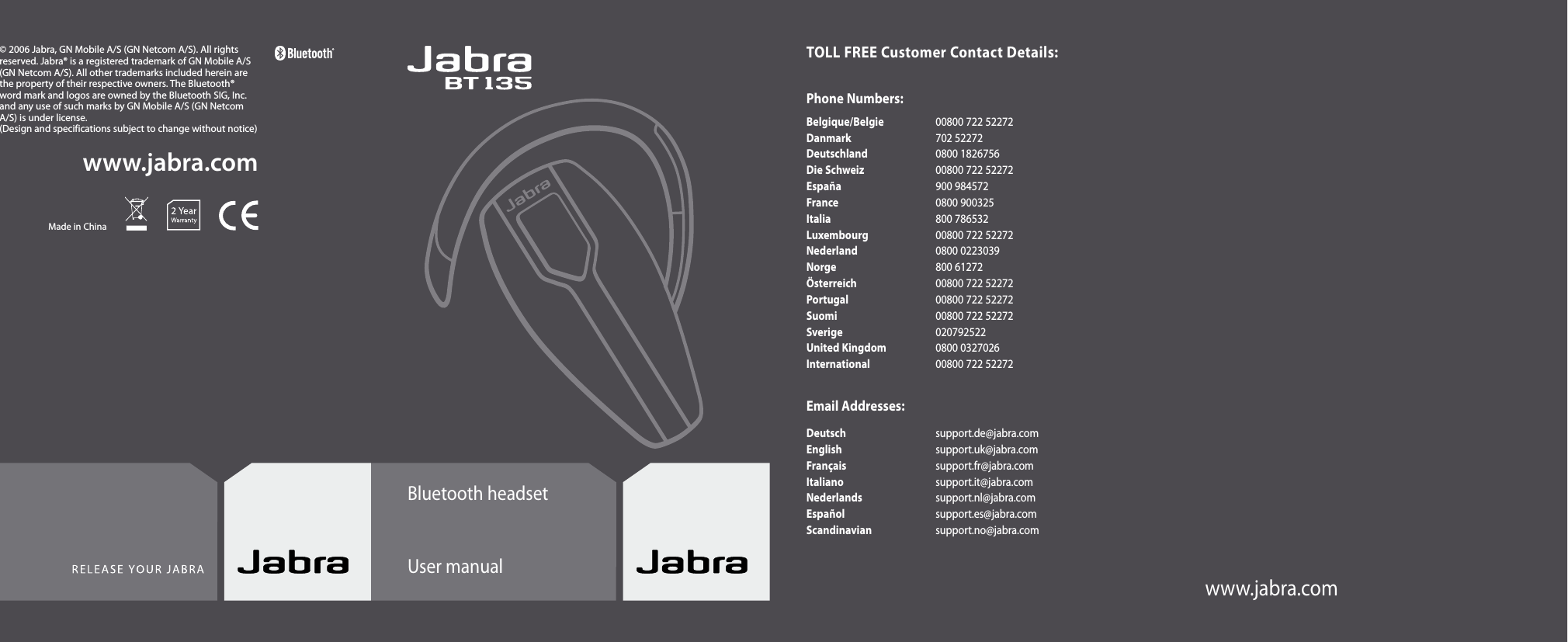 www.jabra.comwww.jabra.com© 2006 Jabra, GN Mobile A/S (GN Netcom A/S). All rights reserved. Jabra® is a registered trademark of GN Mobile A/S (GN Netcom A/S). All other trademarks included herein are the property of their respective owners. The Bluetooth® word mark and logos are owned by the Bluetooth SIG, Inc. and any use of such marks by GN Mobile A/S (GN Netcom A/S) is under license.(Design and specifications subject to change without notice)Made in ChinaBluetooth headsetUser manualTOLL FREE Customer Contact Details:Phone Numbers:Belgique/Belgie  00800 722 52272 Danmark  702 52272 Deutschland  0800 1826756 Die Schweiz  00800 722 52272 España  900 984572 France  0800 900325 Italia  800 786532 Luxembourg  00800 722 52272 Nederland  0800 0223039 Norge  800 61272 Österreich  00800 722 52272 Portugal  00800 722 52272 Suomi  00800 722 52272 Sverige  020792522 United Kingdom  0800 0327026 International  00800 722 52272Email Addresses:Deutsch  support.de@jabra.com English  support.uk@jabra.com Français  support.fr@jabra.com Italiano  support.it@jabra.com Nederlands  support.nl@jabra.com Español  support.es@jabra.com Scandinavian  support.no@jabra.comwww.jabra.com