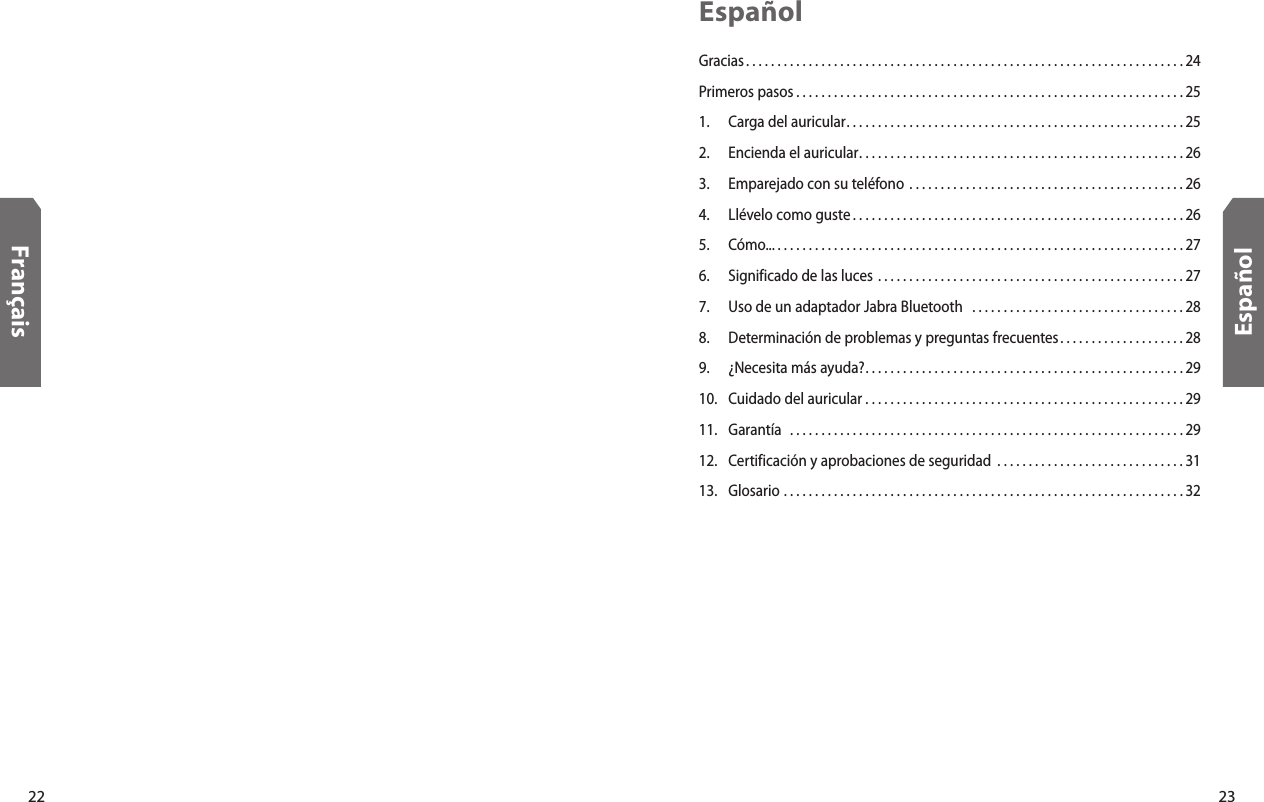 22Français23EspañolEspañolGracias. . . . . . . . . . . . . . . . . . . . . . . . . . . . . . . . . . . . . . . . . . . . . . . . . . . . . . . . . . . . . . . . . . . . . . 24Primeros pasos . . . . . . . . . . . . . . . . . . . . . . . . . . . . . . . . . . . . . . . . . . . . . . . . . . . . . . . . . . . . . . 251.  Carga del auricular. . . . . . . . . . . . . . . . . . . . . . . . . . . . . . . . . . . . . . . . . . . . . . . . . . . . . . 252.  Encienda el auricular. . . . . . . . . . . . . . . . . . . . . . . . . . . . . . . . . . . . . . . . . . . . . . . . . . . . 263.  Emparejado con su teléfono  . . . . . . . . . . . . . . . . . . . . . . . . . . . . . . . . . . . . . . . . . . . . 264.  Llévelo como guste . . . . . . . . . . . . . . . . . . . . . . . . . . . . . . . . . . . . . . . . . . . . . . . . . . . . . 265.  Cómo... . . . . . . . . . . . . . . . . . . . . . . . . . . . . . . . . . . . . . . . . . . . . . . . . . . . . . . . . . . . . . . . . . 276.  Significado de las luces  . . . . . . . . . . . . . . . . . . . . . . . . . . . . . . . . . . . . . . . . . . . . . . . . . 277.  Uso de un adaptador Jabra Bluetooth   . . . . . . . . . . . . . . . . . . . . . . . . . . . . . . . . . . 288.  Determinación de problemas y preguntas frecuentes. . . . . . . . . . . . . . . . . . . . 289.  ¿Necesita más ayuda?. . . . . . . . . . . . . . . . . . . . . . . . . . . . . . . . . . . . . . . . . . . . . . . . . . . 2910.  Cuidado del auricular  . . . . . . . . . . . . . . . . . . . . . . . . . . . . . . . . . . . . . . . . . . . . . . . . . . . 2911.  Garantía   . . . . . . . . . . . . . . . . . . . . . . . . . . . . . . . . . . . . . . . . . . . . . . . . . . . . . . . . . . . . . . . 2912.  Certificación y aprobaciones de seguridad  . . . . . . . . . . . . . . . . . . . . . . . . . . . . . . 3113.  Glosario  . . . . . . . . . . . . . . . . . . . . . . . . . . . . . . . . . . . . . . . . . . . . . . . . . . . . . . . . . . . . . . . . 32