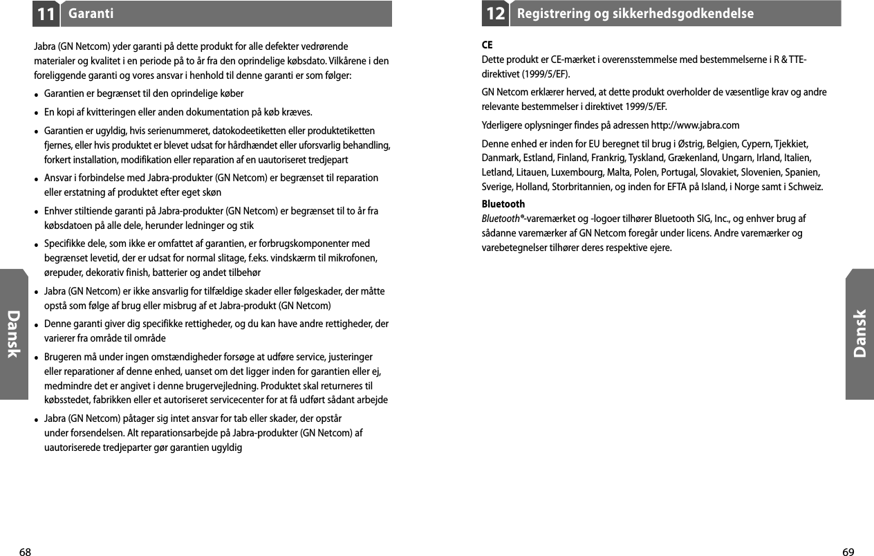 68Dansk69DanskRegistrering og sikkerhedsgodkendelse12CEDette produkt er CE-mærket i overensstemmelse med bestemmelserne i R &amp; TTE-direktivet (1999/5/EF).GN Netcom erklærer herved, at dette produkt overholder de væsentlige krav og andre relevante bestemmelser i direktivet 1999/5/EF.Yderligere oplysninger findes på adressen http://www.jabra.comDenne enhed er inden for EU beregnet til brug i Østrig, Belgien, Cypern, Tjekkiet, Danmark, Estland, Finland, Frankrig, Tyskland, Grækenland, Ungarn, Irland, Italien, Letland, Litauen, Luxembourg, Malta, Polen, Portugal, Slovakiet, Slovenien, Spanien, Sverige, Holland, Storbritannien, og inden for EFTA på Island, i Norge samt i Schweiz.BluetoothBluetooth®-varemærket og -logoer tilhører Bluetooth SIG, Inc., og enhver brug af sådanne varemærker af GN Netcom foregår under licens. Andre varemærker og varebetegnelser tilhører deres respektive ejere.Garanti11Jabra (GN Netcom) yder garanti på dette produkt for alle defekter vedrørende materialer og kvalitet i en periode på to år fra den oprindelige købsdato. Vilkårene i den foreliggende garanti og vores ansvar i henhold til denne garanti er som følger:•  Garantien er begrænset til den oprindelige køber•  En kopi af kvitteringen eller anden dokumentation på køb kræves. •  Garantien er ugyldig, hvis serienummeret, datokodeetiketten eller produktetiketten fjernes, eller hvis produktet er blevet udsat for hårdhændet eller uforsvarlig behandling, forkert installation, modifikation eller reparation af en uautoriseret tredjepart•  Ansvar i forbindelse med Jabra-produkter (GN Netcom) er begrænset til reparation eller erstatning af produktet efter eget skøn•  Enhver stiltiende garanti på Jabra-produkter (GN Netcom) er begrænset til to år fra købsdatoen på alle dele, herunder ledninger og stik•  Specifikke dele, som ikke er omfattet af garantien, er forbrugskomponenter med begrænset levetid, der er udsat for normal slitage, f.eks. vindskærm til mikrofonen, ørepuder, dekorativ finish, batterier og andet tilbehør•  Jabra (GN Netcom) er ikke ansvarlig for tilfældige skader eller følgeskader, der måtte opstå som følge af brug eller misbrug af et Jabra-produkt (GN Netcom)•  Denne garanti giver dig specifikke rettigheder, og du kan have andre rettigheder, der varierer fra område til område•  Brugeren må under ingen omstændigheder forsøge at udføre service, justeringer eller reparationer af denne enhed, uanset om det ligger inden for garantien eller ej, medmindre det er angivet i denne brugervejledning. Produktet skal returneres til købsstedet, fabrikken eller et autoriseret servicecenter for at få udført sådant arbejde•  Jabra (GN Netcom) påtager sig intet ansvar for tab eller skader, der opstår under forsendelsen. Alt reparationsarbejde på Jabra-produkter (GN Netcom) af uautoriserede tredjeparter gør garantien ugyldig