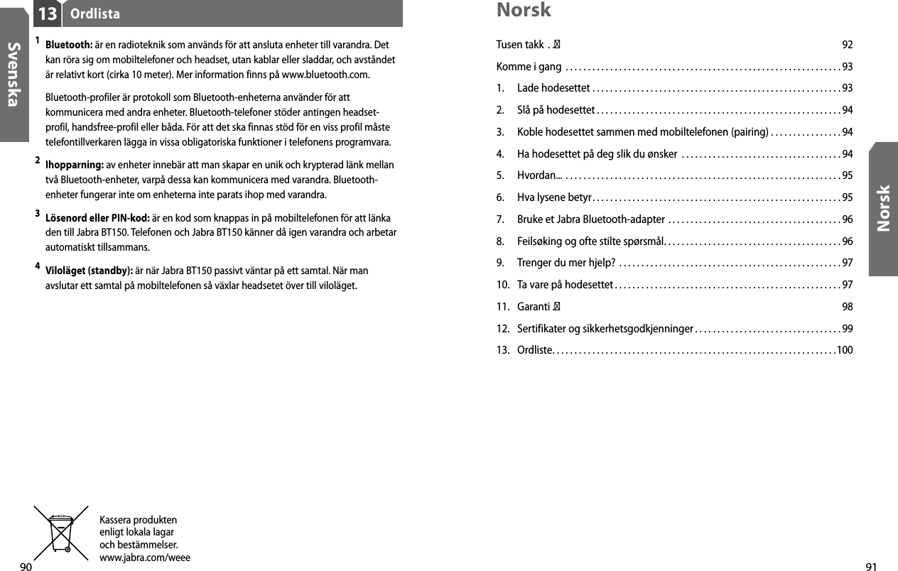 90Svenska91NorskOrdlista131 Bluetooth: är en radioteknik som används för att ansluta enheter till varandra. Det kan röra sig om mobiltelefoner och headset, utan kablar eller sladdar, och avståndet är relativt kort (cirka 10 meter). Mer information finns på www.bluetooth.com.  Bluetooth-profiler är protokoll som Bluetooth-enheterna använder för att kommunicera med andra enheter. Bluetooth-telefoner stöder antingen headset-profil, handsfree-profil eller båda. För att det ska finnas stöd för en viss profil måste telefontillverkaren lägga in vissa obligatoriska funktioner i telefonens programvara. 2 Ihopparning: av enheter innebär att man skapar en unik och krypterad länk mellan två Bluetooth-enheter, varpå dessa kan kommunicera med varandra. Bluetooth-enheter fungerar inte om enheterna inte parats ihop med varandra.3 Lösenord eller PIN-kod: är en kod som knappas in på mobiltelefonen för att länka den till Jabra BT150. Telefonen och Jabra BT150 känner då igen varandra och arbetar automatiskt tillsammans.4 Viloläget (standby): är när Jabra BT150 passivt väntar på ett samtal. När man avslutar ett samtal på mobiltelefonen så växlar headsetet över till viloläget.Kassera produktenenligt lokala lagaroch bestämmelser.www.jabra.com/weeeNorskTusen takk  . .� 92Komme i gang  . . . . . . . . . . . . . . . . . . . . . . . . . . . . . . . . . . . . . . . . . . . . . . . . . . . . . . . . . . . . . . 931.  Lade hodesettet  . . . . . . . . . . . . . . . . . . . . . . . . . . . . . . . . . . . . . . . . . . . . . . . . . . . . . . . . 932.  Slå på hodesettet . . . . . . . . . . . . . . . . . . . . . . . . . . . . . . . . . . . . . . . . . . . . . . . . . . . . . . . 943.  Koble hodesettet sammen med mobiltelefonen (pairing)  . . . . . . . . . . . . . . . . 944.  Ha hodesettet på deg slik du ønsker  . . . . . . . . . . . . . . . . . . . . . . . . . . . . . . . . . . . . 945.  Hvordan...  . . . . . . . . . . . . . . . . . . . . . . . . . . . . . . . . . . . . . . . . . . . . . . . . . . . . . . . . . . . . . . 956.  Hva lysene betyr. . . . . . . . . . . . . . . . . . . . . . . . . . . . . . . . . . . . . . . . . . . . . . . . . . . . . . . . 957.  Bruke et Jabra Bluetooth-adapter  . . . . . . . . . . . . . . . . . . . . . . . . . . . . . . . . . . . . . . . 968.  Feilsøking og ofte stilte spørsmål. . . . . . . . . . . . . . . . . . . . . . . . . . . . . . . . . . . . . . . . 969.  Trenger du mer hjelp?  . . . . . . . . . . . . . . . . . . . . . . . . . . . . . . . . . . . . . . . . . . . . . . . . . . 9710.  Ta vare på hodesettet . . . . . . . . . . . . . . . . . . . . . . . . . . . . . . . . . . . . . . . . . . . . . . . . . . . 9711.  Garanti  .� 9812.  Sertifikater og sikkerhetsgodkjenninger . . . . . . . . . . . . . . . . . . . . . . . . . . . . . . . . . 9913.  Ordliste. . . . . . . . . . . . . . . . . . . . . . . . . . . . . . . . . . . . . . . . . . . . . . . . . . . . . . . . . . . . . . . .100