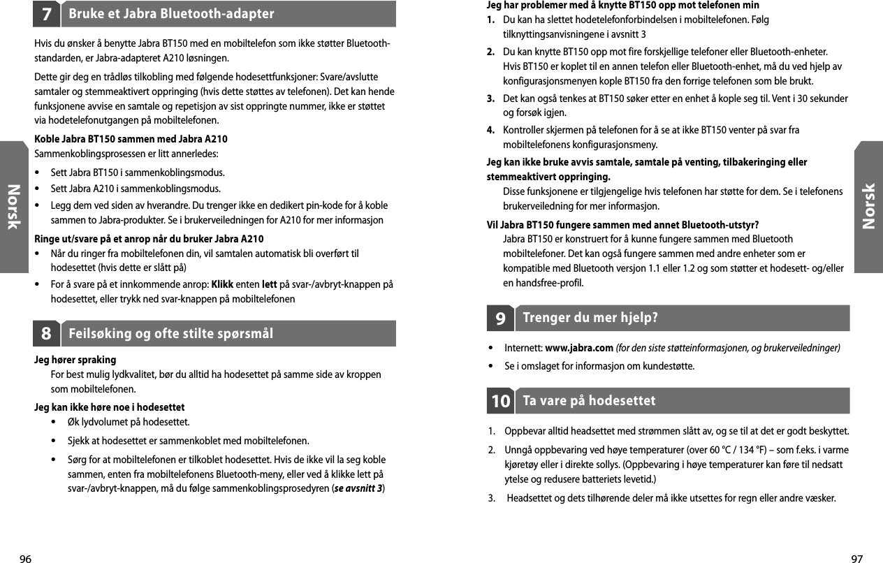96Norsk97NorskFeilsøking og ofte stilte spørsmål8Jeg hører spraking  For best mulig lydkvalitet, bør du alltid ha hodesettet på samme side av kroppen som mobiltelefonen.Jeg kan ikke høre noe i hodesettet •  Øk lydvolumet på hodesettet. •  Sjekk at hodesettet er sammenkoblet med mobiltelefonen. •  Sørg for at mobiltelefonen er tilkoblet hodesettet. Hvis de ikke vil la seg koble    sammen, enten fra mobiltelefonens Bluetooth-meny, eller ved å klikke lett på    svar-/avbryt-knappen, må du følge sammenkoblingsprosedyren (se avsnitt 3)Bruke et Jabra Bluetooth-adapter7Hvis du ønsker å benytte Jabra BT150 med en mobiltelefon som ikke støtter Bluetooth-standarden, er Jabra-adapteret A210 løsningen.Dette gir deg en trådløs tilkobling med følgende hodesettfunksjoner: Svare/avslutte samtaler og stemmeaktivert oppringing (hvis dette støttes av telefonen). Det kan hende funksjonene avvise en samtale og repetisjon av sist oppringte nummer, ikke er støttet via hodetelefonutgangen på mobiltelefonen.Koble Jabra BT150 sammen med Jabra A210Sammenkoblingsprosessen er litt annerledes:•  Sett Jabra BT150 i sammenkoblingsmodus.•  Sett Jabra A210 i sammenkoblingsmodus.•  Legg dem ved siden av hverandre. Du trenger ikke en dedikert pin-kode for å koble sammen to Jabra-produkter. Se i brukerveiledningen for A210 for mer informasjonRinge ut/svare på et anrop når du bruker Jabra A210•  Når du ringer fra mobiltelefonen din, vil samtalen automatisk bli overført til hodesettet (hvis dette er slått på)•  For å svare på et innkommende anrop: Klikk enten lett på svar-/avbryt-knappen på hodesettet, eller trykk ned svar-knappen på mobiltelefonenTrenger du mer hjelp?9•  Internett: www.jabra.com (for den siste støtteinformasjonen, og brukerveiledninger)•  Se i omslaget for informasjon om kundestøtte.Ta vare på hodesettet101.  Oppbevar alltid headsettet med strømmen slått av, og se til at det er godt beskyttet.2.  Unngå oppbevaring ved høye temperaturer (over 60 °C / 134 °F) – som f.eks. i varme kjøretøy eller i direkte sollys. (Oppbevaring i høye temperaturer kan føre til nedsatt ytelse og redusere batteriets levetid.)3.   Headsettet og dets tilhørende deler må ikke utsettes for regn eller andre væsker.Jeg har problemer med å knytte BT150 opp mot telefonen min1.   Du kan ha slettet hodetelefonforbindelsen i mobiltelefonen. Følg tilknyttingsanvisningene i avsnitt 32.   Du kan knytte BT150 opp mot fire forskjellige telefoner eller Bluetooth-enheter. Hvis BT150 er koplet til en annen telefon eller Bluetooth-enhet, må du ved hjelp av konfigurasjonsmenyen kople BT150 fra den forrige telefonen som ble brukt.3.   Det kan også tenkes at BT150 søker etter en enhet å kople seg til. Vent i 30 sekunder og forsøk igjen.4.   Kontroller skjermen på telefonen for å se at ikke BT150 venter på svar fra mobiltelefonens konfigurasjonsmeny.Jeg kan ikke bruke avvis samtale, samtale på venting, tilbakeringing eller stemmeaktivert oppringing.  Disse funksjonene er tilgjengelige hvis telefonen har støtte for dem. Se i telefonens brukerveiledning for mer informasjon.Vil Jabra BT150 fungere sammen med annet Bluetooth-utstyr?  Jabra BT150 er konstruert for å kunne fungere sammen med Bluetooth mobiltelefoner. Det kan også fungere sammen med andre enheter som er kompatible med Bluetooth versjon 1.1 eller 1.2 og som støtter et hodesett- og/eller en handsfree-profil. 