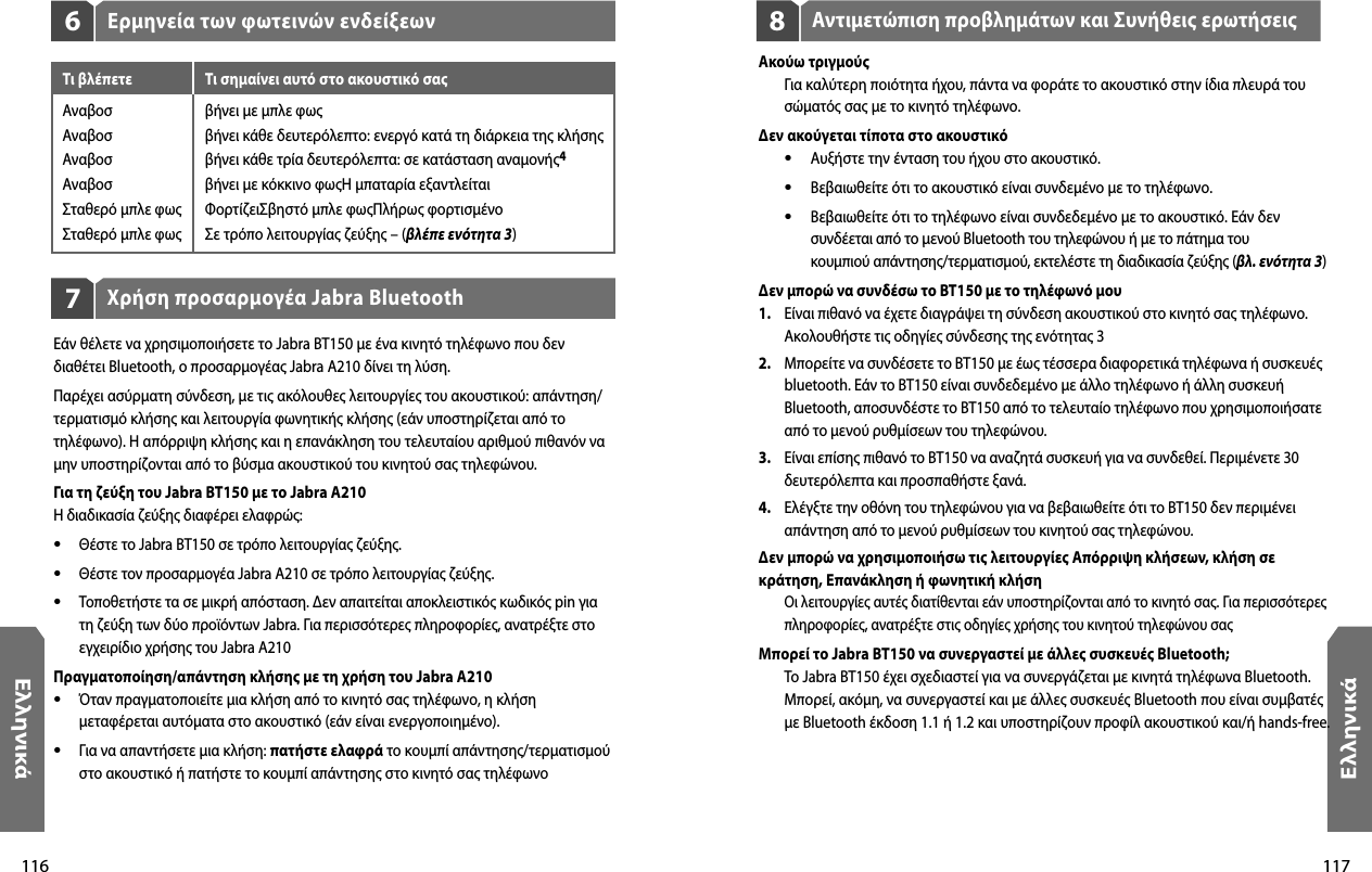 116Ελληνικά117ΕλληνικάΑντιμετώπιση προβλημάτων και Συνήθεις ερωτήσεις8Ακούω τριγμούς  Για καλύτερη ποιότητα ήχου, πάντα να φοράτε το ακουστικό στην ίδια πλευρά του σώματός σας με το κινητό τηλέφωνο.Δεν ακούγεται τίποτα στο ακουστικό •  Αυξήστε την ένταση του ήχου στο ακουστικό. •  Βεβαιωθείτε ότι το ακουστικό είναι συνδεμένο με το τηλέφωνο. •  Βεβαιωθείτε ότι το τηλέφωνο είναι συνδεδεμένο με το ακουστικό. Εάν δεν    συνδέεται από το μενού Bluetooth του τηλεφώνου ή με το πάτημα του    κουμπιού απάντησης/τερματισμού, εκτελέστε τη διαδικασία ζεύξης (βλ. ενότητα 3)Δεν μπορώ να συνδέσω το BT150 με το τηλέφωνό μου1.   Είναι πιθανό να έχετε διαγράψει τη σύνδεση ακουστικού στο κινητό σας τηλέφωνο. Ακολουθήστε τις οδηγίες σύνδεσης της ενότητας 32.   Μπορείτε να συνδέσετε το BT150 με έως τέσσερα διαφορετικά τηλέφωνα ή συσκευές bluetooth. Εάν το BT150 είναι συνδεδεμένο με άλλο τηλέφωνο ή άλλη συσκευή Bluetooth, αποσυνδέστε το BT150 από το τελευταίο τηλέφωνο που χρησιμοποιήσατε από το μενού ρυθμίσεων του τηλεφώνου.3.   Είναι επίσης πιθανό το BT150 να αναζητά συσκευή για να συνδεθεί. Περιμένετε 30 δευτερόλεπτα και προσπαθήστε ξανά.4.   Ελέγξτε την οθόνη του τηλεφώνου για να βεβαιωθείτε ότι το BT150 δεν περιμένει απάντηση από το μενού ρυθμίσεων του κινητού σας τηλεφώνου.Δεν μπορώ να χρησιμοποιήσω τις λειτουργίες Απόρριψη κλήσεων, κλήση σε κράτηση, Επανάκληση ή φωνητική κλήση Οι λειτουργίες αυτές διατίθενται εάν υποστηρίζονται από το κινητό σας. Για περισσότερες πληροφορίες, ανατρέξτε στις οδηγίες χρήσης του κινητού τηλεφώνου σας Μπορεί το Jabra BT150 να συνεργαστεί με άλλες συσκευές Bluetooth;  Το Jabra BT150 έχει σχεδιαστεί για να συνεργάζεται με κινητά τηλέφωνα Bluetooth. Μπορεί, ακόμη, να συνεργαστεί και με άλλες συσκευές Bluetooth που είναι συμβατές με Βluetooth έκδοση 1.1 ή 1.2 και υποστηρίζουν προφίλ ακουστικού και/ή hands-free.Χρήση προσαρμογέα Jabra Bluetooth7Εάν θέλετε να χρησιμοποιήσετε το Jabra BT150 με ένα κινητό τηλέφωνο που δεν διαθέτει Bluetooth, ο προσαρμογέας Jabra A210 δίνει τη λύση.Παρέχει ασύρματη σύνδεση, με τις ακόλουθες λειτουργίες του ακουστικού: απάντηση/τερματισμό κλήσης και λειτουργία φωνητικής κλήσης (εάν υποστηρίζεται από το τηλέφωνο). Η απόρριψη κλήσης και η επανάκληση του τελευταίου αριθμού πιθανόν να μην υποστηρίζονται από το βύσμα ακουστικού του κινητού σας τηλεφώνου.Για τη ζεύξη του Jabra BT150 με το Jabra A210Η διαδικασία ζεύξης διαφέρει ελαφρώς:•  Θέστε το Jabra BT150 σε τρόπο λειτουργίας ζεύξης.•  Θέστε τον προσαρμογέα Jabra A210 σε τρόπο λειτουργίας ζεύξης.•  Τοποθετήστε τα σε μικρή απόσταση. Δεν απαιτείται αποκλειστικός κωδικός pin για τη ζεύξη των δύο προϊόντων Jabra. Για περισσότερες πληροφορίες, ανατρέξτε στο εγχειρίδιο χρήσης του Jabra A210Πραγματοποίηση/απάντηση κλήσης με τη χρήση του Jabra A210•  Όταν πραγματοποιείτε μια κλήση από το κινητό σας τηλέφωνο, η κλήση μεταφέρεται αυτόματα στο ακουστικό (εάν είναι ενεργοποιημένο).•  Για να απαντήσετε μια κλήση: πατήστε ελαφρά το κουμπί απάντησης/τερματισμού στο ακουστικό ή πατήστε το κουμπί απάντησης στο κινητό σας τηλέφωνοΕρμηνεία των φωτεινών ενδείξεων6Τι βλέπετε  Τι σημαίνει αυτό στο ακουστικό σας Αναβοσ  βήνει με μπλε φωςΑναβοσ  βήνει κάθε δευτερόλεπτο: ενεργό κατά τη διάρκεια της κλήσηςΑναβοσ  βήνει κάθε τρία δευτερόλεπτα: σε κατάσταση αναμονής4Αναβοσ  βήνει με κόκκινο φωςΗ μπαταρία εξαντλείταιΣταθερό μπλε φως  ΦορτίζειΣβηστό μπλε φωςΠλήρως φορτισμένοΣταθερό μπλε φως  Σε τρόπο λειτουργίας ζεύξης – (βλέπε ενότητα 3)