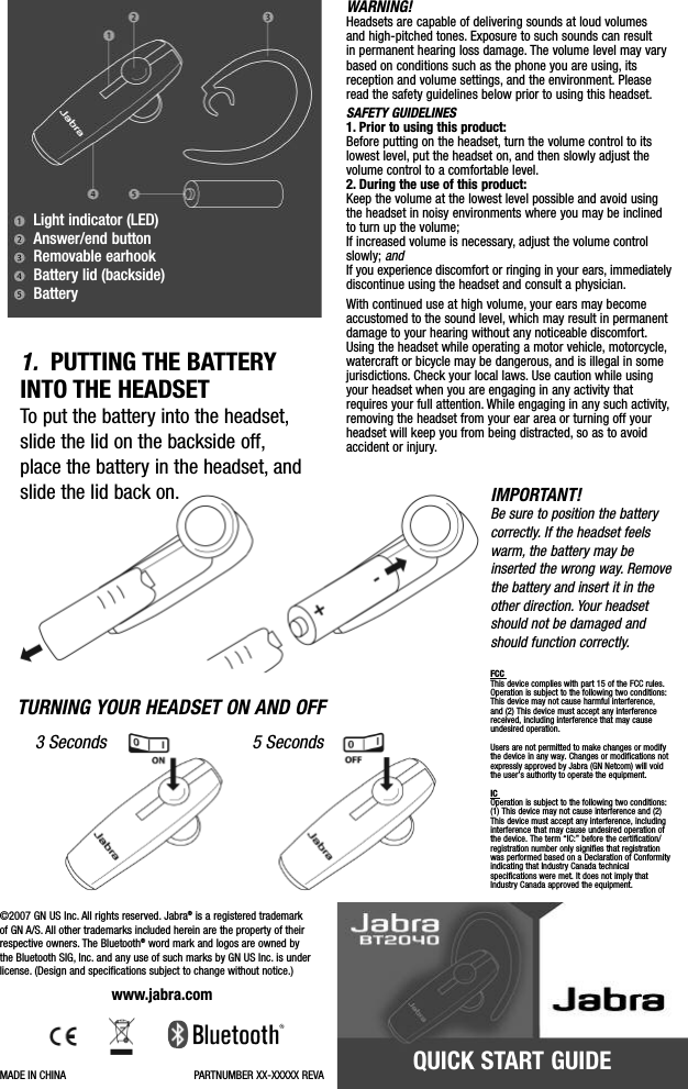 QUICK START GUIDELight indicator (LED)Answer/end buttonRemovable earhookBattery lid (backside)BatteryIMPORTANT!Be sure to position the batterycorrectly. If the headset feelswarm, the battery may beinserted the wrong way. Removethe batteryand insert it in theother direction. Your headsetshould not be damaged andshould function correctly.FCC This device complies with part 15 of the FCC rules.Operation is subject to the following two conditions:This device may not cause harmful interference, and (2) This device must accept any interferencereceived, including interference that may causeundesired operation.Users are not permitted to make changes or modifythe device in any way. Changes or modifications notexpressly approved by Jabra (GN Netcom) will voidthe user’s authority to operate the equipment.IC Operation is subject to the following two conditions:(1) This device may not cause interference and (2)This device must accept any interference, includinginterference that may cause undesired operation ofthe device. The term “IC:” before the certification/registration number only signifies that registrationwas performed based on a Declaration of Conformityindicating that Industry Canada technical specifications were met. It does not imply thatIndustry Canada approved the equipment.TURNING YOUR HEADSET ON AND OFF3Seconds 5SecondsWARNING!Headsets are capable of delivering sounds at loud volumes and high-pitched tones. Exposure to such sounds can result in permanent hearing loss damage. The volume level may varybased on conditions such as the phone you are using, itsreception and volume settings, and the environment. Pleaseread the safety guidelines below prior to using this headset.SAFETY GUIDELINES1. Prior to using this product: Before putting on the headset, turn the volume control to itslowest level, put the headset on, and then slowly adjust the volume control to a comfortable level.2. During the use of this product:Keep the volume at the lowest level possible and avoid usingthe headset in noisy environments where you may be inclinedto turn up the volume;If increased volume is necessary, adjust the volume controlslowly; andIf you experience discomfort or ringing in your ears, immediatelydiscontinue using the headset and consult a physician.With continued use at high volume, your ears may becomeaccustomed to the sound level, which may result in permanentdamage to your hearing without any noticeable discomfort.Using the headset while operating a motor vehicle, motorcycle,watercraft or bicycle may be dangerous, and is illegal in somejurisdictions. Check your local laws. Use caution while usingyour headset when you are engaging in any activity thatrequires your full attention. While engaging in any such activity,removing the headset from your ear area or turning off yourheadset will keep you from being distracted, so as to avoidaccident or injury.1. PUTTING THE BATTERYINTO THE HEADSETTo put the battery into the headset,slide the lid on the backside off,place the battery in the headset, andslide the lid back on.©2007 GN US Inc. All rights reserved. Jabra®is a registered trademark of GN A/S. All other trademarks included herein are the property of theirrespective owners. The Bluetooth®word mark and logos are owned by the Bluetooth SIG, Inc. and any use of such marks by GN US Inc. is underlicense. (Design and specifications subject to change without notice.)www.jabra.comMADE IN CHINA PARTNUMBER XX-XXXXX REVA