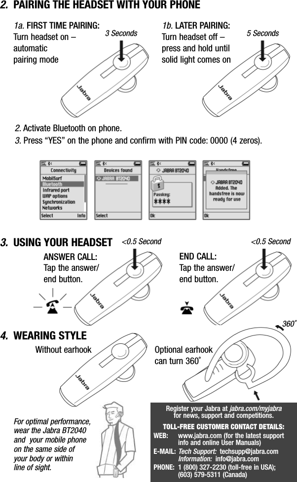 2. PAIRING THE HEADSET WITH YOUR PHONE3. USING YOUR HEADSET 1a. FIRST TIME PAIRING:Turn headset on – automatic pairing mode1b. LATER PAIRING:Turn headset off – press and hold untilsolid light comes on3Seconds 5Seconds&lt;0.5 Second &lt;0.5 SecondFor optimal performance,wear the Jabra BT2040and  your mobile phoneon the same side of your body or within line of sight.2. Activate Bluetooth on phone.3. Press “YES” on the phone and confirm with PIN code: 0000 (4 zeros).END CALL:Tap the answer/end button.ANSWER CALL:Tap the answer/end button.Optional earhookcan turn 360˚Without earhook4. WEARING STYLE 360˚Register your Jabraat jabra.com/myjabrafor news, support and competitions.TOLL-FREE CUSTOMER CONTACT DETAILS:WEB:  www.jabra.com (for the latest support info and online User Manuals)E-MAIL: Tech Support: techsupp@jabra.comInformation: info@jabra.comPHONE:  1(800) 327-2230 (toll-free in USA); (603) 579-5311 (Canada)