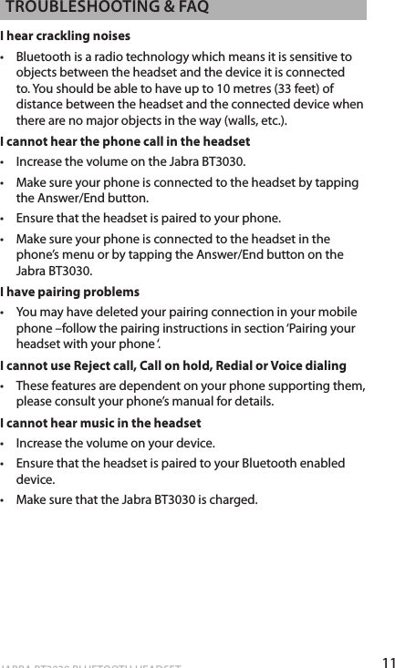 11ENgLiShJABRA BT3030 BLUETOOTH HEADSET TRoUbLEShooTiNg &amp; fAQI hear crackling noises•   Bluetooth is a radio technology which means it is sensitive to objects between the headset and the device it is connected to. You should be able to have up to 10 metres (33 feet) of distance between the headset and the connected device when there are no major objects in the way (walls, etc.).I cannot hear the phone call in the headset•  Increase the volume on the Jabra BT3030.•  Make sure your phone is connected to the headset by tapping the Answer/End button.•   Ensure that the headset is paired to your phone.•   Make sure your phone is connected to the headset in the phone’s menu or by tapping the Answer/End button on the Jabra BT3030.I have pairing problems•   You may have deleted your pairing connection in your mobile phone –follow the pairing instructions in section ‘Pairing your headset with your phone ‘.I cannot use Reject call, Call on hold, Redial or Voice dialing•   These features are dependent on your phone supporting them, please consult your phone’s manual for details.I cannot hear music in the headset•   Increase the volume on your device.•   Ensure that the headset is paired to your Bluetooth enabled device.•   Make sure that the Jabra BT3030 is charged.