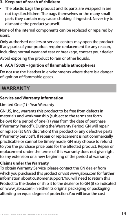 14ENgLiShJABRA BT3030 BLUETOOTH HEADSET3.  Keep out of reach of children:•  The plastic bags the product and its parts are wrapped in are not toys forchildren. The bags themselves or the many small parts they contain may cause choking if ingested. Never try to dismantle the product yourself. None of the internal components can be replaced or repaired by users.Only authorised dealers or service centres may open the product. If any parts of your product require replacement for any reason, including normal wear and tear or breakage, contact your dealer.Avoid exposing the product to rain or other liquids.4.  ACA TS028 – Ignition of ammable atmospheresDo not use the Headset in environments where there is a danger of ignition of ammable gases.WARRANTyService and Warranty InformationLimited One (1) - Year WarrantyGN US, inc., warrants this product to be free from defects in materials and workmanship (subject to the terms set forth below) for a period of one (1) year from the date of purchase (“Warranty Period”). During the Warranty Period, GN will repair or replace (at GN’s discretion) this product or any defective parts (“Warrenty Service”). If repair or replacement is not commercially practicable or cannot be timely made, GN may choose to refund to you the purchase price paid for the aected product. Repair or replacement under the terms of this warranty does not give right to any extension or a new beginning of the period of warranty.Claims under the Warranty To obtain Warranty Service, please contact the GN dealer from which you purchased this product or visit www.jabra.com for further information about customer support.You will need to return this Product to the dealer or ship it to the dealer or to GN (if so indicated on www.jabra.com) in either its original packaging or packaging aording an equal degree of protection.You will bear the cost 