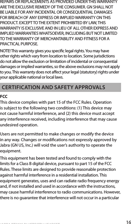 16ENgLiShJABRA BT3030 BLUETOOTH HEADSETREPAIRS OR REPLACEMENTS AS PROVIDED UNDER THIS WARRANTY ARE THE EXCLUSIVE REMEDY OF THE CONSUMER. GN SHALL NOT BE LIABLE FOR ANY INCIDENTAL OR CONSEQUENTIAL DAMAGES FOR BREACH OF ANY EXPRESS OR IMPLIED WARRANTY ON THIS PRODUCT. EXCEPT TO THE EXTENT PROHIBITED BY LAW, THIS WARRANTY IS EXCLUSIVE AND IN LIEU OF ALL OTHER EXPRESS AND IMPLIED WARRANTIES WHATSOEVER, INCLUDING BUT NOT LIMITED TO THE WARRANTY OF MERCHANTABILITY AND FITNESS FOR A PRACTICAL PURPOSE.NOTE! This warranty gives you specic legal rights. You may have other rights which vary from location to location. Some jurisdictions do not allow the exclusion or limitation of incidental or consequential damages or implied warranties, so the above exclusions may not apply to you. This warranty does not aect your legal (statutory) rights under your applicable national or local laws.cERTificATioN ANd SAfETy APPRovALSFCC This device complies with part 15 of the FCC Rules. Operation is subject to the following two conditions: (1) This device may not cause harmful interference, and (2) this device must accept any interference received, including interference that may cause undesired operation. Users are not permitted to make changes or modify the device in any way. Changes or modications not expressly approved by Jabra (GN US, Inc.) will void the user’s authority to operate the equipment.This equipment has been tested and found to comply with the limits for a Class B digital device, pursuant to part 15 of the FCC Rules. These limits are designed to provide reasonable protection against harmful interference in a residential installation. This equipment generates, uses and can radiate radio frequency energy and, if not installed and used in accordance with the instructions, may cause harmful interference to radio communications. However, there is no guarantee that interference will not occur in a particular 