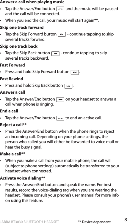 8ENgLiShJABRA BT3030 BLUETOOTH HEADSETAnswer a call when playing music•   Tap the Answer/End button   and the music will be paused and the call will be connected.•   When you end the call, your music will start again**.Skip one track forward•   Tap the Skip Forward button   - continue tapping to skip several tracks forward.Skip one track back•   Tap the Skip Back button   - continue tapping to skip several tracks backward.Fast Forward•   Press and hold Skip Forward button  .Fast Rewind•   Press and hold Skip Back button  .Answer a call•   Tap the Answer/End button   on your headset to answer a call when phone is ringing.End a call•   Tap the Answer/End button   to end an active call.Reject a call**•   Press the Answer/End button when the phone rings to reject an incoming call. Depending on your phone settings, the person who called you will either be forwarded to voice mail or hear the busy signal.Make a call**•   When you make a call from your mobile phone, the call will (subject to phone settings) automatically be transferred to your headset when connected.Activate voice dialing**•   Press the Answer/End button and speak the name. For best results, record the voice-dialing tag when you are wearing the headset. Please consult your phone’s user manual for more info on using this feature.** Device dependent