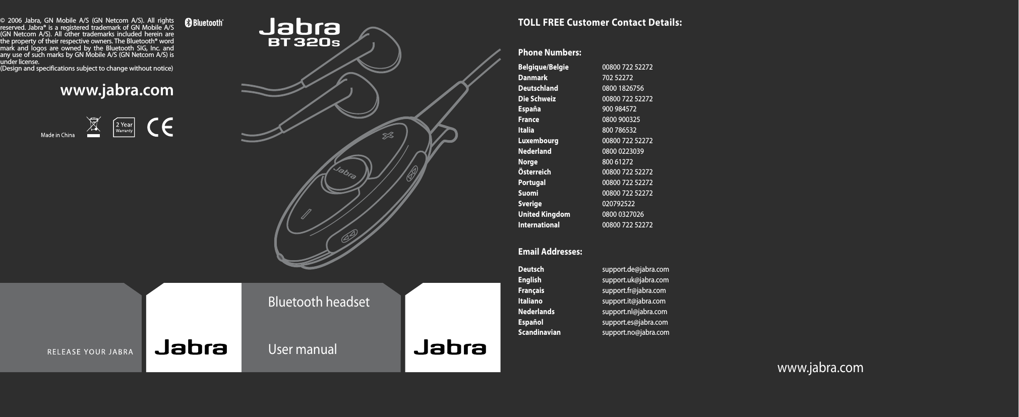 Bluetooth headsetUser manualwww.jabra.comwww.jabra.com©  2006  Jabra,  GN  Mobile  A/S  (GN  Netcom  A/S).  All  rights reserved. Jabra® is a registered trademark of GN Mobile  A/S (GN  Netcom  A/S).  All  other  trademarks  included  herein  are the property of their respective owners. The Bluetooth® word mark  and  logos  are  owned  by  the  Bluetooth  SIG,  Inc.  and any use of such marks by GN Mobile A/S (GN Netcom A/S) is under license.(Design and specifications subject to change without notice)TOLL FREE Customer Contact Details:Phone Numbers:Belgique/Belgie  00800 722 52272 Danmark  702 52272 Deutschland  0800 1826756 Die Schweiz  00800 722 52272 España  900 984572 France  0800 900325 Italia  800 786532 Luxembourg  00800 722 52272 Nederland  0800 0223039 Norge  800 61272 Österreich  00800 722 52272 Portugal  00800 722 52272 Suomi  00800 722 52272 Sverige  020792522 United Kingdom  0800 0327026 International  00800 722 52272Email Addresses:Deutsch  support.de@jabra.com English  support.uk@jabra.com Français  support.fr@jabra.com Italiano  support.it@jabra.com Nederlands  support.nl@jabra.com Español  support.es@jabra.com Scandinavian  support.no@jabra.com