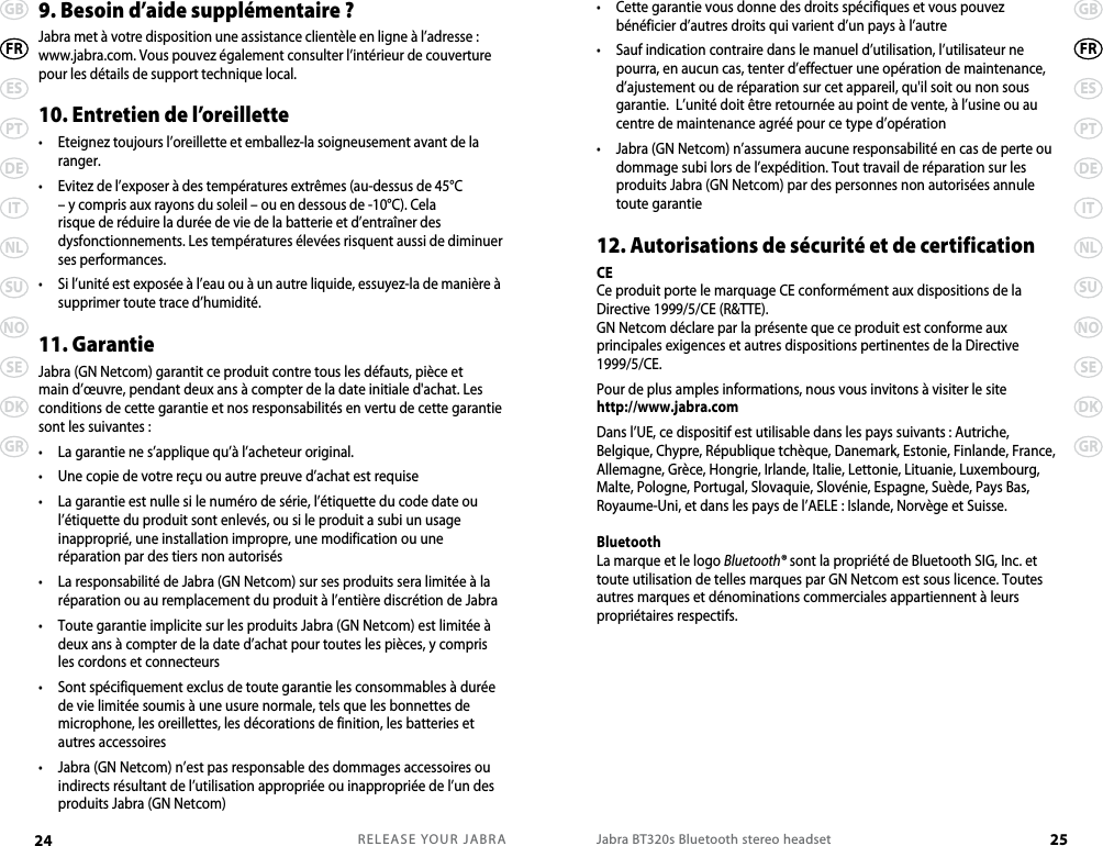 RELEASE YOUR JABRA24 GBESPTDEITNLSUNOSEDKGRFRJabra BT320s Bluetooth stereo headset 25GBESPTDEITNLSUNOSEDKGRFR•   Cette garantie vous donne des droits spécifiques et vous pouvez bénéficier d’autres droits qui varient d’un pays à l’autre•   Sauf indication contraire dans le manuel d’utilisation, l’utilisateur ne pourra, en aucun cas, tenter d’effectuer une opération de maintenance, d’ajustement ou de réparation sur cet appareil, qu&apos;il soit ou non sous garantie.  L’unité doit être retournée au point de vente, à l’usine ou au centre de maintenance agréé pour ce type d’opération•   Jabra (GN Netcom) n’assumera aucune responsabilité en cas de perte ou  dommage subi lors de l’expédition. Tout travail de réparation sur les produits Jabra (GN Netcom) par des personnes non autorisées annule toute garantie12. Autorisations de sécurité et de certificationCECe produit porte le marquage CE conformément aux dispositions de la Directive 1999/5/CE (R&amp;TTE).GN Netcom déclare par la présente que ce produit est conforme aux principales exigences et autres dispositions pertinentes de la Directive 1999/5/CE.Pour de plus amples informations, nous vous invitons à visiter le site http://www.jabra.com Dans l’UE, ce dispositif est utilisable dans les pays suivants : Autriche, Belgique, Chypre, République tchèque, Danemark, Estonie, Finlande, France, Allemagne, Grèce, Hongrie, Irlande, Italie, Lettonie, Lituanie, Luxembourg, Malte, Pologne, Portugal, Slovaquie, Slovénie, Espagne, Suède, Pays Bas, Royaume-Uni, et dans les pays de l’AELE : Islande, Norvège et Suisse. Bluetooth La marque et le logo Bluetooth® sont la propriété de Bluetooth SIG, Inc. et toute utilisation de telles marques par GN Netcom est sous licence. Toutes autres marques et dénominations commerciales appartiennent à leurs propriétaires respectifs.9. Besoin d’aide supplémentaire ?Jabra met à votre disposition une assistance clientèle en ligne à l’adresse : www.jabra.com. Vous pouvez également consulter l’intérieur de couverture pour les détails de support technique local.10. Entretien de l’oreillette •   Eteignez toujours l’oreillette et emballez-la soigneusement avant de la ranger.•   Evitez de l’exposer à des températures extrêmes (au-dessus de 45°C – y compris aux rayons du soleil – ou en dessous de -10°C). Cela risque de réduire la durée de vie de la batterie et d’entraîner des dysfonctionnements. Les températures élevées risquent aussi de diminuer ses performances.•   Si l’unité est exposée à l’eau ou à un autre liquide, essuyez-la de manière à supprimer toute trace d’humidité.11. GarantieJabra (GN Netcom) garantit ce produit contre tous les défauts, pièce et main d’œuvre, pendant deux ans à compter de la date initiale d&apos;achat. Les conditions de cette garantie et nos responsabilités en vertu de cette garantie sont les suivantes :•  La garantie ne s’applique qu’à l’acheteur original.•  Une copie de votre reçu ou autre preuve d’achat est requise•   La garantie est nulle si le numéro de série, l’étiquette du code date ou l’étiquette du produit sont enlevés, ou si le produit a subi un usage inapproprié, une installation impropre, une modification ou une réparation par des tiers non autorisés•   La responsabilité de Jabra (GN Netcom) sur ses produits sera limitée à la réparation ou au remplacement du produit à l’entière discrétion de Jabra•   Toute garantie implicite sur les produits Jabra (GN Netcom) est limitée à deux ans à compter de la date d’achat pour toutes les pièces, y compris les cordons et connecteurs•   Sont spécifiquement exclus de toute garantie les consommables à durée de vie limitée soumis à une usure normale, tels que les bonnettes de microphone, les oreillettes, les décorations de finition, les batteries et autres accessoires•   Jabra (GN Netcom) n’est pas responsable des dommages accessoires ou indirects résultant de l’utilisation appropriée ou inappropriée de l’un des produits Jabra (GN Netcom)
