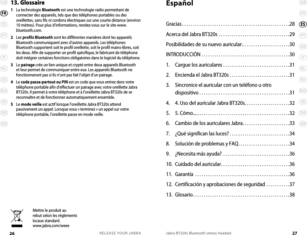 RELEASE YOUR JABRA26 GBESPTDEITNLSUNOSEDKGRFRJabra BT320s Bluetooth stereo headset 27GBFRPTDEITNLSUNOSEDKGRES13. Glossaire1   La technologie Bluetooth est une technologie radio permettant de connecter des appareils, tels que des téléphones portables ou des oreillettes, sans fils ni cordons électriques sur une courte distance (environ 10 mètres). Pour plus d’informations, rendez-vous sur le site www.bluetooth.com.2   Les profils Bluetooth sont les différentes manières dont les appareils Bluetooth communiquent avec d’autres appareils. Les téléphones Bluetooth supportent soit le profil oreillette, soit le profil mains-libres, soit les deux. Afin de supporter un profil spécifique, le fabricant de téléphone doit intégrer certaines fonctions obligatoires dans le logiciel du téléphone. 3   Le pairage crée un lien unique et crypté entre deux appareils Bluetooth et leur permet de communiquer entre eux. Les appareils Bluetooth ne fonctionneront pas si ils n’ont pas fait l’objet d’un pairage.4   Le code passe-partout ou PIN est un code que vous entrez dans votre téléphone portable afin d’effectuer un pairage avec votre oreillette Jabra BT320s. Il permet à votre téléphone et à l’oreillette Jabra BT320s de se reconnaître et de fonctionner automatiquement ensemble.5   Le mode veille est actif lorsque l’oreillette Jabra BT320s attend passivement un appel. Lorsque vous « terminez » un appel sur votre téléphone portable, l’oreillette passe en mode veille.Mettre le produit aurebut selon les règlementslocaux standard.www.jabra.com/weeeEspañolGracias..................................................28Acerca del Jabra BT320s .................................29Posibilidades de su nuevo auricular:. . . . . . . . . . . . . . . . . . . . . .30INTRODUCCIÓN .........................................301.  Cargue los auriculares ...............................312.  Encienda el Jabra BT320s . . . . . . . . . . . . . . . . . . . . . . . . . . . .313.  Sincronice el auricular con un teléfono u otro  dispositivo . . . . . . . . . . . . . . . . . . . . . . . . . . . . . . . . . . . . . . . . . .314.  4. Uso del auricular Jabra BT320s.....................325.  5. Cómo...….........................................326.  Cambio de los auriculares Jabra......................337.  ¿Qué significan las luces? ............................348.  Solución de problemas y FAQ........................349.  ¿Necesita más ayuda? ...............................3610.  Cuidado del auricular................................3611.  Garantía ............................................3612.  Certificación y aprobaciones de seguridad ...........3713.  Glosario.............................................38