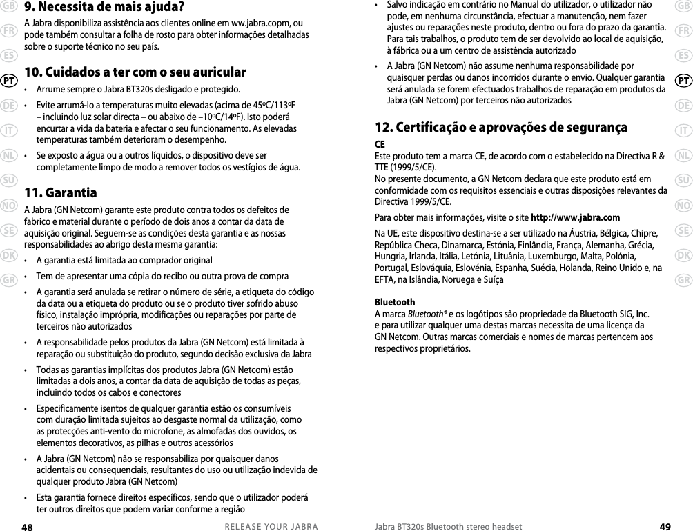 RELEASE YOUR JABRA48 GBFRESDEITNLSUNOSEDKGRPTJabra BT320s Bluetooth stereo headset 49GBFRESDEITNLSUNOSEDKGRPT•   Salvo indicação em contrário no Manual do utilizador, o utilizador não pode, em nenhuma circunstância, efectuar a manutenção, nem fazer ajustes ou reparações neste produto, dentro ou fora do prazo da garantia. Para tais trabalhos, o produto tem de ser devolvido ao local de aquisição, à fábrica ou a um centro de assistência autorizado•   A Jabra (GN Netcom) não assume nenhuma responsabilidade por quaisquer perdas ou danos incorridos durante o envio. Qualquer garantia será anulada se forem efectuados trabalhos de reparação em produtos da Jabra (GN Netcom) por terceiros não autorizados12. Certificação e aprovações de segurançaCE Este produto tem a marca CE, de acordo com o estabelecido na Directiva R &amp; TTE (1999/5/CE).No presente documento, a GN Netcom declara que este produto está em conformidade com os requisitos essenciais e outras disposições relevantes da Directiva 1999/5/CE.Para obter mais informações, visite o site http://www.jabra.comNa UE, este dispositivo destina-se a ser utilizado na Áustria, Bélgica, Chipre, República Checa, Dinamarca, Estónia, Finlândia, França, Alemanha, Grécia, Hungria, Irlanda, Itália, Letónia, Lituânia, Luxemburgo, Malta, Polónia, Portugal, Eslováquia, Eslovénia, Espanha, Suécia, Holanda, Reino Unido e, na EFTA, na Islândia, Noruega e SuíçaBluetoothA marca Bluetooth® e os logótipos são propriedade da Bluetooth SIG, Inc. e para utilizar qualquer uma destas marcas necessita de uma licença da GN Netcom. Outras marcas comerciais e nomes de marcas pertencem aos respectivos proprietários.9. Necessita de mais ajuda?A Jabra disponibiliza assistência aos clientes online em ww.jabra.copm, ou pode também consultar a folha de rosto para obter informações detalhadas sobre o suporte técnico no seu país.10. Cuidados a ter com o seu auricular•  Arrume sempre o Jabra BT320s desligado e protegido.•   Evite arrumá-lo a temperaturas muito elevadas (acima de 45ºC/113ºF – incluindo luz solar directa – ou abaixo de –10ºC/14ºF). Isto poderá encurtar a vida da bateria e afectar o seu funcionamento. As elevadas temperaturas também deterioram o desempenho.•   Se exposto a água ou a outros líquidos, o dispositivo deve ser completamente limpo de modo a remover todos os vestígios de água.11. Garantia A Jabra (GN Netcom) garante este produto contra todos os defeitos de fabrico e material durante o período de dois anos a contar da data de aquisição original. Seguem-se as condições desta garantia e as nossas responsabilidades ao abrigo desta mesma garantia:•  A garantia está limitada ao comprador original•  Tem de apresentar uma cópia do recibo ou outra prova de compra•   A garantia será anulada se retirar o número de série, a etiqueta do código da data ou a etiqueta do produto ou se o produto tiver sofrido abuso físico, instalação imprópria, modificações ou reparações por parte de terceiros não autorizados•   A responsabilidade pelos produtos da Jabra (GN Netcom) está limitada à reparação ou substituição do produto, segundo decisão exclusiva da Jabra•   Todas as garantias implícitas dos produtos Jabra (GN Netcom) estão limitadas a dois anos, a contar da data de aquisição de todas as peças, incluindo todos os cabos e conectores•   Especificamente isentos de qualquer garantia estão os consumíveis com duração limitada sujeitos ao desgaste normal da utilização, como as protecções anti-vento do microfone, as almofadas dos ouvidos, os elementos decorativos, as pilhas e outros acessórios•   A Jabra (GN Netcom) não se responsabiliza por quaisquer danos acidentais ou consequenciais, resultantes do uso ou utilização indevida de qualquer produto Jabra (GN Netcom)•   Esta garantia fornece direitos específicos, sendo que o utilizador poderá ter outros direitos que podem variar conforme a região