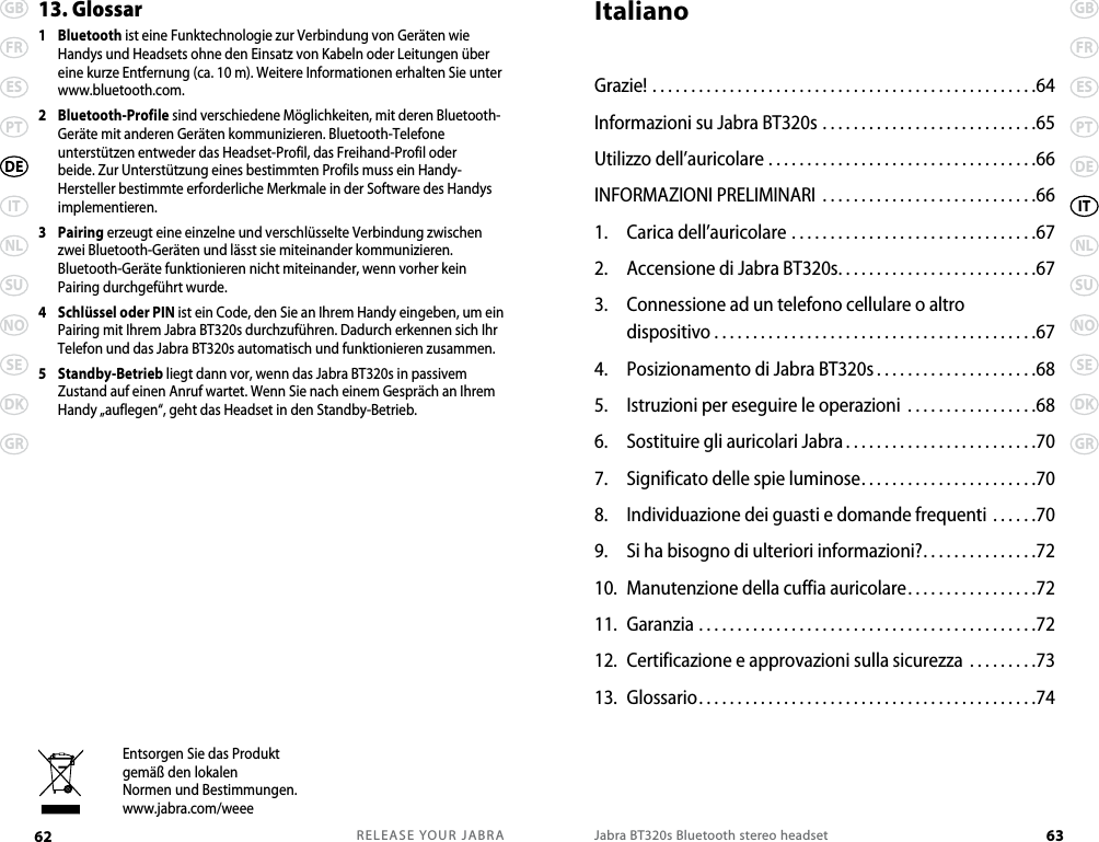 RELEASE YOUR JABRA62 GBFRESPTITNLSUNOSEDKGRDEJabra BT320s Bluetooth stereo headset 63GBFRESPTDENLSUNOSEDKGRITEntsorgen Sie das Produktgemäß den lokalenNormen und Bestimmungen.www.jabra.com/weee13. Glossar 1   Bluetooth ist eine Funktechnologie zur Verbindung von Geräten wie Handys und Headsets ohne den Einsatz von Kabeln oder Leitungen über eine kurze Entfernung (ca. 10 m). Weitere Informationen erhalten Sie unter www.bluetooth.com.2   Bluetooth-Profile sind verschiedene Möglichkeiten, mit deren Bluetooth-Geräte mit anderen Geräten kommunizieren. Bluetooth-Telefone unterstützen entweder das Headset-Profil, das Freihand-Profil oder beide. Zur Unterstützung eines bestimmten Profils muss ein Handy-Hersteller bestimmte erforderliche Merkmale in der Software des Handys implementieren. 3   Pairing erzeugt eine einzelne und verschlüsselte Verbindung zwischen zwei Bluetooth-Geräten und lässt sie miteinander kommunizieren. Bluetooth-Geräte funktionieren nicht miteinander, wenn vorher kein Pairing durchgeführt wurde.4   Schlüssel oder PIN ist ein Code, den Sie an Ihrem Handy eingeben, um ein Pairing mit Ihrem Jabra BT320s durchzuführen. Dadurch erkennen sich Ihr Telefon und das Jabra BT320s automatisch und funktionieren zusammen.5   Standby-Betrieb liegt dann vor, wenn das Jabra BT320s in passivem Zustand auf einen Anruf wartet. Wenn Sie nach einem Gespräch an Ihrem Handy „auflegen“, geht das Headset in den Standby-Betrieb.ItalianoGrazie! ..................................................64Informazioni su Jabra BT320s . . . . . . . . . . . . . . . . . . . . . . . . . . . .65Utilizzo dell’auricolare ...................................66INFORMAZIONI PRELIMINARI  . . . . . . . . . . . . . . . . . . . . . . . . . . . .661.  Carica dell’auricolare ................................672.  Accensione di Jabra BT320s..........................673.  Connessione ad un telefono cellulare o altro  dispositivo . . . . . . . . . . . . . . . . . . . . . . . . . . . . . . . . . . . . . . . . . .674.  Posizionamento di Jabra BT320s .....................685.  Istruzioni per eseguire le operazioni .................686.  Sostituire gli auricolari Jabra .........................707.  Significato delle spie luminose.......................708.  Individuazione dei guasti e domande frequenti ......709.  Si ha bisogno di ulteriori informazioni?. . . . . . . . . . . . . . .7210.  Manutenzione della cuffia auricolare. . . . . . . . . . . . . . . . .7211.  Garanzia ............................................7212.  Certificazione e approvazioni sulla sicurezza .........7313.  Glossario............................................74