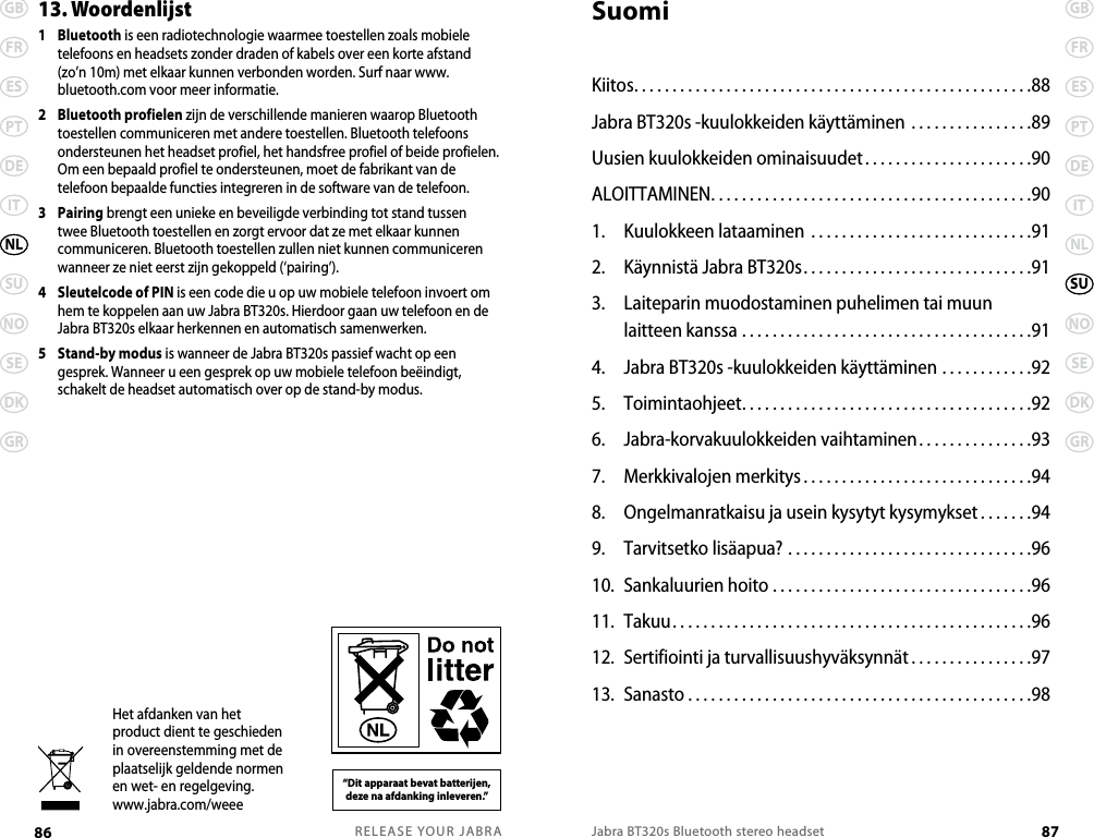 RELEASE YOUR JABRA86 GBFRESPTDEITSUNOSEDKGRNLJabra BT320s Bluetooth stereo headset 87GBFRESPTDEITNLNOSEDKGRSU13. Woordenlijst1   Bluetooth is een radiotechnologie waarmee toestellen zoals mobiele telefoons en headsets zonder draden of kabels over een korte afstand (zo’n 10m) met elkaar kunnen verbonden worden. Surf naar www.bluetooth.com voor meer informatie.2   Bluetooth profielen zijn de verschillende manieren waarop Bluetooth toestellen communiceren met andere toestellen. Bluetooth telefoons ondersteunen het headset profiel, het handsfree profiel of beide profielen. Om een bepaald profiel te ondersteunen, moet de fabrikant van de telefoon bepaalde functies integreren in de software van de telefoon. 3   Pairing brengt een unieke en beveiligde verbinding tot stand tussen twee Bluetooth toestellen en zorgt ervoor dat ze met elkaar kunnen communiceren. Bluetooth toestellen zullen niet kunnen communiceren wanneer ze niet eerst zijn gekoppeld (‘pairing’).4   Sleutelcode of PIN is een code die u op uw mobiele telefoon invoert om hem te koppelen aan uw Jabra BT320s. Hierdoor gaan uw telefoon en de Jabra BT320s elkaar herkennen en automatisch samenwerken.5   Stand-by modus is wanneer de Jabra BT320s passief wacht op een gesprek. Wanneer u een gesprek op uw mobiele telefoon beëindigt, schakelt de headset automatisch over op de stand-by modus.Het afdanken van het product dient te geschieden in overeenstemming met de plaatselijk geldende normen en wet- en regelgeving. www.jabra.com/weee“Dit apparaat bevat batterijen,  deze na afdanking inleveren.”SuomiKiitos....................................................88Jabra BT320s -kuulokkeiden käyttäminen . . . . . . . . . . . . . . . .89Uusien kuulokkeiden ominaisuudet. . . . . . . . . . . . . . . . . . . . . .90 ALOITTAMINEN..........................................901.  Kuulokkeen lataaminen .............................912.  Käynnistä Jabra BT320s..............................913.  Laiteparin muodostaminen puhelimen tai muun  laitteen kanssa ......................................914.  Jabra BT320s -kuulokkeiden käyttäminen ............925.  Toimintaohjeet......................................926.  Jabra-korvakuulokkeiden vaihtaminen...............937.  Merkkivalojen merkitys ..............................948.  Ongelmanratkaisu ja usein kysytyt kysymykset .......949.  Tarvitsetko lisäapua? ................................9610.  Sankaluurien hoito ..................................9611.  Takuu...............................................9612.  Sertifiointi ja turvallisuushyväksynnät ................9713.  Sanasto . . . . . . . . . . . . . . . . . . . . . . . . . . . . . . . . . . . . . . . . . . . . .98