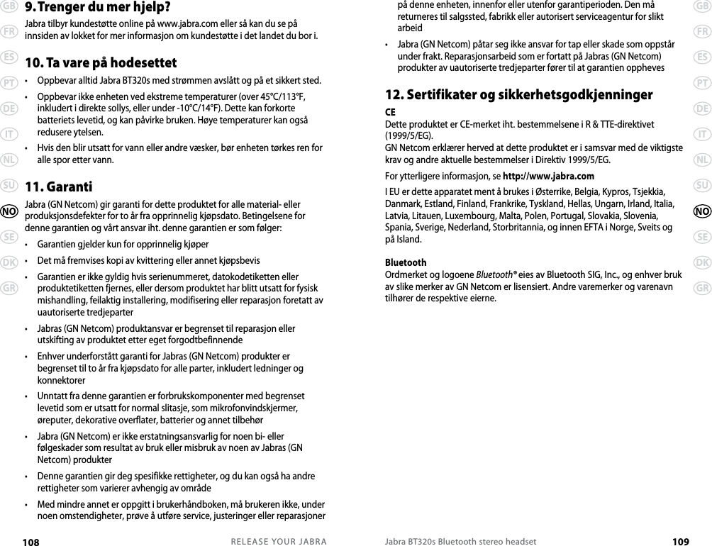 RELEASE YOUR JABRA108 GBFRESPTDEITNLSUSEDKGRNOJabra BT320s Bluetooth stereo headset 109GBFRESPTDEITNLSUSEDKGRNOpå denne enheten, innenfor eller utenfor garantiperioden. Den må returneres til salgssted, fabrikk eller autorisert serviceagentur for slikt arbeid•   Jabra (GN Netcom) påtar seg ikke ansvar for tap eller skade som oppstår under frakt. Reparasjonsarbeid som er fortatt på Jabras (GN Netcom) produkter av uautoriserte tredjeparter fører til at garantien oppheves12. Sertifikater og sikkerhetsgodkjenningerCEDette produktet er CE-merket iht. bestemmelsene i R &amp; TTE-direktivet (1999/5/EG).GN Netcom erklærer herved at dette produktet er i samsvar med de viktigste krav og andre aktuelle bestemmelser i Direktiv 1999/5/EG.For ytterligere informasjon, se http://www.jabra.comI EU er dette apparatet ment å brukes i Østerrike, Belgia, Kypros, Tsjekkia, Danmark, Estland, Finland, Frankrike, Tyskland, Hellas, Ungarn, Irland, Italia, Latvia, Litauen, Luxembourg, Malta, Polen, Portugal, Slovakia, Slovenia, Spania, Sverige, Nederland, Storbritannia, og innen EFTA i Norge, Sveits og på Island. BluetoothOrdmerket og logoene Bluetooth® eies av Bluetooth SIG, Inc., og enhver bruk av slike merker av GN Netcom er lisensiert. Andre varemerker og varenavn tilhører de respektive eierne.9. Trenger du mer hjelp?Jabra tilbyr kundestøtte online på www.jabra.com eller så kan du se på innsiden av lokket for mer informasjon om kundestøtte i det landet du bor i.10. Ta vare på hodesettet•  Oppbevar alltid Jabra BT320s med strømmen avslått og på et sikkert sted.•   Oppbevar ikke enheten ved ekstreme temperaturer (over 45°C/113°F, inkludert i direkte sollys, eller under -10°C/14°F). Dette kan forkorte batteriets levetid, og kan påvirke bruken. Høye temperaturer kan også redusere ytelsen.•   Hvis den blir utsatt for vann eller andre væsker, bør enheten tørkes ren for alle spor etter vann.11. GarantiJabra (GN Netcom) gir garanti for dette produktet for alle material- eller produksjonsdefekter for to år fra opprinnelig kjøpsdato. Betingelsene for denne garantien og vårt ansvar iht. denne garantien er som følger:•  Garantien gjelder kun for opprinnelig kjøper•  Det må fremvises kopi av kvittering eller annet kjøpsbevis•   Garantien er ikke gyldig hvis serienummeret, datokodetiketten eller produktetiketten fjernes, eller dersom produktet har blitt utsatt for fysisk mishandling, feilaktig installering, modifisering eller reparasjon foretatt av uautoriserte tredjeparter•   Jabras (GN Netcom) produktansvar er begrenset til reparasjon eller utskifting av produktet etter eget forgodtbefinnende•   Enhver underforstått garanti for Jabras (GN Netcom) produkter er begrenset til to år fra kjøpsdato for alle parter, inkludert ledninger og konnektorer•   Unntatt fra denne garantien er forbrukskomponenter med begrenset levetid som er utsatt for normal slitasje, som mikrofonvindskjermer, øreputer, dekorative overflater, batterier og annet tilbehør•   Jabra (GN Netcom) er ikke erstatningsansvarlig for noen bi- eller følgeskader som resultat av bruk eller misbruk av noen av Jabras (GN Netcom) produkter•   Denne garantien gir deg spesifikke rettigheter, og du kan også ha andre rettigheter som varierer avhengig av område•   Med mindre annet er oppgitt i brukerhåndboken, må brukeren ikke, under noen omstendigheter, prøve å utføre service, justeringer eller reparasjoner 