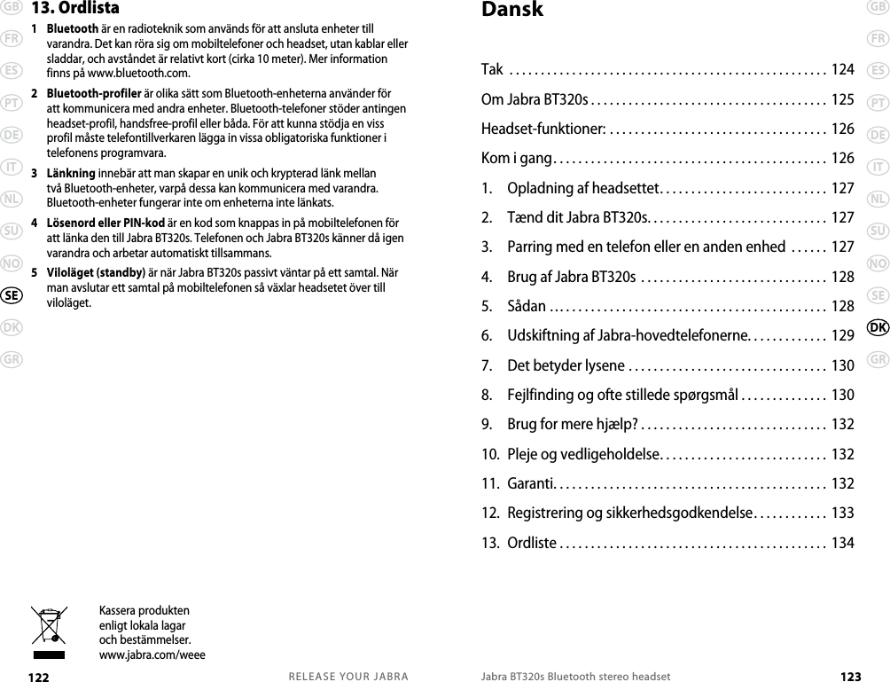 RELEASE YOUR JABRA122 GBFRESPTDEITNLSUNODKGRSEJabra BT320s Bluetooth stereo headset 123GBFRESPTDEITNLSUNOSEGRDK13. Ordlista 1   Bluetooth är en radioteknik som används för att ansluta enheter till varandra. Det kan röra sig om mobiltelefoner och headset, utan kablar eller sladdar, och avståndet är relativt kort (cirka 10 meter). Mer information finns på www.bluetooth.com.2   Bluetooth-profiler är olika sätt som Bluetooth-enheterna använder för att kommunicera med andra enheter. Bluetooth-telefoner stöder antingen headset-profil, handsfree-profil eller båda. För att kunna stödja en viss profil måste telefontillverkaren lägga in vissa obligatoriska funktioner i telefonens programvara. 3   Länkning innebär att man skapar en unik och krypterad länk mellan två Bluetooth-enheter, varpå dessa kan kommunicera med varandra. Bluetooth-enheter fungerar inte om enheterna inte länkats.4   Lösenord eller PIN-kod är en kod som knappas in på mobiltelefonen för att länka den till Jabra BT320s. Telefonen och Jabra BT320s känner då igen varandra och arbetar automatiskt tillsammans.5   Viloläget (standby) är när Jabra BT320s passivt väntar på ett samtal. När man avslutar ett samtal på mobiltelefonen så växlar headsetet över till viloläget.Kassera produktenenligt lokala lagaroch bestämmelser.www.jabra.com/weeeDanskTak ................................................... 124Om Jabra BT320s......................................125Headset-funktioner: ................................... 126Kom i gang............................................ 1261.  Opladning af headsettet........................... 1272.  Tænd dit Jabra BT320s............................. 1273.  Parring med en telefon eller en anden enhed  . . . . . . 1274.  Brug af Jabra BT320s .............................. 1285.  Sådan ….......................................... 1286.  Udskiftning af Jabra-hovedtelefonerne............. 1297.  Det betyder lysene ................................ 1308.  Fejlfinding og ofte stillede spørgsmål . . . . . . . . . . . . . . 1309.  Brug for mere hjælp? . . . . . . . . . . . . . . . . . . . . . . . . . . . . . .  13210.  Pleje og vedligeholdelse. . . . . . . . . . . . . . . . . . . . . . . . . . . 13211.  Garanti............................................ 13212.  Registrering og sikkerhedsgodkendelse. . . . . . . . . . . . 13313.  Ordliste . . . . . . . . . . . . . . . . . . . . . . . . . . . . . . . . . . . . . . . . . . .  134