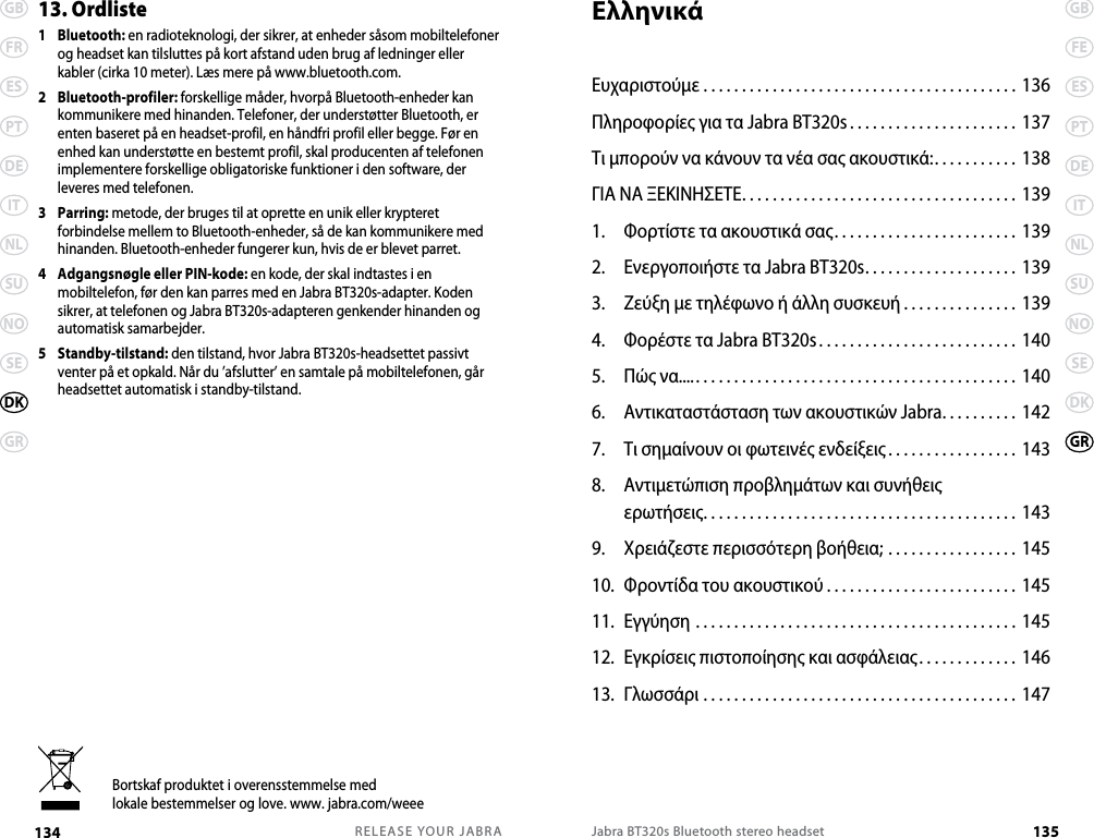RELEASE YOUR JABRA134 GBFRESPTDEITNLSUNOSEGRDKJabra BT320s Bluetooth stereo headset 135GBFEESPTDEITNLSUNOSEDKGR13. Ordliste1   Bluetooth: en radioteknologi, der sikrer, at enheder såsom mobiltelefoner og headset kan tilsluttes på kort afstand uden brug af ledninger eller kabler (cirka 10 meter). Læs mere på www.bluetooth.com.2   Bluetooth-profiler: forskellige måder, hvorpå Bluetooth-enheder kan kommunikere med hinanden. Telefoner, der understøtter Bluetooth, er enten baseret på en headset-profil, en håndfri profil eller begge. Før en enhed kan understøtte en bestemt profil, skal producenten af telefonen implementere forskellige obligatoriske funktioner i den software, der leveres med telefonen. 3   Parring: metode, der bruges til at oprette en unik eller krypteret forbindelse mellem to Bluetooth-enheder, så de kan kommunikere med hinanden. Bluetooth-enheder fungerer kun, hvis de er blevet parret.4   Adgangsnøgle eller PIN-kode: en kode, der skal indtastes i en mobiltelefon, før den kan parres med en Jabra BT320s-adapter. Koden sikrer, at telefonen og Jabra BT320s-adapteren genkender hinanden og automatisk samarbejder.5   Standby-tilstand: den tilstand, hvor Jabra BT320s-headsettet passivt venter på et opkald. Når du ’afslutter’ en samtale på mobiltelefonen, går headsettet automatisk i standby-tilstand.Bortskaf produktet i overensstemmelse medlokale bestemmelser og love. www. jabra.com/weeeΕλληνικάΕυχαριστούμε ......................................... 136Πληροφορίες για τα Jabra BT320s . . . . . . . . . . . . . . . . . . . . . . 137Τι μπορούν να κάνουν τα νέα σας ακουστικά:. . . . . . . . . . . 138 ΓΙΑ ΝΑ ΞΕΚΙΝΗΣΕΤΕ.................................... 1391.  Φορτίστε τα ακουστικά σας........................ 1392.  Ενεργοποιήστε τα Jabra BT320s.................... 1393.  Ζεύξη με τηλέφωνο ή άλλη συσκευή ............... 1394.  Φορέστε τα Jabra BT320s.......................... 1405.  Πώς να.............................................. 1406.  Αντικαταστάσταση των ακουστικών Jabra.......... 1427.  Τι σημαίνουν οι φωτεινές ενδείξεις ................. 1438.  Αντιμετώπιση προβλημάτων και συνήθεις  ερωτήσεις......................................... 1439.  Χρειάζεστε περισσότερη βοήθεια; ................. 14510.  Φροντίδα του ακουστικού ......................... 14511.  Εγγύηση .......................................... 14512.  Εγκρίσεις πιστοποίησης και ασφάλειας. . . . . . . . . . . . . 14613.  Γλωσσάρι ......................................... 147