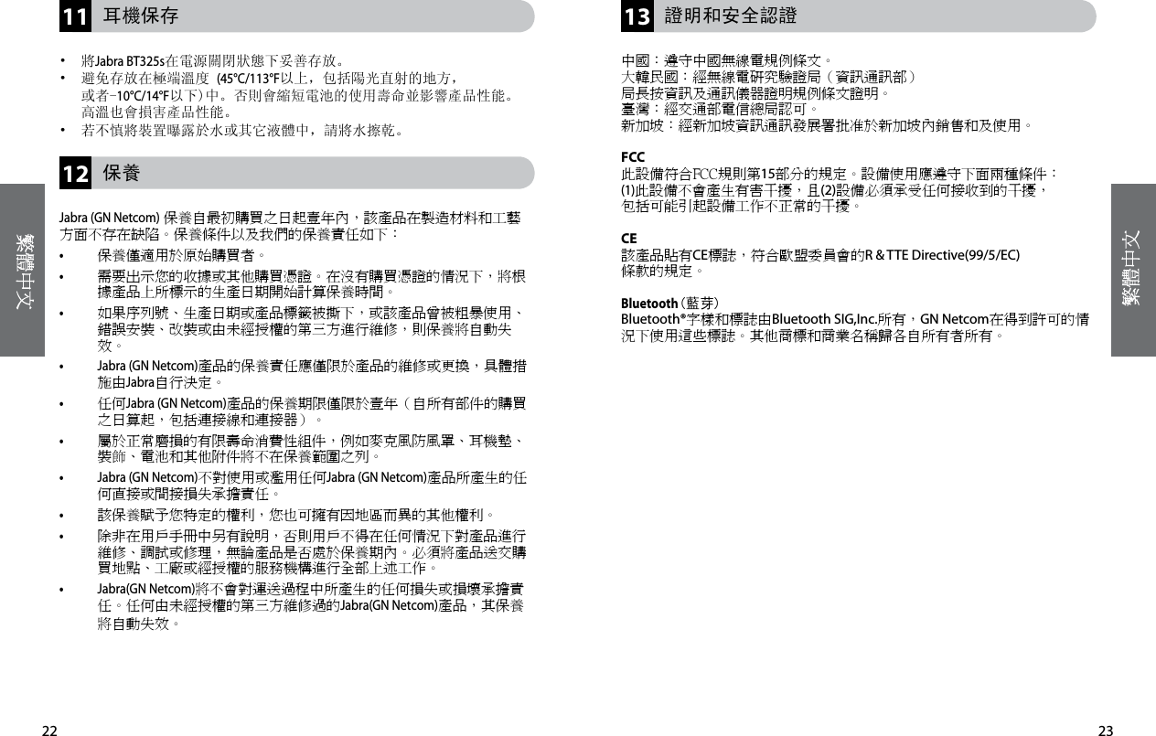 23122211 13    耳機保存•  將Jabra BT325s在電源關閉狀態下妥善存放。•   避免存放在極端溫度 (45°C/113°F以上，包括陽光直射的地方， 或者-10°C/14°F以下)中。否則會縮短電池的使用壽命並影響產品性能。 高溫也會損害產品性能。•  若不慎將裝置曝露於水或其它液體中，請將水擦乾。     保養Jabra (GN Netcom)保養自最初購買之日起壹年內，該產品在製造材料和工藝方面不存在缺陷。保養條件以及我們的保養責任如下：• 保養僅適用於原始購買者。• 需要出示您的收據或其他購買憑證。在沒有購買憑證的情況下，將根據產品上所標示的生產日期開始計算保養時間。• 如果序列號、生產日期或產品標籤被撕下，或該產品曾被粗暴使用、錯誤安裝、改裝或由未經授權的第三方進行維修，則保養將自動失效。• Jabra (GN Netcom)產品的保養責任應僅限於產品的維修或更換，具體措施由Jabra自行決定。• 任何Jabra (GN Netcom)產品的保養期限僅限於壹年（自所有部件的購買之日算起，包括連接線和連接器）。• 屬於正常磨損的有限壽命消費性組件，例如麥克風防風罩、耳機墊、裝飾、電池和其他附件將不在保養範圍之列。• Jabra (GN Netcom)不對使用或濫用任何Jabra (GN Netcom)產品所產生的任何直接或間接損失承擔責任。• 該保養賦予您特定的權利，您也可擁有因地區而異的其他權利。• 除非在用戶手冊中另有說明，否則用戶不得在任何情況下對產品進行維修、調試或修理，無論產品是否處於保養期內。必須將產品送交購買地點、工廠或經授權的服務機構進行全部上述工作。• Jabra(GN Netcom)將不會對運送過程中所產生的任何損失或損壞承擔責任。任何由未經授權的第三方維修過的Jabra(GN Netcom)產品，其保養將自動失效。  證明和安全認證中國：遵守中國無線電規例條文。大韓民國：經無線電研究驗證局（資訊通訊部）局長按資訊及通訊儀器證明規例條文證明。臺灣：經交通部電信總局認可。新加坡：經新加坡資訊通訊發展署批准於新加坡內銷售和及使用。FCC此設備符合FCC規則第15部分的規定。設備使用應遵守下面兩種條件：(1)此設備不會產生有害干擾，且(2)設備必須承受任何接收到的干擾，包括可能引起設備工作不正常的干擾。CE該產品貼有CE標誌，符合歐盟委員會的R &amp; TTE Directive(99/5/EC) 條款的規定。Bluetooth(藍芽)Bluetooth®字樣和標誌由Bluetooth SIG,Inc.所有，GN Netcom在得到許可的情況下使用這些標誌。其他商標和商業名稱歸各自所有者所有。