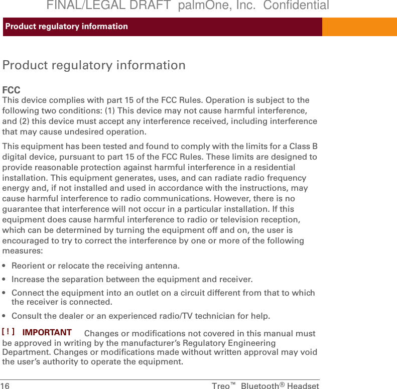 Product regulatory information16  Treo™  Bluetooth®HeadsetProduct regulatory informationFCCThis device complies with part 15 of the FCC Rules. Operation is subject to the following two conditions: (1) This device may not cause harmful interference, and (2) this device must accept any interference received, including interference that may cause undesired operation.This equipment has been tested and found to comply with the limits for a Class B digital device, pursuant to part 15 of the FCC Rules. These limits are designed to provide reasonable protection against harmful interference in a residential installation. This equipment generates, uses, and can radiate radio frequency energy and, if not installed and used in accordance with the instructions, may cause harmful interference to radio communications. However, there is no guarantee that interference will not occur in a particular installation. If this equipment does cause harmful interference to radio or television reception, which can be determined by turning the equipment off and on, the user is encouraged to try to correct the interference by one or more of the following measures:• Reorient or relocate the receiving antenna.• Increase the separation between the equipment and receiver.• Connect the equipment into an outlet on a circuit different from that to which the receiver is connected.• Consult the dealer or an experienced radio/TV technician for help. Changes or modifications not covered in this manual must be approved in writing by the manufacturer’s Regulatory Engineering Department. Changes or modifications made without written approval may void the user’s authority to operate the equipment.IMPORTANT[!]FINAL/LEGAL DRAFT  palmOne, Inc.  Confidential