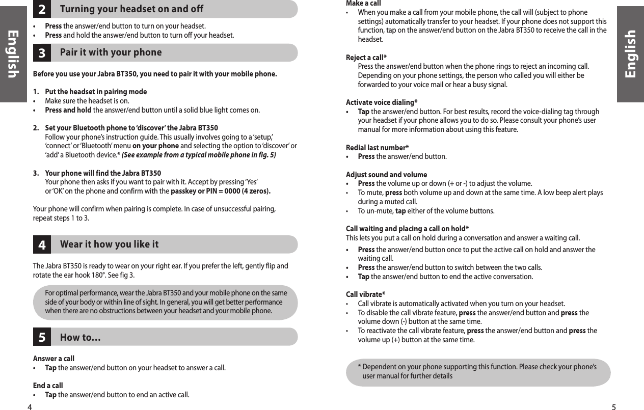 4English5English5423Turning your headset on and off •  Press the answer/end button to turn on your headset. •  Press and hold the answer/end button to turn off your headset. Pair it with your phone  Before you use your Jabra BT350, you need to pair it with your mobile phone. 1.   Put the headset in pairing mode•  Make sure the headset is on.•  Press and hold the answer/end button until a solid blue light comes on. 2.   Set your Bluetooth phone to ‘discover’ the Jabra BT350   Follow your phone’s instruction guide. This usually involves going to a ‘setup,’ ‘connect’ or ‘Bluetooth’ menu on your phone and selecting the option to ‘discover’ or ‘add’ a Bluetooth device.* (See example from a typical mobile phone in fig. 5)3.   Your phone will find the Jabra BT350   Your phone then asks if you want to pair with it. Accept by pressing ‘Yes’ or ‘OK’ on the phone and confirm with the passkey or PIN = 0000 (4 zeros).Your phone will confirm when pairing is complete. In case of unsuccessful pairing, repeat steps 1 to 3. Wear it how you like itThe Jabra BT350 is ready to wear on your right ear. If you prefer the left, gently flip and rotate the ear hook 180°. See fig 3.           For optimal performance, wear the Jabra BT350 and your mobile phone on the same side of your body or within line of sight. In general, you will get better performance when there are no obstructions between your headset and your mobile phone.How to…Answer a call•  Tap the answer/end button on your headset to answer a call.End a call•  Tap the answer/end button to end an active call.Make a call•   When you make a call from your mobile phone, the call will (subject to phone settings) automatically transfer to your headset. If your phone does not support this function, tap on the answer/end button on the Jabra BT350 to receive the call in the headset. Reject a call*    Press the answer/end button when the phone rings to reject an incoming call. Depending on your phone settings, the person who called you will either be forwarded to your voice mail or hear a busy signal. Activate voice dialing*•   Tap the answer/end button. For best results, record the voice-dialing tag through your headset if your phone allows you to do so. Please consult your phone’s user manual for more information about using this feature. Redial last number*•  Press the answer/end button.  Adjust sound and volume•  Press the volume up or down (+ or -) to adjust the volume.•   To mute, press both volume up and down at the same time. A low beep alert plays during a muted call.•  To un-mute, tap either of the volume buttons.  Call waiting and placing a call on hold* This lets you put a call on hold during a conversation and answer a waiting call.•   Press the answer/end button once to put the active call on hold and answer the waiting call.•  Press the answer/end button to switch between the two calls.•  Tap the answer/end button to end the active conversation. Call vibrate*•  Call vibrate is automatically activated when you turn on your headset.•   To disable the call vibrate feature, press the answer/end button and press the volume down (-) button at the same time. •   To reactivate the call vibrate feature, press the answer/end button and press the volume up (+) button at the same time.      *  Dependent on your phone supporting this function. Please check your phone’s user manual for further details