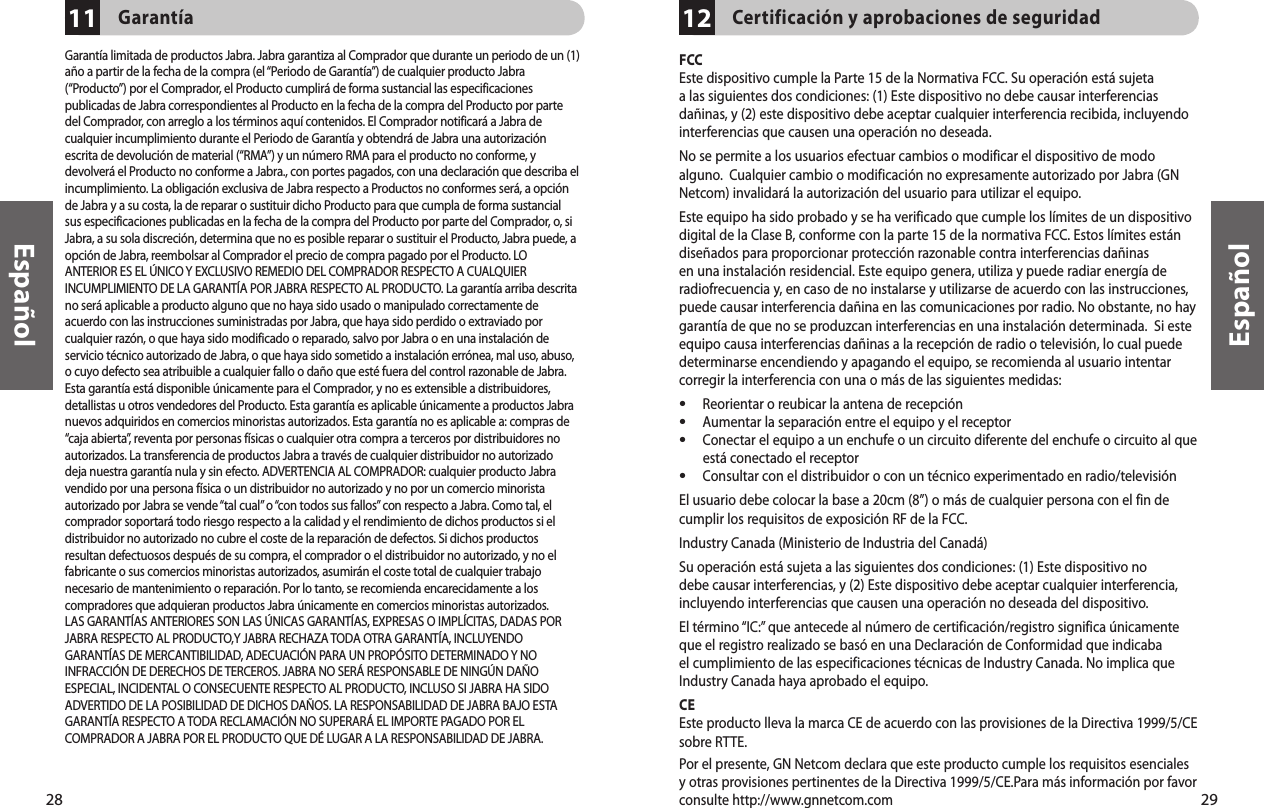 28Español29Español1211Garantía Garantía limitada de productos Jabra. Jabra garantiza al Comprador que durante un periodo de un (1)año a partir de la fecha de la compra (el “Periodo de Garantía”) de cualquier producto Jabra(“Producto”) por el Comprador, el Producto cumplirá de forma sustancial las especificacionespublicadas de Jabra correspondientes al Producto en la fecha de la compra del Producto por partedel Comprador, con arreglo a los términos aquí contenidos. El Comprador notificará a Jabra decualquier incumplimiento durante el Periodo de Garantía y obtendrá de Jabra una autorizaciónescrita de devolución de material (“RMA”) y un número RMA para el producto no conforme, ydevolverá el Producto no conforme a Jabra., con portes pagados, con una declaración que describa elincumplimiento. La obligación exclusiva de Jabra respecto a Productos no conformes será, a opciónde Jabra y a su costa, la de reparar o sustituir dicho Producto para que cumpla de forma sustancialsus especificaciones publicadas en la fecha de la compra del Producto por parte del Comprador, o, siJabra, a su sola discreción, determina que no es posible reparar o sustituir el Producto, Jabra puede, aopción de Jabra, reembolsar al Comprador el precio de compra pagado por el Producto. LOANTERIOR ES EL ÚNICO Y EXCLUSIVO REMEDIO DEL COMPRADOR RESPECTO A CUALQUIERINCUMPLIMIENTO DE LA GARANTÍA POR JABRA RESPECTO AL PRODUCTO. La garantía arriba descritano será aplicable a producto alguno que no haya sido usado o manipulado correctamente deacuerdo con las instrucciones suministradas por Jabra, que haya sido perdido o extraviado porcualquier razón, o que haya sido modificado o reparado, salvo por Jabra o en una instalación deservicio técnico autorizado de Jabra, o que haya sido sometido a instalación errónea, mal uso, abuso,o cuyo defecto sea atribuible a cualquier fallo o daño que esté fuera del control razonable de Jabra.Esta garantía está disponible únicamente para el Comprador, y no es extensible a distribuidores,detallistas u otros vendedores del Producto. Esta garantía es aplicable únicamente a productos Jabranuevos adquiridos en comercios minoristas autorizados. Esta garantía no es aplicable a: compras de“caja abierta”, reventa por personas físicas o cualquier otra compra a terceros por distribuidores noautorizados. La transferencia de productos Jabra a través de cualquier distribuidor no autorizadodeja nuestra garantía nula y sin efecto. ADVERTENCIA AL COMPRADOR: cualquier producto Jabravendido por una persona física o un distribuidor no autorizado y no por un comercio minoristaautorizado por Jabra se vende “tal cual” o “con todos sus fallos” con respecto a Jabra. Como tal, elcomprador soportará todo riesgo respecto a la calidad y el rendimiento de dichos productos si eldistribuidor no autorizado no cubre el coste de la reparación de defectos. Si dichos productosresultan defectuosos después de su compra, el comprador o el distribuidor no autorizado, y no elfabricante o sus comercios minoristas autorizados, asumirán el coste total de cualquier trabajonecesario de mantenimiento o reparación. Por lo tanto, se recomienda encarecidamente a loscompradores que adquieran productos Jabra únicamente en comercios minoristas autorizados.LAS GARANTÍAS ANTERIORES SON LAS ÚNICAS GARANTÍAS, EXPRESAS O IMPLÍCITAS, DADAS PORJABRA RESPECTO AL PRODUCTO,Y JABRA RECHAZA TODA OTRA GARANTÍA, INCLUYENDOGARANTÍAS DE MERCANTIBILIDAD, ADECUACIÓN PARA UN PROPÓSITO DETERMINADO Y NOINFRACCIÓN DE DERECHOS DE TERCEROS. JABRA NO SERÁ RESPONSABLE DE NINGÚN DAÑOESPECIAL, INCIDENTAL O CONSECUENTE RESPECTO AL PRODUCTO, INCLUSO SI JABRA HA SIDOADVERTIDO DE LA POSIBILIDAD DE DICHOS DAÑOS. LA RESPONSABILIDAD DE JABRA BAJO ESTAGARANTÍA RESPECTO A TODA RECLAMACIÓN NO SUPERARÁ EL IMPORTE PAGADO POR ELCOMPRADOR A JABRA POR EL PRODUCTO QUE DÉ LUGAR A LA RESPONSABILIDAD DE JABRA.Certificación y aprobaciones de seguridadFCCEste dispositivo cumple la Parte 15 de la Normativa FCC. Su operación está sujeta a las siguientes dos condiciones: (1) Este dispositivo no debe causar interferencias dañinas, y (2) este dispositivo debe aceptar cualquier interferencia recibida, incluyendo interferencias que causen una operación no deseada. No se permite a los usuarios efectuar cambios o modificar el dispositivo de modo alguno.  Cualquier cambio o modificación no expresamente autorizado por Jabra (GN Netcom) invalidará la autorización del usuario para utilizar el equipo.Este equipo ha sido probado y se ha verificado que cumple los límites de un dispositivo digital de la Clase B, conforme con la parte 15 de la normativa FCC. Estos límites están diseñados para proporcionar protección razonable contra interferencias dañinas en una instalación residencial. Este equipo genera, utiliza y puede radiar energía de radiofrecuencia y, en caso de no instalarse y utilizarse de acuerdo con las instrucciones, puede causar interferencia dañina en las comunicaciones por radio. No obstante, no hay garantía de que no se produzcan interferencias en una instalación determinada.  Si este equipo causa interferencias dañinas a la recepción de radio o televisión, lo cual puede determinarse encendiendo y apagando el equipo, se recomienda al usuario intentar corregir la interferencia con una o más de las siguientes medidas:•  Reorientar o reubicar la antena de recepción•  Aumentar la separación entre el equipo y el receptor•  Conectar el equipo a un enchufe o un circuito diferente del enchufe o circuito al que    está conectado el receptor•  Consultar con el distribuidor o con un técnico experimentado en radio/televisiónEl usuario debe colocar la base a 20cm (8”) o más de cualquier persona con el fin de cumplir los requisitos de exposición RF de la FCC.Industry Canada (Ministerio de Industria del Canadá)Su operación está sujeta a las siguientes dos condiciones: (1) Este dispositivo no debe causar interferencias, y (2) Este dispositivo debe aceptar cualquier interferencia, incluyendo interferencias que causen una operación no deseada del dispositivo. El término “IC:” que antecede al número de certificación/registro significa únicamente que el registro realizado se basó en una Declaración de Conformidad que indicaba el cumplimiento de las especificaciones técnicas de Industry Canada. No implica que Industry Canada haya aprobado el equipo.CEEste producto lleva la marca CE de acuerdo con las provisiones de la Directiva 1999/5/CE sobre RTTE.Por el presente, GN Netcom declara que este producto cumple los requisitos esenciales y otras provisiones pertinentes de la Directiva 1999/5/CE.Para más información por favor consulte http://www.gnnetcom.com