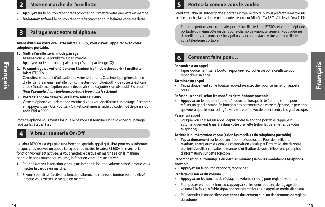 14Français15Français432Mise en marche de l’oreillette•  Appuyez sur le bouton répondre/raccrocher pour mettre votre oreillette en marche. •  Maintenez enfoncé le bouton répondre/raccrocher pour éteindre votre oreillette. Pairage avec votre téléphoneAvant d’utiliser votre oreillette Jabra BT500v, vous devez l’appairer avec votre téléphone portable.1.   Mettre l’oreillette en mode pairage •  Assurez-vous que l’oreillette est en marche.• Appuyez sur le bouton de pairage représenté par le logo        .2.    Paramétrage de votre téléphone Bluetooth afin de « découvrir » l’oreillette Jabra BT500v Consultez le manuel d’utilisation de votre téléphone. Cela implique généralement d’aller dans le menu « installer », « connecter » ou « Bluetooth » de votre téléphone et de sélectionner l’option pour « découvrir » ou « ajouter » un dispositif Bluetooth.* (Voir l’exemple d’un téléphone portable type dans le schéma)3.    Votre téléphone détecte l’oreillette Jabra BT500v Votre téléphone vous demande ensuite si vous voulez effectuer un pairage. Acceptez en appuyant sur « Oui » ou sur « OK » et confirmez à l’aide du code mot de passe ou code PIN = 0000.Votre téléphone vous avertit lorsque le pairage est terminé. En cas d’échec du pairage, répétez les étapes 1 à 3.Vibreur sonnerie On/Off Le Jabra BT500v est équipé d’une fonction spéciale appel qui vibre pour vous informer lorsque vous recevez un appel. Lorsque vous mettez le Jabra BT500v en marche, la fonction vibreur est activée. Si vous mettez le casque en marche selon la manière habituelle, sans toucher au volume, la fonction vibreur reste activée.1.  Pour désactiver la fonction vibreur, maintenez le bouton volume baissé lorsque vous mettez le casque en marche.2.  Si vous souhaitez réactiver la fonction vibreur, maintenez le bouton volume élevé lorsque vous mettez le casque en marche.65Portez-la comme vous le voulezL’oreillette Jabra BT500v est prête à porter sur l’oreille droite. Si vous préférez la mettre sur l’oreille gauche, faites doucement pivoter l’écouteur MiniGel™ à 180°. Voir le schéma 1.   Pour une performance optimale, portez l’oreillette Jabra BT500v et votre téléphone portable du même côté ou dans votre champ de vision. En général, vous obtenez de meilleures performances lorsqu’il n’y a aucun obstacle entre votre oreillette et votre téléphone portable.Comment faire pour…Répondre à un appel•   Tapez doucement sur le bouton répondre/raccrocher de votre oreillette pour répondre à un appel. Terminer un appel•   Tapez doucement sur le bouton répondre/raccrocher pour terminer un appel en cours.Refuser un appel (selon les modèles de téléphone portable)•   Appuyez sur le bouton répondre/raccrocher lorsque le téléphone sonne pour refuser un appel entrant. En fonction des paramètres de votre téléphone, la personne qui vous a appelé sera redirigée vers votre boîte vocale ou entendra le signal occupé.Passer un appel•   Lorsque vous passez un appel depuis votre téléphone portable, l’appel est automatiquement transféré dans votre oreillette (selon les paramètres de votre téléphone).Activer la numérotation vocale (selon les modèles de téléphone portable)•   Tapez doucement sur le bouton répondre/raccrocher. Pour de meilleurs résultats, enregistrez le signal de composition vocale par l’intermédiaire de votre oreillette. Veuillez consulter le manuel d’utilisation de votre téléphone pour plus d’informations sur cette fonction.Recomposition automatique du dernier numéro (selon les modèles de téléphone portable)•  Appuyez sur le bouton répondre/raccrocher. Réglage du son et du volume•   Appuyez sur les touches de réglage du volume (+ ou -) pour régler le volume. •   Pour passer en mode silencieux, appuyez sur les deux boutons de réglage du volume à la fois. Un faible signal sonore retentit lors d’un appel en mode silencieux.•   Pour annuler le mode silencieux, tapez doucement sur l’un des boutons de réglage du volume. 