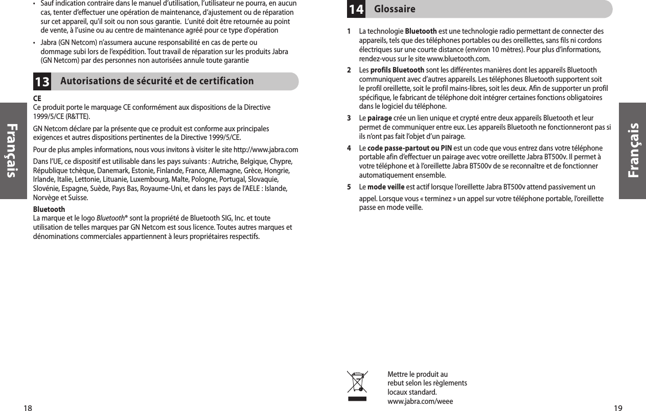 18Français19Français•  Sauf indication contraire dans le manuel d’utilisation, l’utilisateur ne pourra, en aucun cas, tenter d’effectuer une opération de maintenance, d’ajustement ou de réparation sur cet appareil, qu&apos;il soit ou non sous garantie.  L’unité doit être retournée au point de vente, à l’usine ou au centre de maintenance agréé pour ce type d’opération•   Jabra (GN Netcom) n’assumera aucune responsabilité en cas de perte ou  dommage subi lors de l’expédition. Tout travail de réparation sur les produits Jabra (GN Netcom) par des personnes non autorisées annule toute garantie13Autorisations de sécurité et de certificationCECe produit porte le marquage CE conformément aux dispositions de la Directive 1999/5/CE (R&amp;TTE).GN Netcom déclare par la présente que ce produit est conforme aux principales exigences et autres dispositions pertinentes de la Directive 1999/5/CE.Pour de plus amples informations, nous vous invitons à visiter le site http://www.jabra.com Dans l’UE, ce dispositif est utilisable dans les pays suivants : Autriche, Belgique, Chypre, République tchèque, Danemark, Estonie, Finlande, France, Allemagne, Grèce, Hongrie, Irlande, Italie, Lettonie, Lituanie, Luxembourg, Malte, Pologne, Portugal, Slovaquie, Slovénie, Espagne, Suède, Pays Bas, Royaume-Uni, et dans les pays de l’AELE : Islande, Norvège et Suisse. Bluetooth La marque et le logo Bluetooth® sont la propriété de Bluetooth SIG, Inc. et toute utilisation de telles marques par GN Netcom est sous licence. Toutes autres marques et dénominations commerciales appartiennent à leurs propriétaires respectifs. Mettre le produit aurebut selon les règlementslocaux standard.www.jabra.com/weee14Glossaire1   La technologie Bluetooth est une technologie radio permettant de connecter des appareils, tels que des téléphones portables ou des oreillettes, sans fils ni cordons électriques sur une courte distance (environ 10 mètres). Pour plus d’informations, rendez-vous sur le site www.bluetooth.com.2   Les profils Bluetooth sont les différentes manières dont les appareils Bluetooth communiquent avec d’autres appareils. Les téléphones Bluetooth supportent soit le profil oreillette, soit le profil mains-libres, soit les deux. Afin de supporter un profil spécifique, le fabricant de téléphone doit intégrer certaines fonctions obligatoires dans le logiciel du téléphone. 3   Le pairage crée un lien unique et crypté entre deux appareils Bluetooth et leur permet de communiquer entre eux. Les appareils Bluetooth ne fonctionneront pas si ils n’ont pas fait l’objet d’un pairage.4   Le code passe-partout ou PIN est un code que vous entrez dans votre téléphone portable afin d’effectuer un pairage avec votre oreillette Jabra BT500v. Il permet à votre téléphone et à l’oreillette Jabra BT500v de se reconnaître et de fonctionner automatiquement ensemble.5   Le mode veille est actif lorsque l’oreillette Jabra BT500v attend passivement un appel. Lorsque vous « terminez » un appel sur votre téléphone portable, l’oreillette passe en mode veille.