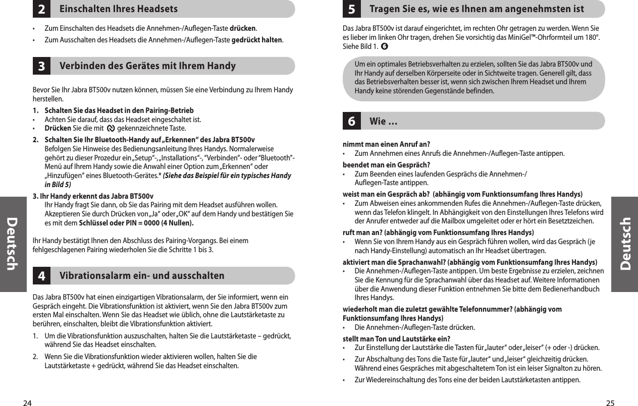 24Deutsch25Deutsch432Einschalten Ihres Headsets•  Zum Einschalten des Headsets die Annehmen-/Auflegen-Taste drücken. •  Zum Ausschalten des Headsets die Annehmen-/Auflegen-Taste gedrückt halten. Verbinden des Gerätes mit Ihrem Handy Bevor Sie Ihr Jabra BT500v nutzen können, müssen Sie eine Verbindung zu Ihrem Handy herstellen.1.   Schalten Sie das Headset in den Pairing-Betrieb•  Achten Sie darauf, dass das Headset eingeschaltet ist.• Drücken Sie die mit         gekennzeichnete Taste. 2.   Schalten Sie Ihr Bluetooth-Handy auf „Erkennen“ des Jabra BT500v   Befolgen Sie Hinweise des Bedienungsanleitung Ihres Handys. Normalerweise gehört zu dieser Prozedur ein „Setup“-, „Installations“-, “Verbinden”- oder “Bluetooth”-Menü auf Ihrem Handy sowie die Anwahl einer Option zum „Erkennen“ oder „Hinzufügen“ eines Bluetooth-Gerätes.* (Siehe das Beispiel für ein typisches Handy in Bild 5)3. Ihr Handy erkennt das Jabra BT500v   Ihr Handy fragt Sie dann, ob Sie das Pairing mit dem Headset ausführen wollen. Akzeptieren Sie durch Drücken von „Ja“ oder „OK“ auf dem Handy und bestätigen Sie es mit dem Schlüssel oder PIN = 0000 (4 Nullen).Ihr Handy bestätigt Ihnen den Abschluss des Pairing-Vorgangs. Bei einem fehlgeschlagenen Pairing wiederholen Sie die Schritte 1 bis 3.Vibrationsalarm ein- und ausschaltenDas Jabra BT500v hat einen einzigartigen Vibrationsalarm, der Sie informiert, wenn ein Gespräch eingeht. Die Vibrationsfunktion ist aktiviert, wenn Sie den Jabra BT500v zum ersten Mal einschalten. Wenn Sie das Headset wie üblich, ohne die Lautstärketaste zu berühren, einschalten, bleibt die Vibrationsfunktion aktiviert.1.  Um die Vibrationsfunktion auszuschalten, halten Sie die Lautstärketaste – gedrückt, während Sie das Headset einschalten.2.  Wenn Sie die Vibrationsfunktion wieder aktivieren wollen, halten Sie die Lautstärketaste + gedrückt, während Sie das Headset einschalten.65Tragen Sie es, wie es Ihnen am angenehmsten istDas Jabra BT500v ist darauf eingerichtet, im rechten Ohr getragen zu werden. Wenn Sie es lieber im linken Ohr tragen, drehen Sie vorsichtig das MiniGel™-Ohrformteil um 180°. Siehe Bild 1.   Um ein optimales Betriebsverhalten zu erzielen, sollten Sie das Jabra BT500v und Ihr Handy auf derselben Körperseite oder in Sichtweite tragen. Generell gilt, dass das Betriebsverhalten besser ist, wenn sich zwischen Ihrem Headset und Ihrem Handy keine störenden Gegenstände befinden.Wie …nimmt man einen Anruf an?•  Zum Annehmen eines Anrufs die Annehmen-/Auflegen-Taste antippen. beendet man ein Gespräch?•   Zum Beenden eines laufenden Gesprächs die Annehmen-/ Auflegen-Taste antippen.weist man ein Gespräch ab?  (abhängig vom Funktionsumfang Ihres Handys)•   Zum Abweisen eines ankommenden Rufes die Annehmen-/Auflegen-Taste drücken, wenn das Telefon klingelt. In Abhängigkeit von den Einstellungen Ihres Telefons wird der Anrufer entweder auf die Mailbox umgeleitet oder er hört ein Besetztzeichen.ruft man an? (abhängig vom Funktionsumfang Ihres Handys)•   Wenn Sie von Ihrem Handy aus ein Gespräch führen wollen, wird das Gespräch (je nach Handy-Einstellung) automatisch an Ihr Headset übertragen.aktiviert man die Sprachanwahl? (abhängig vom Funktionsumfang Ihres Handys)•   Die Annehmen-/Auflegen-Taste antippen. Um beste Ergebnisse zu erzielen, zeichnen Sie die Kennung für die Sprachanwahl über das Headset auf. Weitere Informationen über die Anwendung dieser Funktion entnehmen Sie bitte dem Bedienerhandbuch Ihres Handys.wiederholt man die zuletzt gewählte Telefonnummer? (abhängig vom Funktionsumfang Ihres Handys)•  Die Annehmen-/Auflegen-Taste drücken. stellt man Ton und Lautstärke ein?•   Zur Einstellung der Lautstärke die Tasten für „lauter“ oder „leiser“ (+ oder -) drücken. •   Zur Abschaltung des Tons die Taste für „lauter“ und „leiser“ gleichzeitig drücken. Während eines Gespräches mit abgeschaltetem Ton ist ein leiser Signalton zu hören.•  Zur Wiedereinschaltung des Tons eine der beiden Lautstärketasten antippen.  