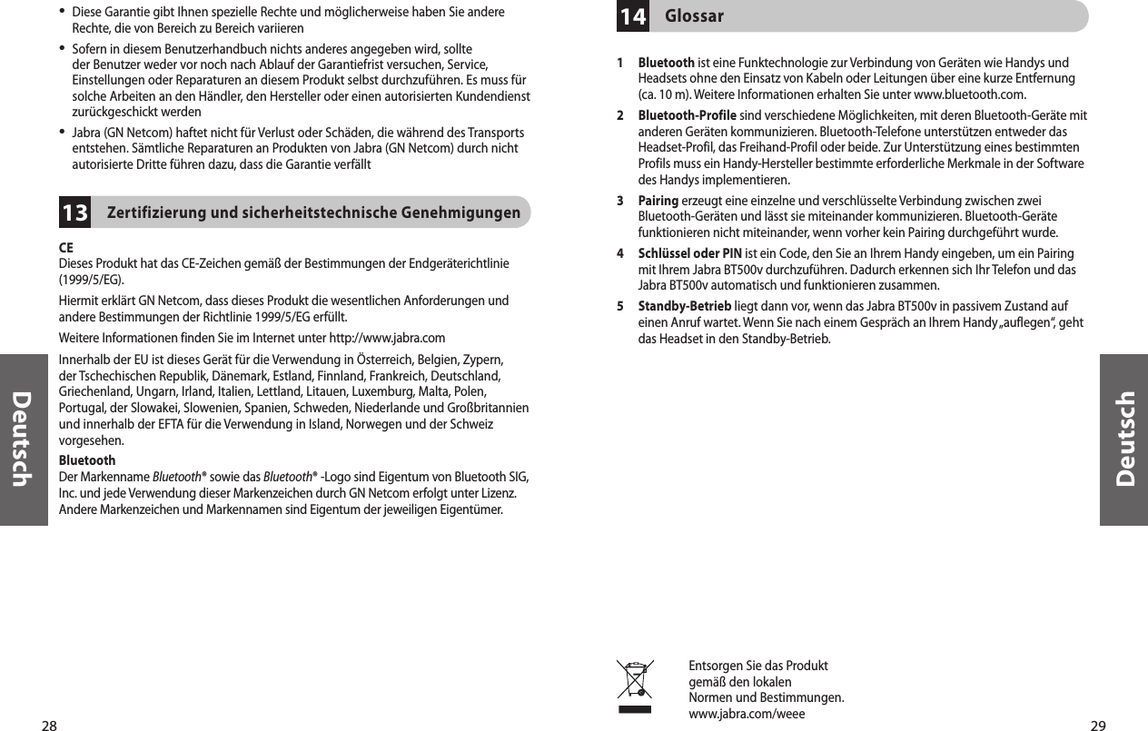 28Deutsch29Deutsch13•  Diese Garantie gibt Ihnen spezielle Rechte und möglicherweise haben Sie andere Rechte, die von Bereich zu Bereich variieren•  Sofern in diesem Benutzerhandbuch nichts anderes angegeben wird, sollte der Benutzer weder vor noch nach Ablauf der Garantiefrist versuchen, Service, Einstellungen oder Reparaturen an diesem Produkt selbst durchzuführen. Es muss für solche Arbeiten an den Händler, den Hersteller oder einen autorisierten Kundendienst zurückgeschickt werden•  Jabra (GN Netcom) haftet nicht für Verlust oder Schäden, die während des Transports entstehen. Sämtliche Reparaturen an Produkten von Jabra (GN Netcom) durch nicht autorisierte Dritte führen dazu, dass die Garantie verfälltZertifizierung und sicherheitstechnische Genehmigungen CEDieses Produkt hat das CE-Zeichen gemäß der Bestimmungen der Endgeräterichtlinie (1999/5/EG).Hiermit erklärt GN Netcom, dass dieses Produkt die wesentlichen Anforderungen und andere Bestimmungen der Richtlinie 1999/5/EG erfüllt.Weitere Informationen finden Sie im Internet unter http://www.jabra.comInnerhalb der EU ist dieses Gerät für die Verwendung in Österreich, Belgien, Zypern, der Tschechischen Republik, Dänemark, Estland, Finnland, Frankreich, Deutschland, Griechenland, Ungarn, Irland, Italien, Lettland, Litauen, Luxemburg, Malta, Polen, Portugal, der Slowakei, Slowenien, Spanien, Schweden, Niederlande und Großbritannien und innerhalb der EFTA für die Verwendung in Island, Norwegen und der Schweiz vorgesehen.BluetoothDer Markenname Bluetooth® sowie das Bluetooth® -Logo sind Eigentum von Bluetooth SIG, Inc. und jede Verwendung dieser Markenzeichen durch GN Netcom erfolgt unter Lizenz. Andere Markenzeichen und Markennamen sind Eigentum der jeweiligen Eigentümer.14Glossar 1   Bluetooth ist eine Funktechnologie zur Verbindung von Geräten wie Handys und Headsets ohne den Einsatz von Kabeln oder Leitungen über eine kurze Entfernung (ca. 10 m). Weitere Informationen erhalten Sie unter www.bluetooth.com.2   Bluetooth-Profile sind verschiedene Möglichkeiten, mit deren Bluetooth-Geräte mit anderen Geräten kommunizieren. Bluetooth-Telefone unterstützen entweder das Headset-Profil, das Freihand-Profil oder beide. Zur Unterstützung eines bestimmten Profils muss ein Handy-Hersteller bestimmte erforderliche Merkmale in der Software des Handys implementieren. 3   Pairing erzeugt eine einzelne und verschlüsselte Verbindung zwischen zwei Bluetooth-Geräten und lässt sie miteinander kommunizieren. Bluetooth-Geräte funktionieren nicht miteinander, wenn vorher kein Pairing durchgeführt wurde.4   Schlüssel oder PIN ist ein Code, den Sie an Ihrem Handy eingeben, um ein Pairing mit Ihrem Jabra BT500v durchzuführen. Dadurch erkennen sich Ihr Telefon und das Jabra BT500v automatisch und funktionieren zusammen.5   Standby-Betrieb liegt dann vor, wenn das Jabra BT500v in passivem Zustand auf einen Anruf wartet. Wenn Sie nach einem Gespräch an Ihrem Handy „auflegen“, geht das Headset in den Standby-Betrieb.Entsorgen Sie das Produktgemäß den lokalenNormen und Bestimmungen.www.jabra.com/weee