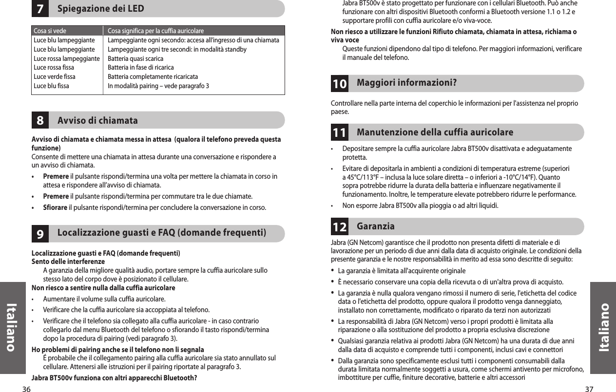 36Italiano37Italiano987Spiegazione dei LEDAvviso di chiamataAvviso di chiamata e chiamata messa in attesa  (qualora il telefono preveda questa funzione)Consente di mettere una chiamata in attesa durante una conversazione e rispondere a un avviso di chiamata.•   Premere il pulsante rispondi/termina una volta per mettere la chiamata in corso in attesa e rispondere all’avviso di chiamata.•  Premere il pulsante rispondi/termina per commutare tra le due chiamate.•  Sfiorare il pulsante rispondi/termina per concludere la conversazione in corso.Localizzazione guasti e FAQ (domande frequenti) Localizzazione guasti e FAQ (domande frequenti)Sento delle interferenze   A garanzia della migliore qualità audio, portare sempre la cuffia auricolare sullo stesso lato del corpo dove è posizionato il cellulare.Non riesco a sentire nulla dalla cuffia auricolare•  Aumentare il volume sulla cuffia auricolare.•  Verificare che la cuffia auricolare sia accoppiata al telefono.•   Verificare che il telefono sia collegato alla cuffia auricolare - in caso contrario collegarlo dal menu Bluetooth del telefono o sfiorando il tasto rispondi/termina dopo la procedura di pairing (vedi paragrafo 3).Ho problemi di pairing anche se il telefono non li segnala   É probabile che il collegamento pairing alla cuffia auricolare sia stato annullato sul cellulare. Attenersi alle istruzioni per il pairing riportate al paragrafo 3.Jabra BT500v funziona con altri apparecchi Bluetooth?Cosa si vede  Cosa significa per la cuffia auricolareLuce blu lampeggiante  Lampeggiante ogni secondo: accesa all’ingresso di una chiamataLuce blu lampeggiante  Lampeggiante ogni tre secondi: in modalità standbyLuce rossa lampeggiante  Batteria quasi scaricaLuce rossa fissa  Batteria in fase di ricaricaLuce verde fissa  Batteria completamente ricaricataLuce blu fissa  In modalità pairing – vede paragrafo 3111012   Jabra BT500v è stato progettato per funzionare con i cellulari Bluetooth. Può anche funzionare con altri dispositivi Bluetooth conformi a Bluetooth versione 1.1 o 1.2 e supportare profili con cuffia auricolare e/o viva-voce. Non riesco a utilizzare le funzioni Rifiuto chiamata, chiamata in attesa, richiama o viva voce   Queste funzioni dipendono dal tipo di telefono. Per maggiori informazioni, verificare il manuale del telefono.Maggiori informazioni? Controllare nella parte interna del coperchio le informazioni per l&apos;assistenza nel proprio paese.Manutenzione della cuffia auricolare •   Depositare sempre la cuffia auricolare Jabra BT500v disattivata e adeguatamente protetta.•   Evitare di depositarla in ambienti a condizioni di temperatura estreme (superiori a 45°C/113°F – inclusa la luce solare diretta – o inferiori a -10°C/14°F). Quanto sopra potrebbe ridurre la durata della batteria e influenzare negativamente il funzionamento. Inoltre, le temperature elevate potrebbero ridurre le performance.•  Non esporre Jabra BT500v alla pioggia o ad altri liquidi.Garanzia Jabra (GN Netcom) garantisce che il prodotto non presenta difetti di materiale e di lavorazione per un periodo di due anni dalla data di acquisto originale. Le condizioni della presente garanzia e le nostre responsabilità in merito ad essa sono descritte di seguito:•  La garanzia è limitata all&apos;acquirente originale•  È necessario conservare una copia della ricevuta o di un&apos;altra prova di acquisto. •  La garanzia è nulla qualora vengano rimossi il numero di serie, l&apos;etichetta del codice data o l&apos;etichetta del prodotto, oppure qualora il prodotto venga danneggiato, installato non correttamente, modificato o riparato da terzi non autorizzati•  La responsabilità di Jabra (GN Netcom) verso i propri prodotti è limitata alla riparazione o alla sostituzione del prodotto a propria esclusiva discrezione•  Qualsiasi garanzia relativa ai prodotti Jabra (GN Netcom) ha una durata di due anni dalla data di acquisto e comprende tutti i componenti, inclusi cavi e connettori•  Dalla garanzia sono specificamente esclusi tutti i componenti consumabili dalla durata limitata normalmente soggetti a usura, come schermi antivento per microfono, imbottiture per cuffie, finiture decorative, batterie e altri accessori