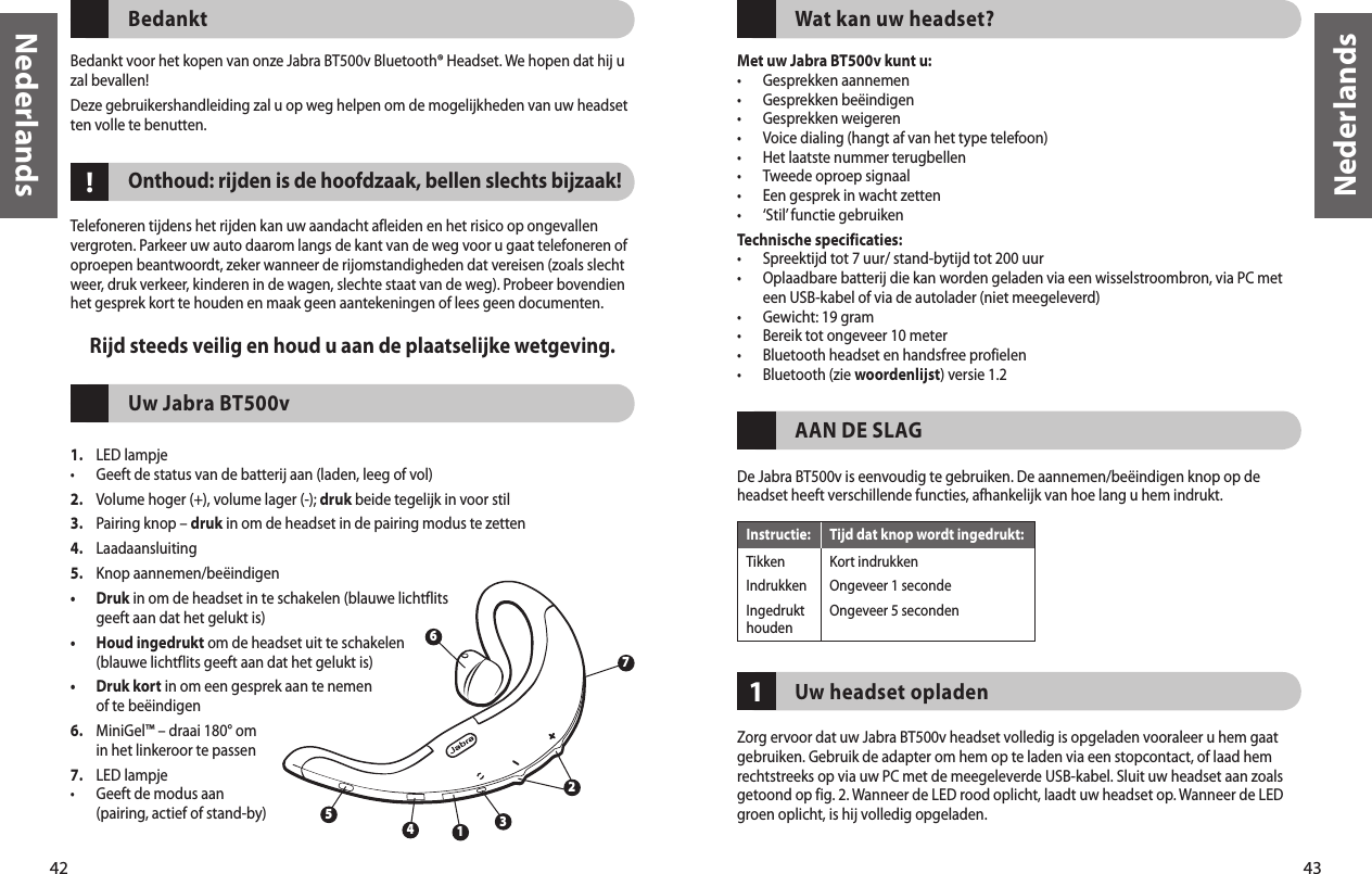 42Nederlands43Nederlands!BedanktBedankt voor het kopen van onze Jabra BT500v Bluetooth® Headset. We hopen dat hij u zal bevallen! Deze gebruikershandleiding zal u op weg helpen om de mogelijkheden van uw headset ten volle te benutten.Onthoud: rijden is de hoofdzaak, bellen slechts bijzaak! Telefoneren tijdens het rijden kan uw aandacht afleiden en het risico op ongevallen vergroten. Parkeer uw auto daarom langs de kant van de weg voor u gaat telefoneren of oproepen beantwoordt, zeker wanneer de rijomstandigheden dat vereisen (zoals slecht weer, druk verkeer, kinderen in de wagen, slechte staat van de weg). Probeer bovendien het gesprek kort te houden en maak geen aantekeningen of lees geen documenten.Rijd steeds veilig en houd u aan de plaatselijke wetgeving.Uw Jabra BT500v1.  LED lampje•  Geeft de status van de batterij aan (laden, leeg of vol)2.  Volume hoger (+), volume lager (-); druk beide tegelijk in voor stil3.  Pairing knop – druk in om de headset in de pairing modus te zetten4.  Laadaansluiting5.  Knop aannemen/beëindigen•   Druk in om de headset in te schakelen (blauwe lichtflits geeft aan dat het gelukt is)•   Houd ingedrukt om de headset uit te schakelen (blauwe lichtflits geeft aan dat het gelukt is)•   Druk kort in om een gesprek aan te nemen of te beëindigen6.   MiniGel™ – draai 180° om in het linkeroor te passen7.  LED lampje•   Geeft de modus aan (pairing, actief of stand-by)  32615471Wat kan uw headset?Met uw Jabra BT500v kunt u:•  Gesprekken aannemen•  Gesprekken beëindigen•  Gesprekken weigeren•  Voice dialing (hangt af van het type telefoon)•  Het laatste nummer terugbellen•  Tweede oproep signaal•  Een gesprek in wacht zetten•  ‘Stil’ functie gebruikenTechnische specificaties:•  Spreektijd tot 7 uur/ stand-bytijd tot 200 uur•   Oplaadbare batterij die kan worden geladen via een wisselstroombron, via PC met een USB-kabel of via de autolader (niet meegeleverd)•  Gewicht: 19 gram•  Bereik tot ongeveer 10 meter•  Bluetooth headset en handsfree profielen•  Bluetooth (zie woordenlijst) versie 1.2 AAN DE SLAGDe Jabra BT500v is eenvoudig te gebruiken. De aannemen/beëindigen knop op de headset heeft verschillende functies, afhankelijk van hoe lang u hem indrukt.Uw headset opladenZorg ervoor dat uw Jabra BT500v headset volledig is opgeladen vooraleer u hem gaat gebruiken. Gebruik de adapter om hem op te laden via een stopcontact, of laad hem rechtstreeks op via uw PC met de meegeleverde USB-kabel. Sluit uw headset aan zoals getoond op fig. 2. Wanneer de LED rood oplicht, laadt uw headset op. Wanneer de LED groen oplicht, is hij volledig opgeladen.Instructie:  Tijd dat knop wordt ingedrukt:Tikken  Kort indrukkenIndrukken  Ongeveer 1 secondeIngedrukt   Ongeveer 5 seconden houden