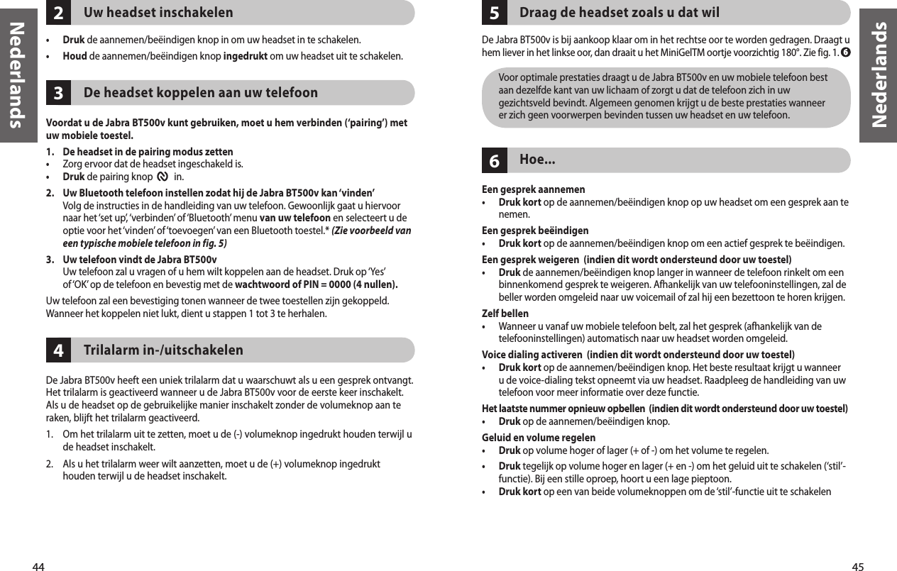 44Nederlands45Nederlands432Uw headset inschakelen•  Druk de aannemen/beëindigen knop in om uw headset in te schakelen. •  Houd de aannemen/beëindigen knop ingedrukt om uw headset uit te schakelen. De headset koppelen aan uw telefoonVoordat u de Jabra BT500v kunt gebruiken, moet u hem verbinden (‘pairing’) met uw mobiele toestel.1.   De headset in de pairing modus zetten•  Zorg ervoor dat de headset ingeschakeld is.•  Druk de pairing knop          in. 2.   Uw Bluetooth telefoon instellen zodat hij de Jabra BT500v kan ‘vinden’   Volg de instructies in de handleiding van uw telefoon. Gewoonlijk gaat u hiervoor naar het ‘set up’, ‘verbinden’ of ‘Bluetooth’ menu van uw telefoon en selecteert u de optie voor het ‘vinden’ of ‘toevoegen’ van een Bluetooth toestel.* (Zie voorbeeld van een typische mobiele telefoon in fig. 5)3.   Uw telefoon vindt de Jabra BT500v   Uw telefoon zal u vragen of u hem wilt koppelen aan de headset. Druk op ‘Yes’ of ‘OK’ op de telefoon en bevestig met de wachtwoord of PIN = 0000 (4 nullen). Uw telefoon zal een bevestiging tonen wanneer de twee toestellen zijn gekoppeld. Wanneer het koppelen niet lukt, dient u stappen 1 tot 3 te herhalen.Trilalarm in-/uitschakelenDe Jabra BT500v heeft een uniek trilalarm dat u waarschuwt als u een gesprek ontvangt. Het trilalarm is geactiveerd wanneer u de Jabra BT500v voor de eerste keer inschakelt. Als u de headset op de gebruikelijke manier inschakelt zonder de volumeknop aan te raken, blijft het trilalarm geactiveerd.1.  Om het trilalarm uit te zetten, moet u de (-) volumeknop ingedrukt houden terwijl u de headset inschakelt.2.  Als u het trilalarm weer wilt aanzetten, moet u de (+) volumeknop ingedrukt houden terwijl u de headset inschakelt.65Draag de headset zoals u dat wilDe Jabra BT500v is bij aankoop klaar om in het rechtse oor te worden gedragen. Draagt u hem liever in het linkse oor, dan draait u het MiniGelTM oortje voorzichtig 180°. Zie fig. 1.   Voor optimale prestaties draagt u de Jabra BT500v en uw mobiele telefoon best aan dezelfde kant van uw lichaam of zorgt u dat de telefoon zich in uw gezichtsveld bevindt. Algemeen genomen krijgt u de beste prestaties wanneer er zich geen voorwerpen bevinden tussen uw headset en uw telefoon.Hoe...Een gesprek aannemen•   Druk kort op de aannemen/beëindigen knop op uw headset om een gesprek aan te nemen.  Een gesprek beëindigen•  Druk kort op de aannemen/beëindigen knop om een actief gesprek te beëindigen.Een gesprek weigeren  (indien dit wordt ondersteund door uw toestel)•   Druk de aannemen/beëindigen knop langer in wanneer de telefoon rinkelt om een binnenkomend gesprek te weigeren. Afhankelijk van uw telefooninstellingen, zal de beller worden omgeleid naar uw voicemail of zal hij een bezettoon te horen krijgen.Zelf bellen•   Wanneer u vanaf uw mobiele telefoon belt, zal het gesprek (afhankelijk van de telefooninstellingen) automatisch naar uw headset worden omgeleid.Voice dialing activeren  (indien dit wordt ondersteund door uw toestel)•   Druk kort op de aannemen/beëindigen knop. Het beste resultaat krijgt u wanneer u de voice-dialing tekst opneemt via uw headset. Raadpleeg de handleiding van uw telefoon voor meer informatie over deze functie.Het laatste nummer opnieuw opbellen  (indien dit wordt ondersteund door uw toestel)•  Druk op de aannemen/beëindigen knop. Geluid en volume regelen•  Druk op volume hoger of lager (+ of -) om het volume te regelen.•   Druk tegelijk op volume hoger en lager (+ en -) om het geluid uit te schakelen (‘stil’-functie). Bij een stille oproep, hoort u een lage pieptoon.•  Druk kort op een van beide volumeknoppen om de ‘stil’-functie uit te schakelen  